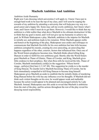 Macbeth Ambition And Ambition
Ambition Aside Humanity
Right now I am choosing which universities I will apply to. I know I have put in
enough hard work to be near the top of my class, and I will soon be reaping the
rewards of my ambition by attending a university that will help pave my way to a
good career and a happy life. Some may call me overly ambitious, but I know what I
want, and I know what I must do to get there. However, I would like to think that my
ambition is a little nobler than what drove Macbeth to his ultimate destruction I d like
to think that my goal is moral, and I will not give up my humanity to achieve my
goal. In William Shakespeare s play, Macbeth, ambition is the impetus for Macbeth
to initially act, and ambition leads to his ruination. While Macbeth appears noble
and honest at the beginning of the play, Shakespeare uses asides and soliloquys to
communicate that Macbeth first kills for his own ambition but later kills because
ambition corrupted his morals, creating his own unraveling, an unraveling that
happens regardless of the other, exterior, factors that influenced him. Once one of
the Weird Sisters prophecies becomes true, Macbeth thinks about killing King
Duncan in order to fulfill his own ambitious goal. Shortly after the Weird Sisters
greet Macbeth as Thane of Glamis, Thane of Cawdor, and King, Macbeth gives
little credence to their prophecy. But when Ross tells he received the title, Thane of
Cawdor, Macbeth immediately yield[s] to the suggestion / Whose horrid
image...unfix[es] [his] hair (1.3.147 48). This suggestion he yields to is the murder
of King Duncan. No murder led to Macbeth becoming Thane of Cawdor, but he
feels immediately compelled to kill King Duncan to become king himself.
Shakespeare gives Macbeth an aside to establish that he initially thinks of murdering
King Duncan before his wife has any influence over his thoughts. If Macbeth did not
think such violent thoughts on his own, he would appear weak and malleable
because the action would appear to be planned and encouraged entirely by Lady
Macbeth. Instead, Shakespeare uses this aside to reveal that Macbeth is ambitious
from the start of the play, and his actions throughout the rest of the play reveal his
decaying moral responsibility
 