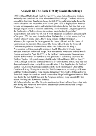 Analysis Of The Book 1776 By David Mccullough
1776 by David McCullough Book Review 1776, a non fiction historical book, is
written by two time Pulitzer Prize winner David McCullough. The book revolves
around the American Revolution, hence the title 1776, and it accurately shows the
course of actions that have taken place in that year. 1776 is displays how America
became an independent nation and what the individuals during that time had to go
through to gain access to freedom and liberty. The Continental Congress approved
the Declaration of Independence, the nation s most cherished symbol of
independence, that same year on July 4. With education systems not going in depth
of the year 1776, this paper is to show how this book has revealed so much of our
country s history in one year.... Show more content on Helpwriting.net ...
Moreover, he requested for the support of the House of Lords and the House of
Commons on his position. This caused The House of Lords and the House of
Commons to go into a solemn debate and to vote in favor of the King s
Proclamation well into midnight, ending at 4 AM. Thus, the first battle began
between American and British troops. War between the Americans and the British
Empire appeared on April 19, 1775, at the battle of Lexington and Concord, near
Boston. Subsequently, the next battle took place and is commonly known as the
Battle of Bunker Hill, which occurred at Breed s Hill and Bunker Hill on June 17,
1775. Although the Battle of Bunker Hill was a victory for the British, they had one
thousand casualties that resulted from the skirmish. A few days before the Battle of
Bunker Hill, George Washingtonaccepted to be the Commander in Chief of the
Continental Army. During these months, British troops were under siege at Boston
and their food and supplies were running dangerously low. Sadly, Britain got news
from their troops in America a month or two after things had happened to them. This
was due to the fact that Britain and the American colonies were separated by the
ocean, resulting of a 3,000 mile distance.
McCullough further uses The Siege to mention significant military figures that took
part during The American Revolution. These major characters include: George
Washington, Nathanael Greene,
 