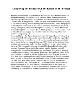 Comparing The Seduction Of The Reader In The Seducer
s...
Kierkegaard s Seduction of the Reader in The Seducer s Diary Kierkegaard s novel
The Seducer s Diary follows the story of Johannes, a man who lived much too
intellectually to be considered a seducer in the ordinary sense and his seduction of
Cordelia Wahl (Kierkegaard 9). There is however, another seduction that takes place
in The Seducer s Diary , namely Kierkegaard s seduction of the reader. The purpose
of the seduction of the reader in this novel is to maintain the interest of the reader
through interruption, affirmation of interpretive accuracy, and denial of that same
presumed interpretive accuracy via denial. The language used in The Seducer s Diary
is utilized to confuse, negate, and entice the reader into following... Show more
content on Helpwriting.net ...
However, I believe that the most important one is Kierkegaard s use of interpretive
confusion to both affirm and deny the interpretations of the reader. On page 102 in
his diary, Johannes writes, That is, a book has the remarkable characteristic that it
can be interpreted as one pleases (Kierkegaard 102). I believe that the intent of this
insertion is to imply to the reader that there is ambiguity in every interpretation of
the novel. This is not an invitation on the part of Kierkegaard to allow the reader
complete freedom of interpretation, but rather a warning about the potential
unreconcilable ambiguity and confusion that would occur if one were to interpret
every book as one pleases. As an author, Kierkegaard does not let the reader freely
interpret this text. Instead, he predicts the interpretations of the reader in order to
deny these interpretations as he does with his ambiguous use of the you . Johannes
writes on page 96, My art is to use amphibolies so that the listeners can understand
one thing from what is said and then suddenly perceive that the words can be
interpreted another way (Kierkegaard 96). I believe that this is representative of
Kierkegaard s style in this novel, in which sudden reversals of perception and
interpretation are abundant. The use of amphibolies by Johannes leads the reader
down many different potential interpretive pathways. One marked example of
 