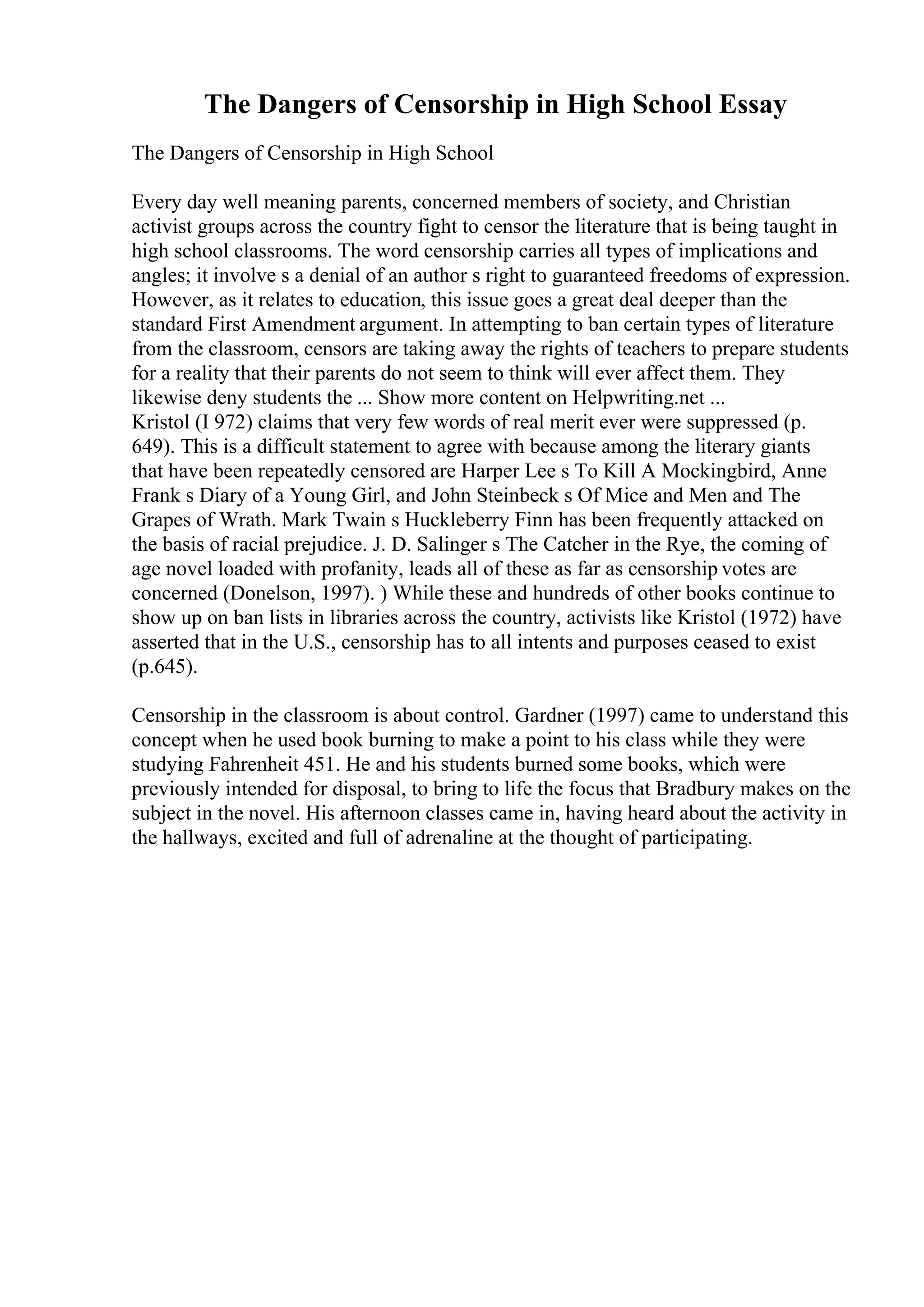 The Dangers of Censorship in High School Essay
The Dangers of Censorship in High School
Every day well meaning parents, concerned members of society, and Christian
activist groups across the country fight to censor the literature that is being taught in
high school classrooms. The word censorship carries all types of implications and
angles; it involve s a denial of an author s right to guaranteed freedoms of expression.
However, as it relates to education, this issue goes a great deal deeper than the
standard First Amendment argument. In attempting to ban certain types of literature
from the classroom, censors are taking away the rights of teachers to prepare students
for a reality that their parents do not seem to think will ever affect them. They
likewise deny students the ... Show more content on Helpwriting.net ...
Kristol (I 972) claims that very few words of real merit ever were suppressed (p.
649). This is a difficult statement to agree with because among the literary giants
that have been repeatedly censored are Harper Lee s To Kill A Mockingbird, Anne
Frank s Diary of a Young Girl, and John Steinbeck s Of Mice and Men and The
Grapes of Wrath. Mark Twain s Huckleberry Finn has been frequently attacked on
the basis of racial prejudice. J. D. Salinger s The Catcher in the Rye, the coming of
age novel loaded with profanity, leads all of these as far as censorship votes are
concerned (Donelson, 1997). ) While these and hundreds of other books continue to
show up on ban lists in libraries across the country, activists like Kristol (1972) have
asserted that in the U.S., censorship has to all intents and purposes ceased to exist
(p.645).
Censorship in the classroom is about control. Gardner (1997) came to understand this
concept when he used book burning to make a point to his class while they were
studying Fahrenheit 451. He and his students burned some books, which were
previously intended for disposal, to bring to life the focus that Bradbury makes on the
subject in the novel. His afternoon classes came in, having heard about the activity in
the hallways, excited and full of adrenaline at the thought of participating.
 
