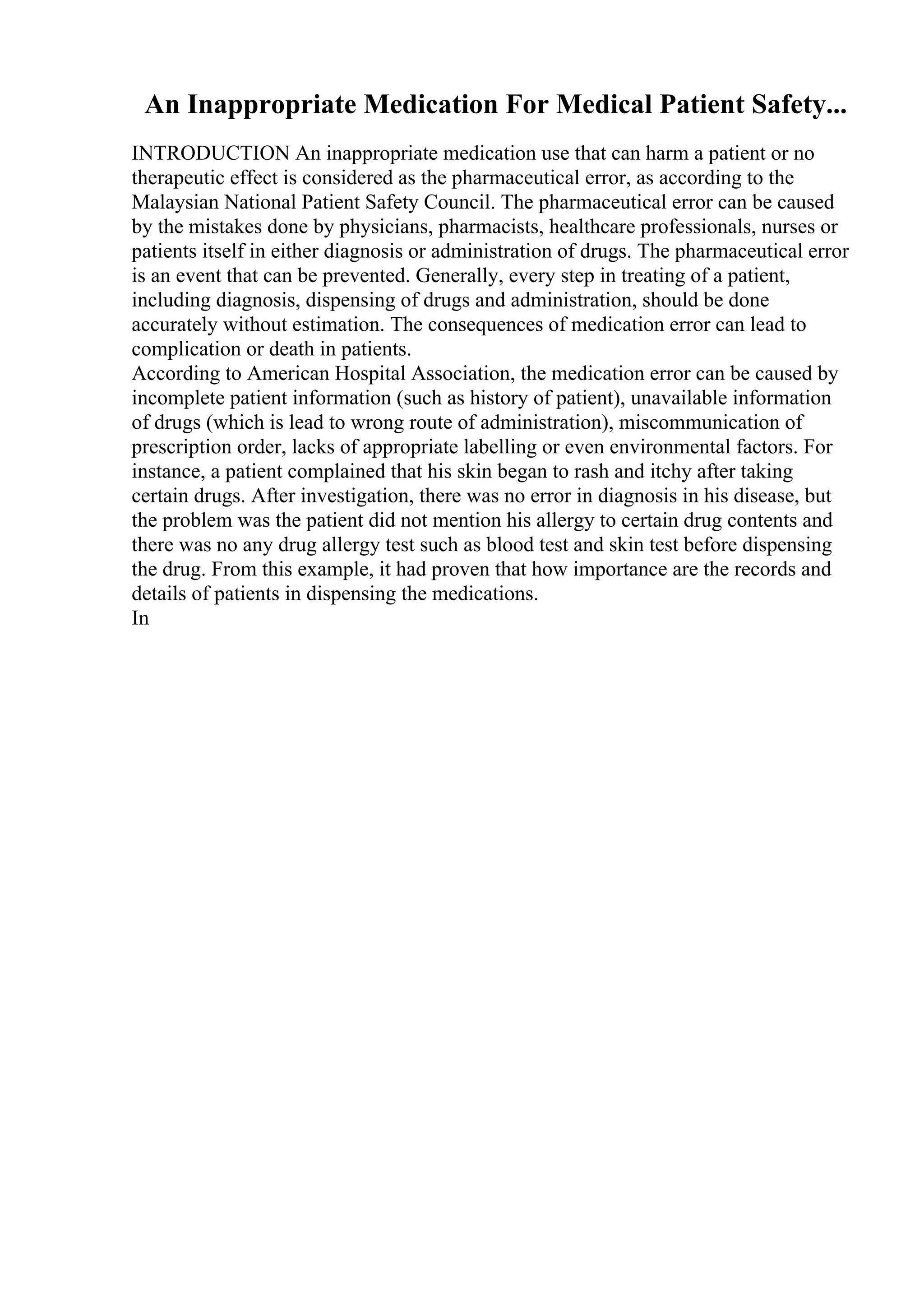 An Inappropriate Medication For Medical Patient Safety...
INTRODUCTION An inappropriate medication use that can harm a patient or no
therapeutic effect is considered as the pharmaceutical error, as according to the
Malaysian National Patient Safety Council. The pharmaceutical error can be caused
by the mistakes done by physicians, pharmacists, healthcare professionals, nurses or
patients itself in either diagnosis or administration of drugs. The pharmaceutical error
is an event that can be prevented. Generally, every step in treating of a patient,
including diagnosis, dispensing of drugs and administration, should be done
accurately without estimation. The consequences of medication error can lead to
complication or death in patients.
According to American Hospital Association, the medication error can be caused by
incomplete patient information (such as history of patient), unavailable information
of drugs (which is lead to wrong route of administration), miscommunication of
prescription order, lacks of appropriate labelling or even environmental factors. For
instance, a patient complained that his skin began to rash and itchy after taking
certain drugs. After investigation, there was no error in diagnosis in his disease, but
the problem was the patient did not mention his allergy to certain drug contents and
there was no any drug allergy test such as blood test and skin test before dispensing
the drug. From this example, it had proven that how importance are the records and
details of patients in dispensing the medications.
In
 