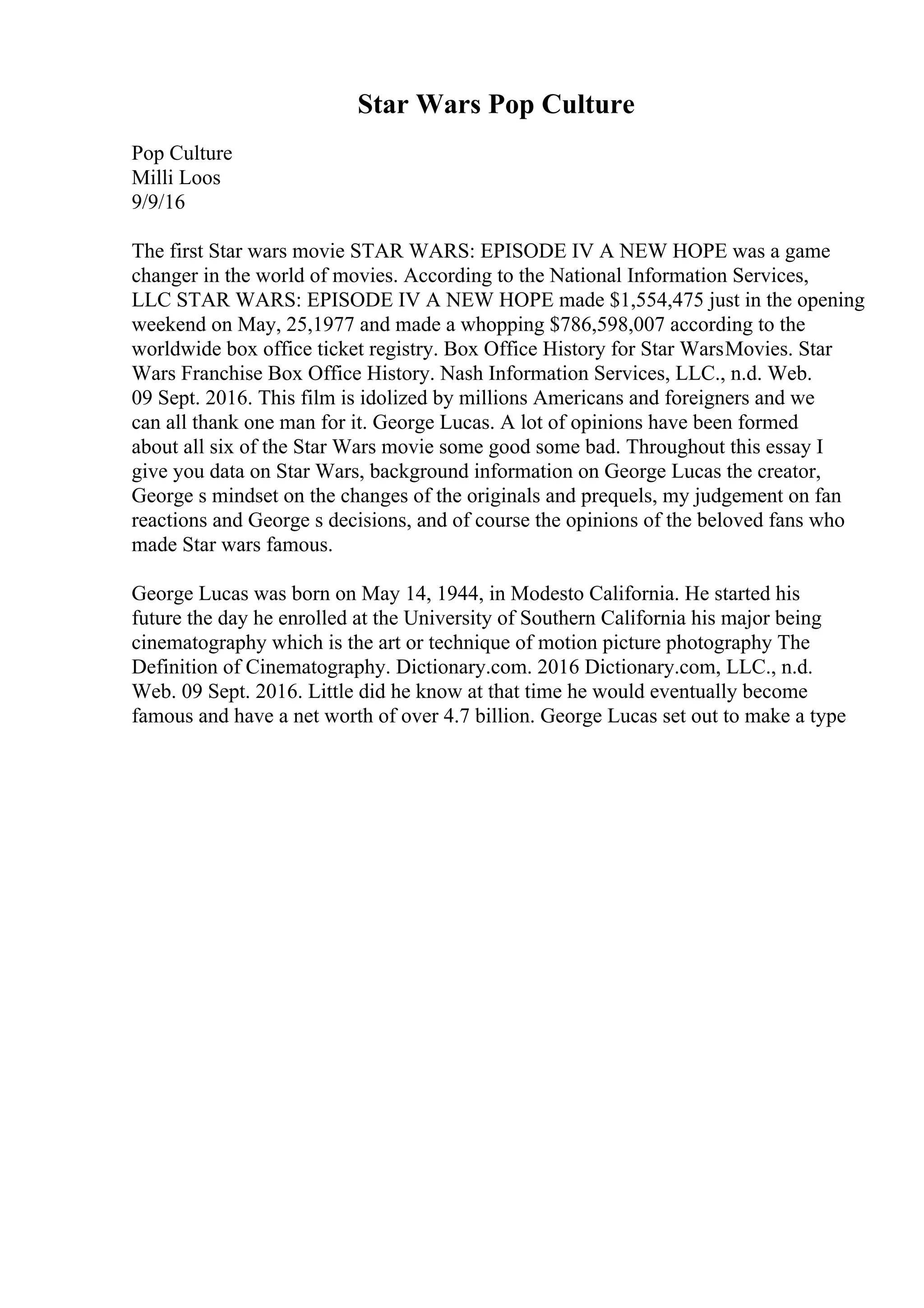Star Wars Pop Culture
Pop Culture
Milli Loos
9/9/16
The first Star wars movie STAR WARS: EPISODE IV A NEW HOPE was a game
changer in the world of movies. According to the National Information Services,
LLC STAR WARS: EPISODE IV A NEW HOPE made $1,554,475 just in the opening
weekend on May, 25,1977 and made a whopping $786,598,007 according to the
worldwide box office ticket registry. Box Office History for Star WarsMovies. Star
Wars Franchise Box Office History. Nash Information Services, LLC., n.d. Web.
09 Sept. 2016. This film is idolized by millions Americans and foreigners and we
can all thank one man for it. George Lucas. A lot of opinions have been formed
about all six of the Star Wars movie some good some bad. Throughout this essay I
give you data on Star Wars, background information on George Lucas the creator,
George s mindset on the changes of the originals and prequels, my judgement on fan
reactions and George s decisions, and of course the opinions of the beloved fans who
made Star wars famous.
George Lucas was born on May 14, 1944, in Modesto California. He started his
future the day he enrolled at the University of Southern California his major being
cinematography which is the art or technique of motion picture photography The
Definition of Cinematography. Dictionary.com. 2016 Dictionary.com, LLC., n.d.
Web. 09 Sept. 2016. Little did he know at that time he would eventually become
famous and have a net worth of over 4.7 billion. George Lucas set out to make a type
 