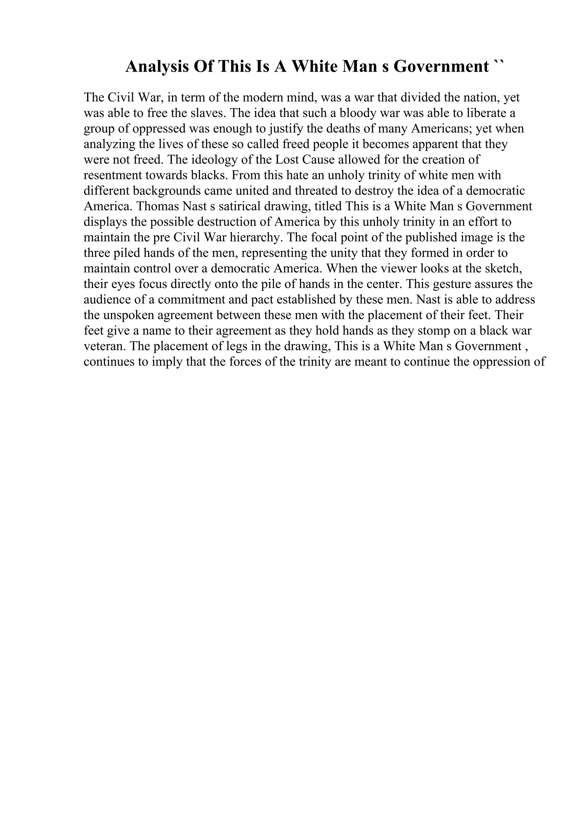 Analysis Of This Is A White Man s Government ``
The Civil War, in term of the modern mind, was a war that divided the nation, yet
was able to free the slaves. The idea that such a bloody war was able to liberate a
group of oppressed was enough to justify the deaths of many Americans; yet when
analyzing the lives of these so called freed people it becomes apparent that they
were not freed. The ideology of the Lost Cause allowed for the creation of
resentment towards blacks. From this hate an unholy trinity of white men with
different backgrounds came united and threated to destroy the idea of a democratic
America. Thomas Nast s satirical drawing, titled This is a White Man s Government
displays the possible destruction of America by this unholy trinity in an effort to
maintain the pre Civil War hierarchy. The focal point of the published image is the
three piled hands of the men, representing the unity that they formed in order to
maintain control over a democratic America. When the viewer looks at the sketch,
their eyes focus directly onto the pile of hands in the center. This gesture assures the
audience of a commitment and pact established by these men. Nast is able to address
the unspoken agreement between these men with the placement of their feet. Their
feet give a name to their agreement as they hold hands as they stomp on a black war
veteran. The placement of legs in the drawing, This is a White Man s Government ,
continues to imply that the forces of the trinity are meant to continue the oppression of
 