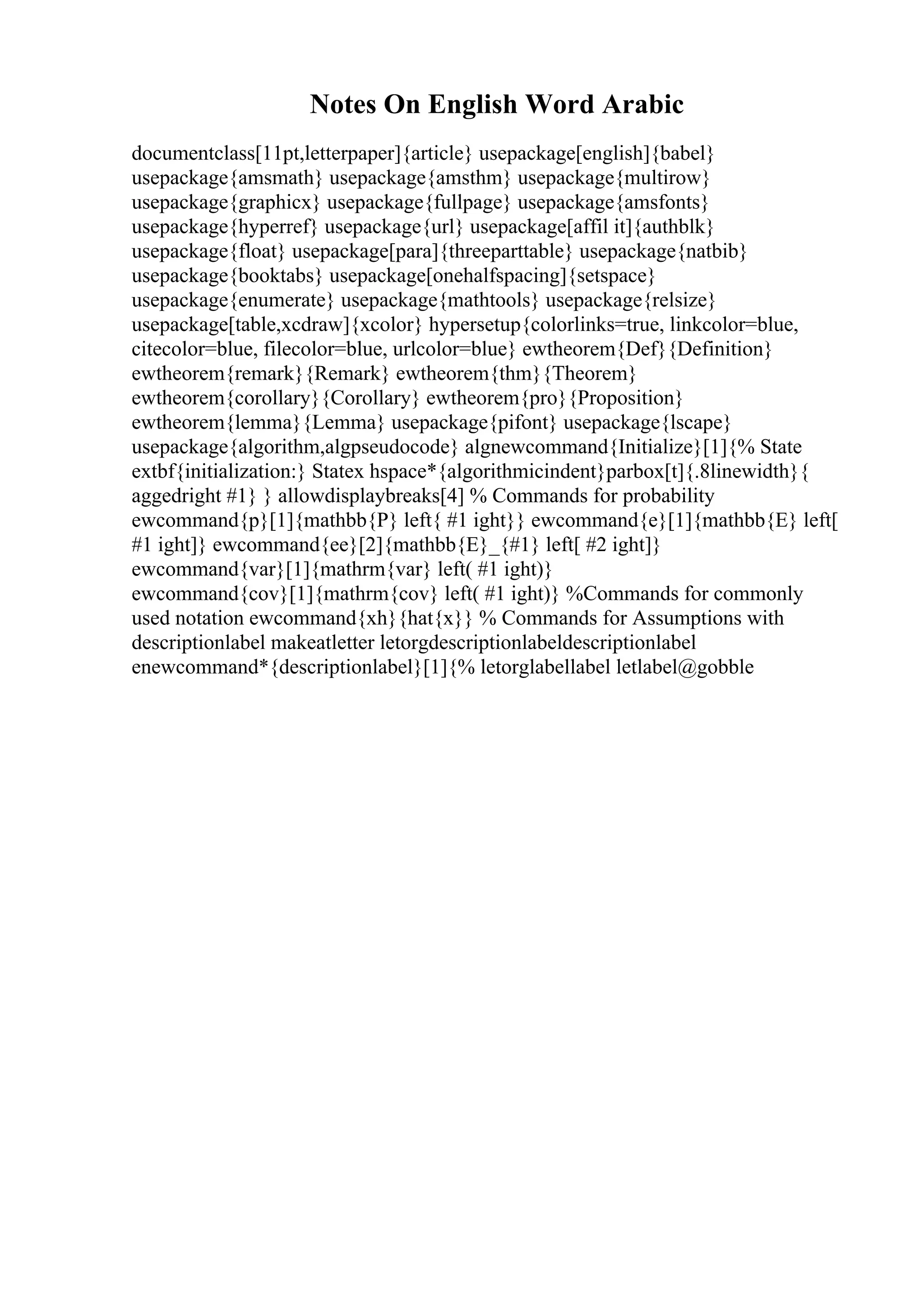 Notes On English Word Arabic
documentclass[11pt,letterpaper]{article} usepackage[english]{babel}
usepackage{amsmath} usepackage{amsthm} usepackage{multirow}
usepackage{graphicx} usepackage{fullpage} usepackage{amsfonts}
usepackage{hyperref} usepackage{url} usepackage[affil it]{authblk}
usepackage{float} usepackage[para]{threeparttable} usepackage{natbib}
usepackage{booktabs} usepackage[onehalfspacing]{setspace}
usepackage{enumerate} usepackage{mathtools} usepackage{relsize}
usepackage[table,xcdraw]{xcolor} hypersetup{colorlinks=true, linkcolor=blue,
citecolor=blue, filecolor=blue, urlcolor=blue} ewtheorem{Def}{Definition}
ewtheorem{remark}{Remark} ewtheorem{thm}{Theorem}
ewtheorem{corollary}{Corollary} ewtheorem{pro}{Proposition}
ewtheorem{lemma}{Lemma} usepackage{pifont} usepackage{lscape}
usepackage{algorithm,algpseudocode} algnewcommand{Initialize}[1]{% State
extbf{initialization:} Statex hspace*{algorithmicindent}parbox[t]{.8linewidth}{
aggedright #1} } allowdisplaybreaks[4] % Commands for probability
ewcommand{p}[1]{mathbb{P} left{ #1 ight}} ewcommand{e}[1]{mathbb{E} left[
#1 ight]} ewcommand{ee}[2]{mathbb{E}_{#1} left[ #2 ight]}
ewcommand{var}[1]{mathrm{var} left( #1 ight)}
ewcommand{cov}[1]{mathrm{cov} left( #1 ight)} %Commands for commonly
used notation ewcommand{xh}{hat{x}} % Commands for Assumptions with
descriptionlabel makeatletter letorgdescriptionlabeldescriptionlabel
enewcommand*{descriptionlabel}[1]{% letorglabellabel letlabel@gobble
 
