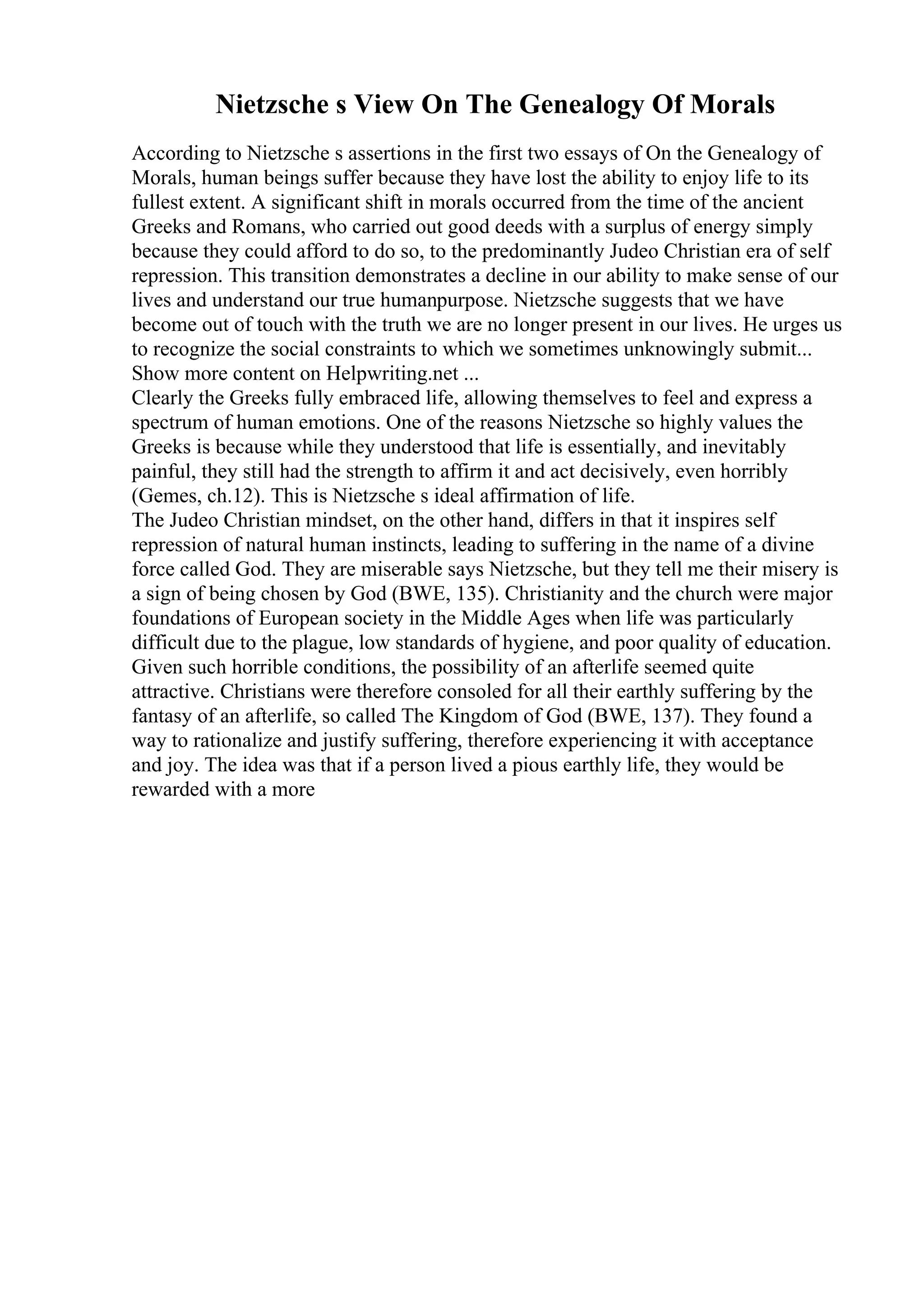 Nietzsche s View On The Genealogy Of Morals
According to Nietzsche s assertions in the first two essays of On the Genealogy of
Morals, human beings suffer because they have lost the ability to enjoy life to its
fullest extent. A significant shift in morals occurred from the time of the ancient
Greeks and Romans, who carried out good deeds with a surplus of energy simply
because they could afford to do so, to the predominantly Judeo Christian era of self
repression. This transition demonstrates a decline in our ability to make sense of our
lives and understand our true humanpurpose. Nietzsche suggests that we have
become out of touch with the truth we are no longer present in our lives. He urges us
to recognize the social constraints to which we sometimes unknowingly submit...
Show more content on Helpwriting.net ...
Clearly the Greeks fully embraced life, allowing themselves to feel and express a
spectrum of human emotions. One of the reasons Nietzsche so highly values the
Greeks is because while they understood that life is essentially, and inevitably
painful, they still had the strength to affirm it and act decisively, even horribly
(Gemes, ch.12). This is Nietzsche s ideal affirmation of life.
The Judeo Christian mindset, on the other hand, differs in that it inspires self
repression of natural human instincts, leading to suffering in the name of a divine
force called God. They are miserable says Nietzsche, but they tell me their misery is
a sign of being chosen by God (BWE, 135). Christianity and the church were major
foundations of European society in the Middle Ages when life was particularly
difficult due to the plague, low standards of hygiene, and poor quality of education.
Given such horrible conditions, the possibility of an afterlife seemed quite
attractive. Christians were therefore consoled for all their earthly suffering by the
fantasy of an afterlife, so called The Kingdom of God (BWE, 137). They found a
way to rationalize and justify suffering, therefore experiencing it with acceptance
and joy. The idea was that if a person lived a pious earthly life, they would be
rewarded with a more
 