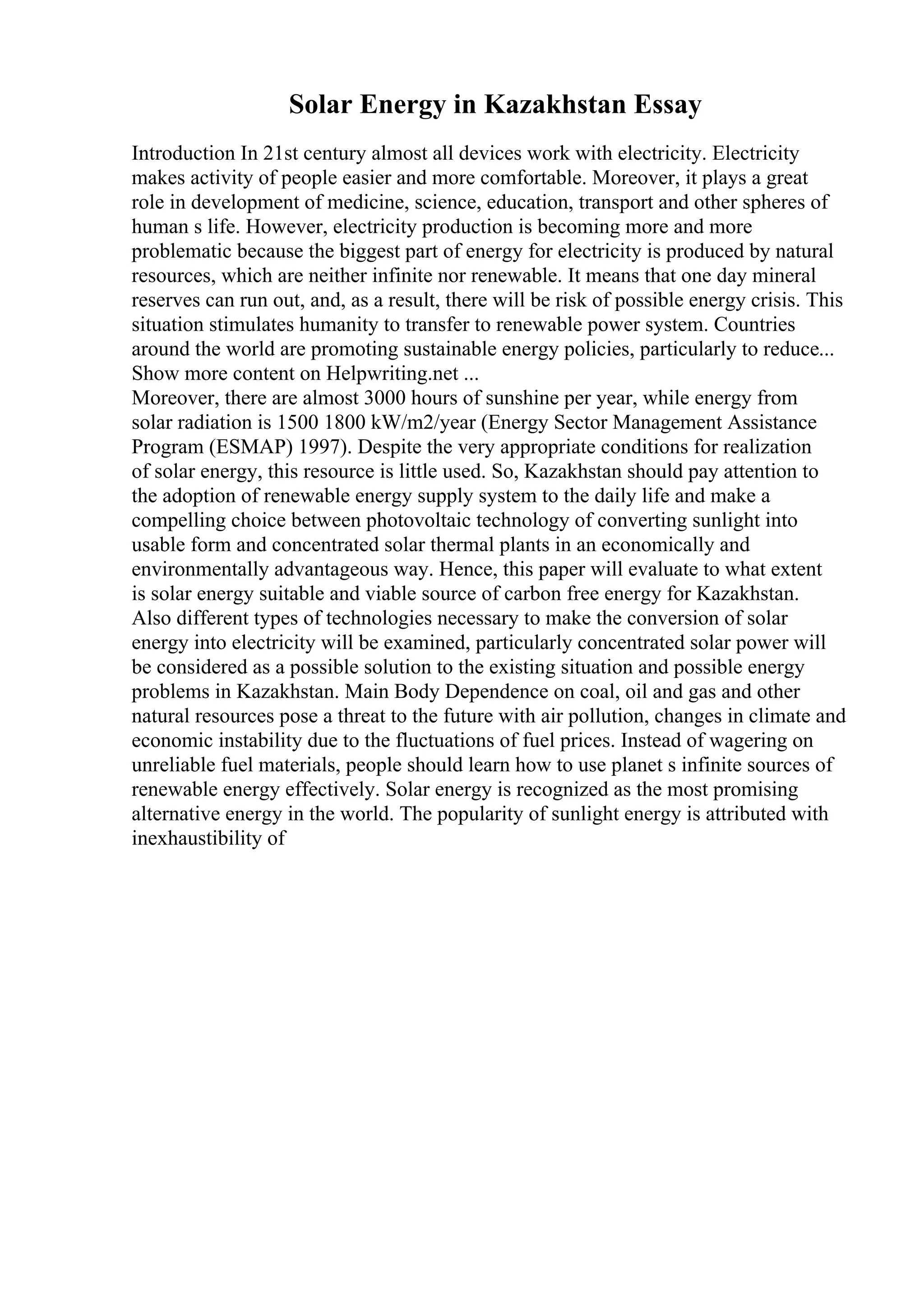 Solar Energy in Kazakhstan Essay
Introduction In 21st century almost all devices work with electricity. Electricity
makes activity of people easier and more comfortable. Moreover, it plays a great
role in development of medicine, science, education, transport and other spheres of
human s life. However, electricity production is becoming more and more
problematic because the biggest part of energy for electricity is produced by natural
resources, which are neither infinite nor renewable. It means that one day mineral
reserves can run out, and, as a result, there will be risk of possible energy crisis. This
situation stimulates humanity to transfer to renewable power system. Countries
around the world are promoting sustainable energy policies, particularly to reduce...
Show more content on Helpwriting.net ...
Moreover, there are almost 3000 hours of sunshine per year, while energy from
solar radiation is 1500 1800 kW/m2/year (Energy Sector Management Assistance
Program (ESMAP) 1997). Despite the very appropriate conditions for realization
of solar energy, this resource is little used. So, Kazakhstan should pay attention to
the adoption of renewable energy supply system to the daily life and make a
compelling choice between photovoltaic technology of converting sunlight into
usable form and concentrated solar thermal plants in an economically and
environmentally advantageous way. Hence, this paper will evaluate to what extent
is solar energy suitable and viable source of carbon free energy for Kazakhstan.
Also different types of technologies necessary to make the conversion of solar
energy into electricity will be examined, particularly concentrated solar power will
be considered as a possible solution to the existing situation and possible energy
problems in Kazakhstan. Main Body Dependence on coal, oil and gas and other
natural resources pose a threat to the future with air pollution, changes in climate and
economic instability due to the fluctuations of fuel prices. Instead of wagering on
unreliable fuel materials, people should learn how to use planet s infinite sources of
renewable energy effectively. Solar energy is recognized as the most promising
alternative energy in the world. The popularity of sunlight energy is attributed with
inexhaustibility of
 