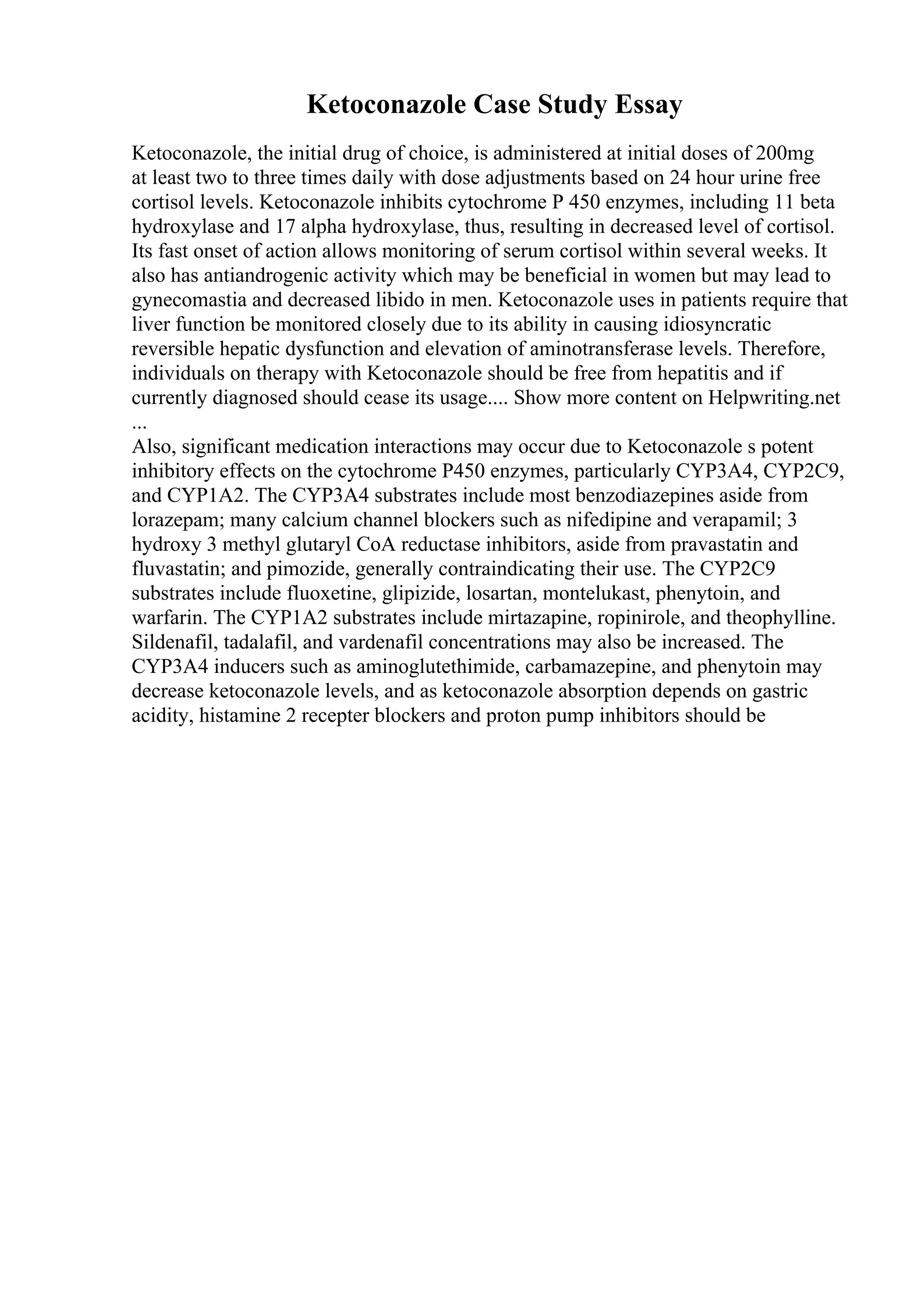 Ketoconazole Case Study Essay
Ketoconazole, the initial drug of choice, is administered at initial doses of 200mg
at least two to three times daily with dose adjustments based on 24 hour urine free
cortisol levels. Ketoconazole inhibits cytochrome P 450 enzymes, including 11 beta
hydroxylase and 17 alpha hydroxylase, thus, resulting in decreased level of cortisol.
Its fast onset of action allows monitoring of serum cortisol within several weeks. It
also has antiandrogenic activity which may be beneficial in women but may lead to
gynecomastia and decreased libido in men. Ketoconazole uses in patients require that
liver function be monitored closely due to its ability in causing idiosyncratic
reversible hepatic dysfunction and elevation of aminotransferase levels. Therefore,
individuals on therapy with Ketoconazole should be free from hepatitis and if
currently diagnosed should cease its usage.... Show more content on Helpwriting.net
...
Also, significant medication interactions may occur due to Ketoconazole s potent
inhibitory effects on the cytochrome P450 enzymes, particularly CYP3A4, CYP2C9,
and CYP1A2. The CYP3A4 substrates include most benzodiazepines aside from
lorazepam; many calcium channel blockers such as nifedipine and verapamil; 3
hydroxy 3 methyl glutaryl CoA reductase inhibitors, aside from pravastatin and
fluvastatin; and pimozide, generally contraindicating their use. The CYP2C9
substrates include fluoxetine, glipizide, losartan, montelukast, phenytoin, and
warfarin. The CYP1A2 substrates include mirtazapine, ropinirole, and theophylline.
Sildenafil, tadalafil, and vardenafil concentrations may also be increased. The
CYP3A4 inducers such as aminoglutethimide, carbamazepine, and phenytoin may
decrease ketoconazole levels, and as ketoconazole absorption depends on gastric
acidity, histamine 2 recepter blockers and proton pump inhibitors should be
 
