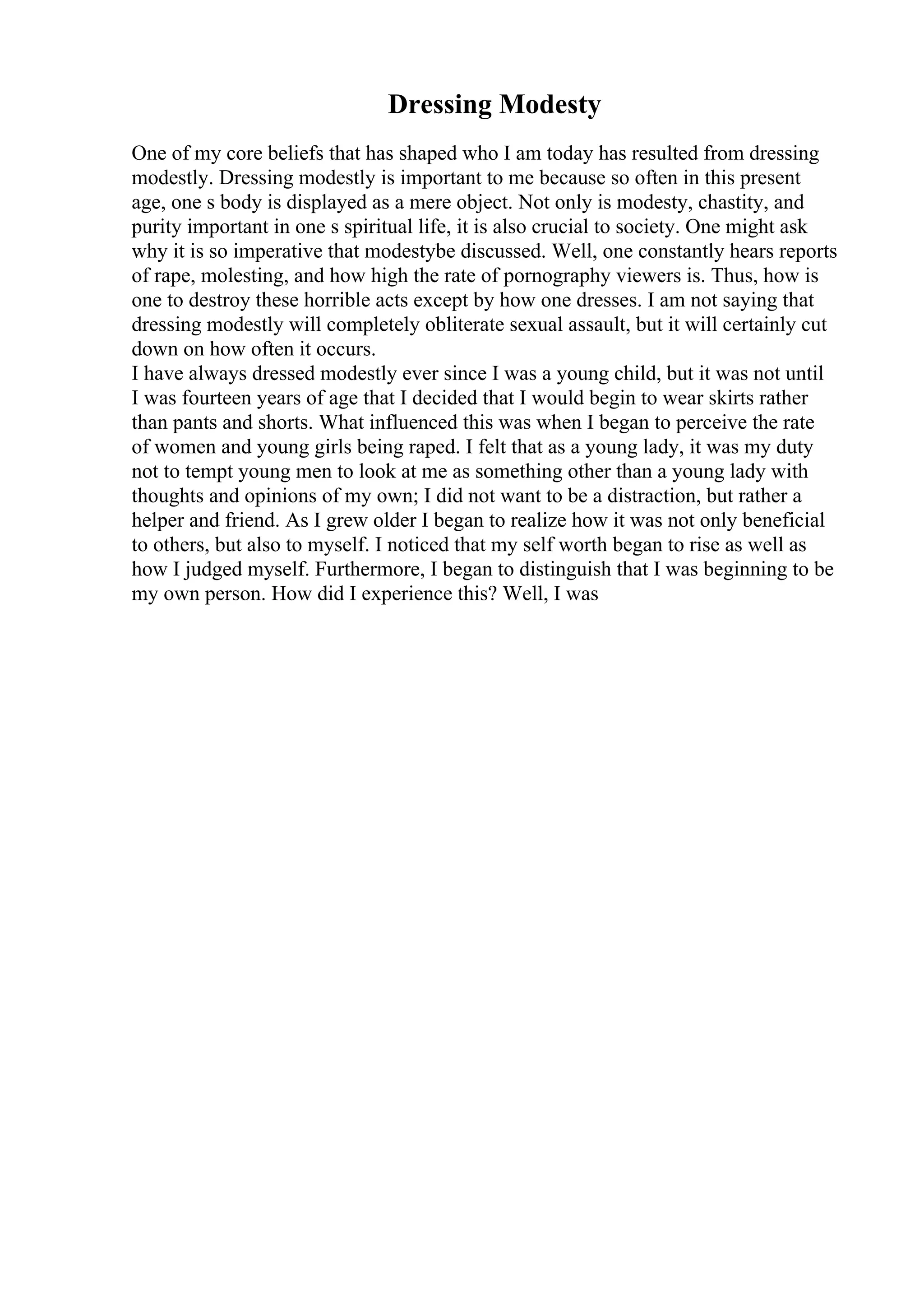 Dressing Modesty
One of my core beliefs that has shaped who I am today has resulted from dressing
modestly. Dressing modestly is important to me because so often in this present
age, one s body is displayed as a mere object. Not only is modesty, chastity, and
purity important in one s spiritual life, it is also crucial to society. One might ask
why it is so imperative that modestybe discussed. Well, one constantly hears reports
of rape, molesting, and how high the rate of pornography viewers is. Thus, how is
one to destroy these horrible acts except by how one dresses. I am not saying that
dressing modestly will completely obliterate sexual assault, but it will certainly cut
down on how often it occurs.
I have always dressed modestly ever since I was a young child, but it was not until
I was fourteen years of age that I decided that I would begin to wear skirts rather
than pants and shorts. What influenced this was when I began to perceive the rate
of women and young girls being raped. I felt that as a young lady, it was my duty
not to tempt young men to look at me as something other than a young lady with
thoughts and opinions of my own; I did not want to be a distraction, but rather a
helper and friend. As I grew older I began to realize how it was not only beneficial
to others, but also to myself. I noticed that my self worth began to rise as well as
how I judged myself. Furthermore, I began to distinguish that I was beginning to be
my own person. How did I experience this? Well, I was
 