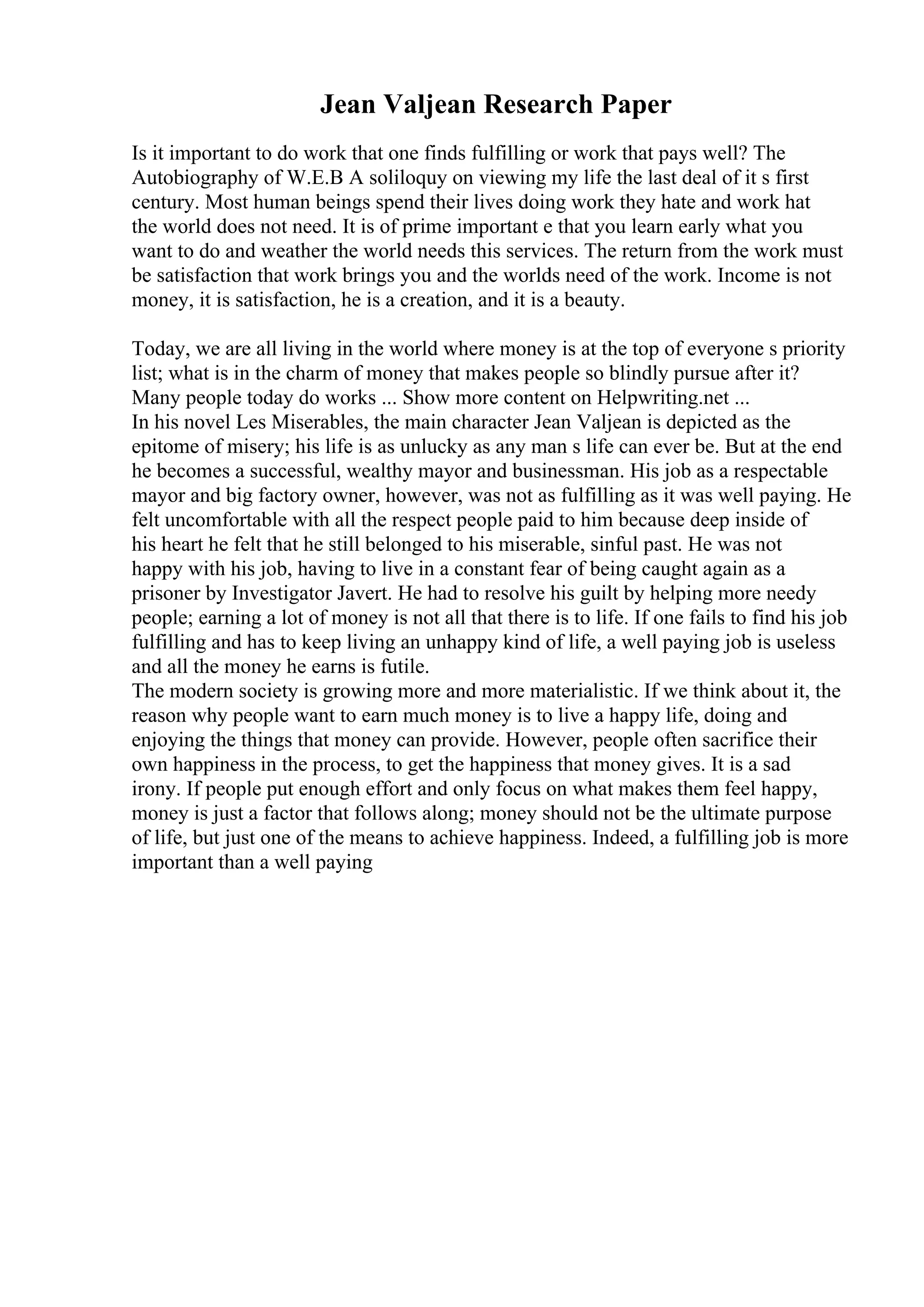 Jean Valjean Research Paper
Is it important to do work that one finds fulfilling or work that pays well? The
Autobiography of W.E.B A soliloquy on viewing my life the last deal of it s first
century. Most human beings spend their lives doing work they hate and work hat
the world does not need. It is of prime important e that you learn early what you
want to do and weather the world needs this services. The return from the work must
be satisfaction that work brings you and the worlds need of the work. Income is not
money, it is satisfaction, he is a creation, and it is a beauty.
Today, we are all living in the world where money is at the top of everyone s priority
list; what is in the charm of money that makes people so blindly pursue after it?
Many people today do works ... Show more content on Helpwriting.net ...
In his novel Les Miserables, the main character Jean Valjean is depicted as the
epitome of misery; his life is as unlucky as any man s life can ever be. But at the end
he becomes a successful, wealthy mayor and businessman. His job as a respectable
mayor and big factory owner, however, was not as fulfilling as it was well paying. He
felt uncomfortable with all the respect people paid to him because deep inside of
his heart he felt that he still belonged to his miserable, sinful past. He was not
happy with his job, having to live in a constant fear of being caught again as a
prisoner by Investigator Javert. He had to resolve his guilt by helping more needy
people; earning a lot of money is not all that there is to life. If one fails to find his job
fulfilling and has to keep living an unhappy kind of life, a well paying job is useless
and all the money he earns is futile.
The modern society is growing more and more materialistic. If we think about it, the
reason why people want to earn much money is to live a happy life, doing and
enjoying the things that money can provide. However, people often sacrifice their
own happiness in the process, to get the happiness that money gives. It is a sad
irony. If people put enough effort and only focus on what makes them feel happy,
money is just a factor that follows along; money should not be the ultimate purpose
of life, but just one of the means to achieve happiness. Indeed, a fulfilling job is more
important than a well paying
 