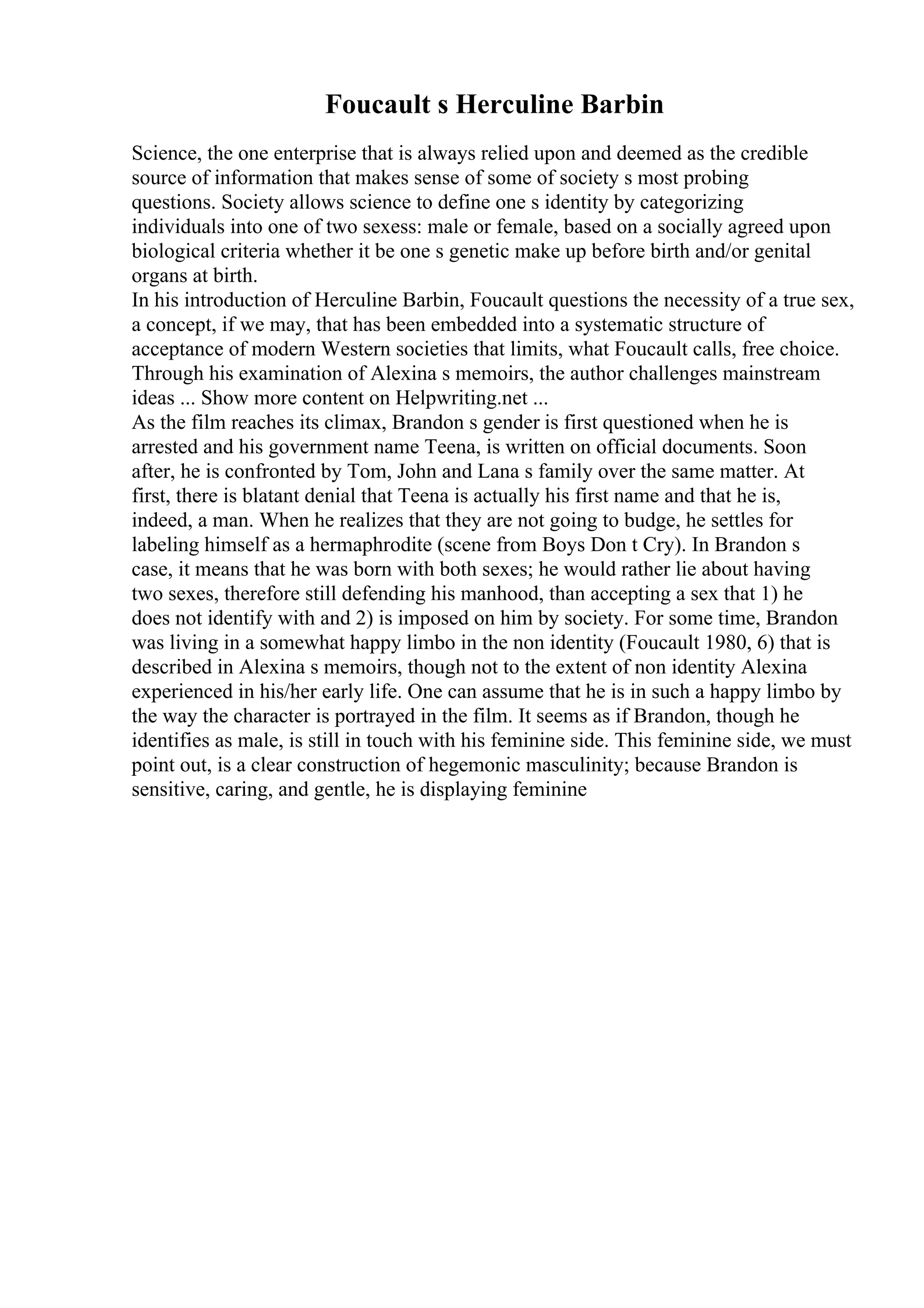 Foucault s Herculine Barbin
Science, the one enterprise that is always relied upon and deemed as the credible
source of information that makes sense of some of society s most probing
questions. Society allows science to define one s identity by categorizing
individuals into one of two sexess: male or female, based on a socially agreed upon
biological criteria whether it be one s genetic make up before birth and/or genital
organs at birth.
In his introduction of Herculine Barbin, Foucault questions the necessity of a true sex,
a concept, if we may, that has been embedded into a systematic structure of
acceptance of modern Western societies that limits, what Foucault calls, free choice.
Through his examination of Alexina s memoirs, the author challenges mainstream
ideas ... Show more content on Helpwriting.net ...
As the film reaches its climax, Brandon s gender is first questioned when he is
arrested and his government name Teena, is written on official documents. Soon
after, he is confronted by Tom, John and Lana s family over the same matter. At
first, there is blatant denial that Teena is actually his first name and that he is,
indeed, a man. When he realizes that they are not going to budge, he settles for
labeling himself as a hermaphrodite (scene from Boys Don t Cry). In Brandon s
case, it means that he was born with both sexes; he would rather lie about having
two sexes, therefore still defending his manhood, than accepting a sex that 1) he
does not identify with and 2) is imposed on him by society. For some time, Brandon
was living in a somewhat happy limbo in the non identity (Foucault 1980, 6) that is
described in Alexina s memoirs, though not to the extent of non identity Alexina
experienced in his/her early life. One can assume that he is in such a happy limbo by
the way the character is portrayed in the film. It seems as if Brandon, though he
identifies as male, is still in touch with his feminine side. This feminine side, we must
point out, is a clear construction of hegemonic masculinity; because Brandon is
sensitive, caring, and gentle, he is displaying feminine
 