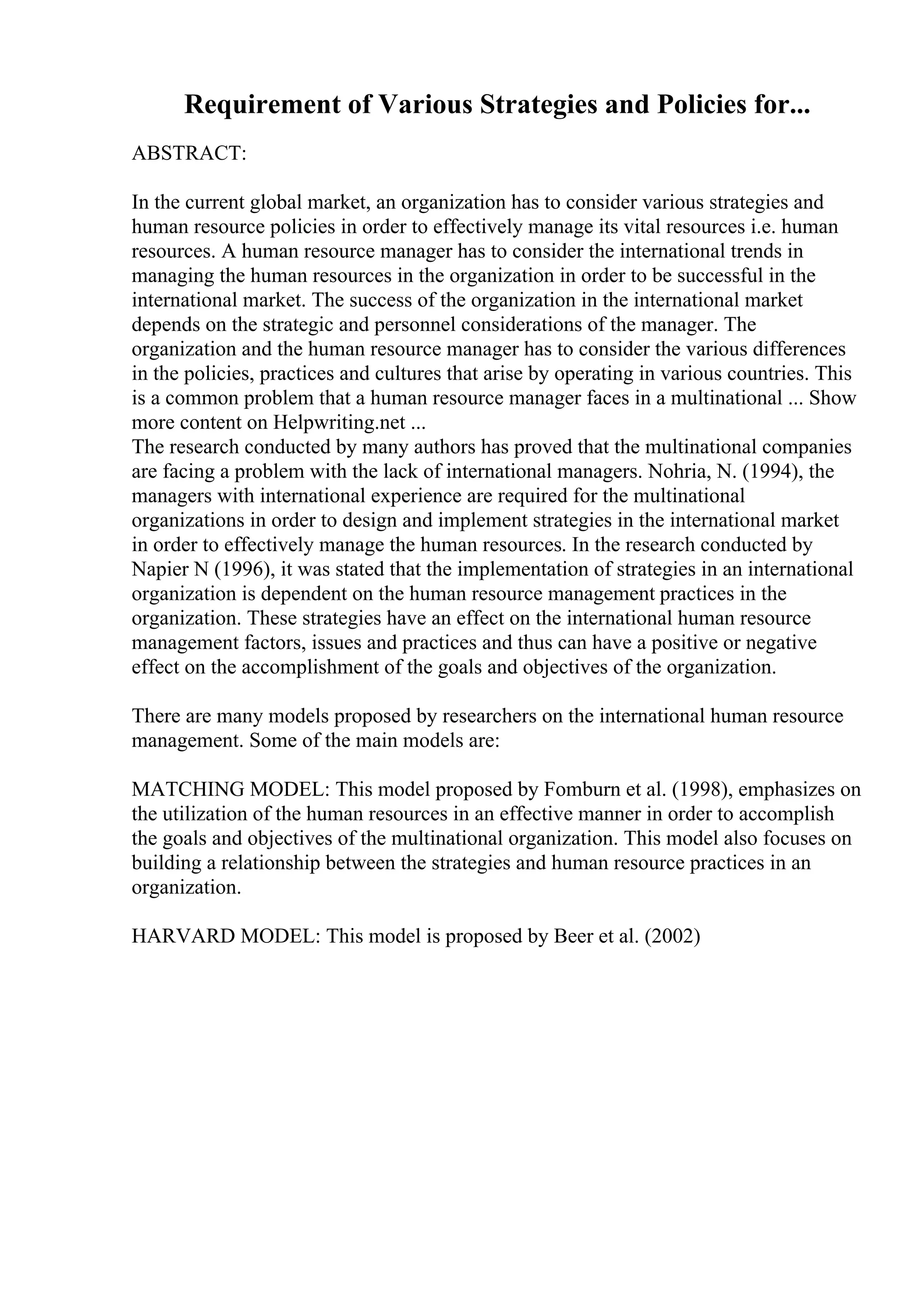 Requirement of Various Strategies and Policies for...
ABSTRACT:
In the current global market, an organization has to consider various strategies and
human resource policies in order to effectively manage its vital resources i.e. human
resources. A human resource manager has to consider the international trends in
managing the human resources in the organization in order to be successful in the
international market. The success of the organization in the international market
depends on the strategic and personnel considerations of the manager. The
organization and the human resource manager has to consider the various differences
in the policies, practices and cultures that arise by operating in various countries. This
is a common problem that a human resource manager faces in a multinational ... Show
more content on Helpwriting.net ...
The research conducted by many authors has proved that the multinational companies
are facing a problem with the lack of international managers. Nohria, N. (1994), the
managers with international experience are required for the multinational
organizations in order to design and implement strategies in the international market
in order to effectively manage the human resources. In the research conducted by
Napier N (1996), it was stated that the implementation of strategies in an international
organization is dependent on the human resource management practices in the
organization. These strategies have an effect on the international human resource
management factors, issues and practices and thus can have a positive or negative
effect on the accomplishment of the goals and objectives of the organization.
There are many models proposed by researchers on the international human resource
management. Some of the main models are:
MATCHING MODEL: This model proposed by Fomburn et al. (1998), emphasizes on
the utilization of the human resources in an effective manner in order to accomplish
the goals and objectives of the multinational organization. This model also focuses on
building a relationship between the strategies and human resource practices in an
organization.
HARVARD MODEL: This model is proposed by Beer et al. (2002)
 