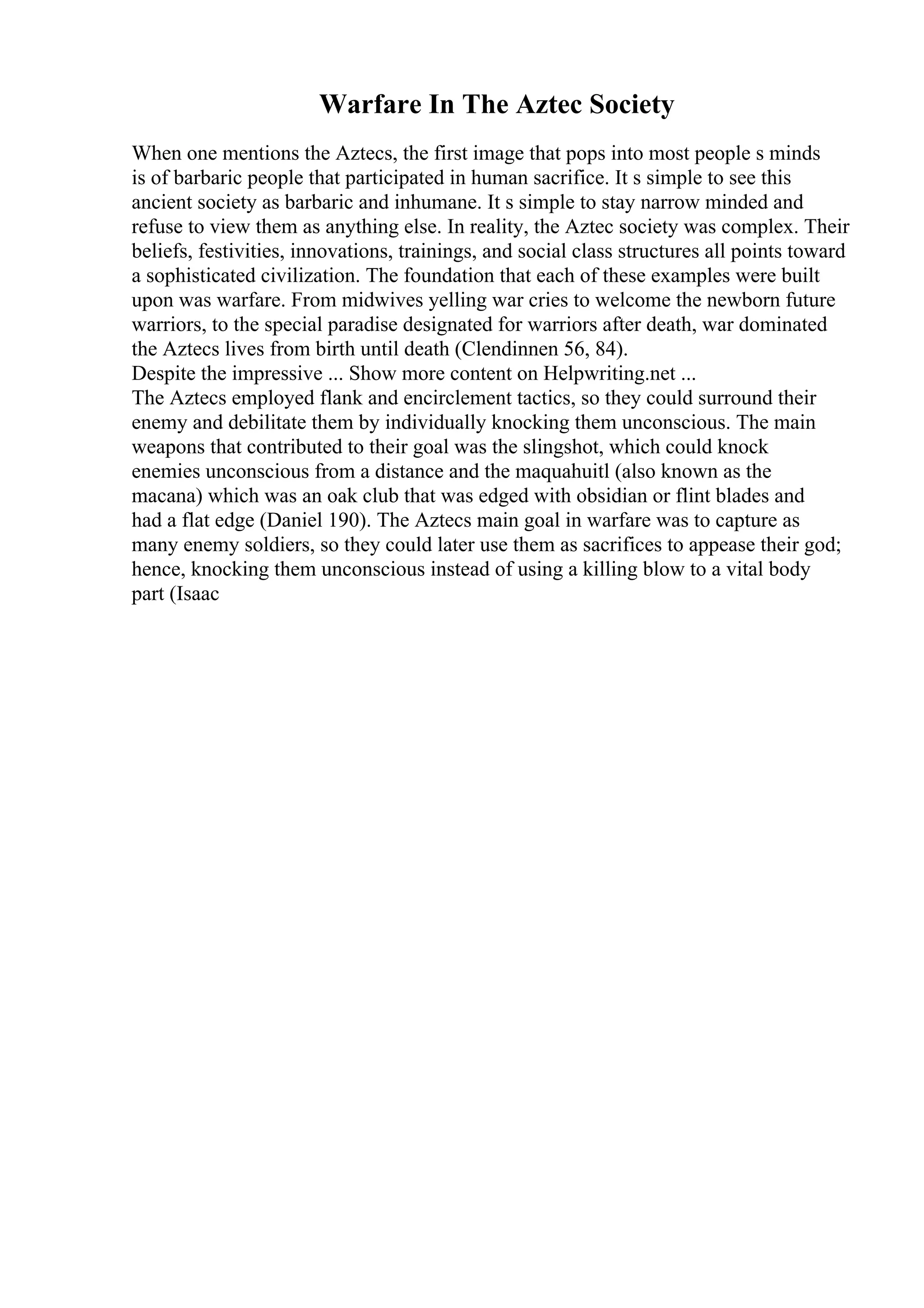Warfare In The Aztec Society
When one mentions the Aztecs, the first image that pops into most people s minds
is of barbaric people that participated in human sacrifice. It s simple to see this
ancient society as barbaric and inhumane. It s simple to stay narrow minded and
refuse to view them as anything else. In reality, the Aztec society was complex. Their
beliefs, festivities, innovations, trainings, and social class structures all points toward
a sophisticated civilization. The foundation that each of these examples were built
upon was warfare. From midwives yelling war cries to welcome the newborn future
warriors, to the special paradise designated for warriors after death, war dominated
the Aztecs lives from birth until death (Clendinnen 56, 84).
Despite the impressive ... Show more content on Helpwriting.net ...
The Aztecs employed flank and encirclement tactics, so they could surround their
enemy and debilitate them by individually knocking them unconscious. The main
weapons that contributed to their goal was the slingshot, which could knock
enemies unconscious from a distance and the maquahuitl (also known as the
macana) which was an oak club that was edged with obsidian or flint blades and
had a flat edge (Daniel 190). The Aztecs main goal in warfare was to capture as
many enemy soldiers, so they could later use them as sacrifices to appease their god;
hence, knocking them unconscious instead of using a killing blow to a vital body
part (Isaac
 