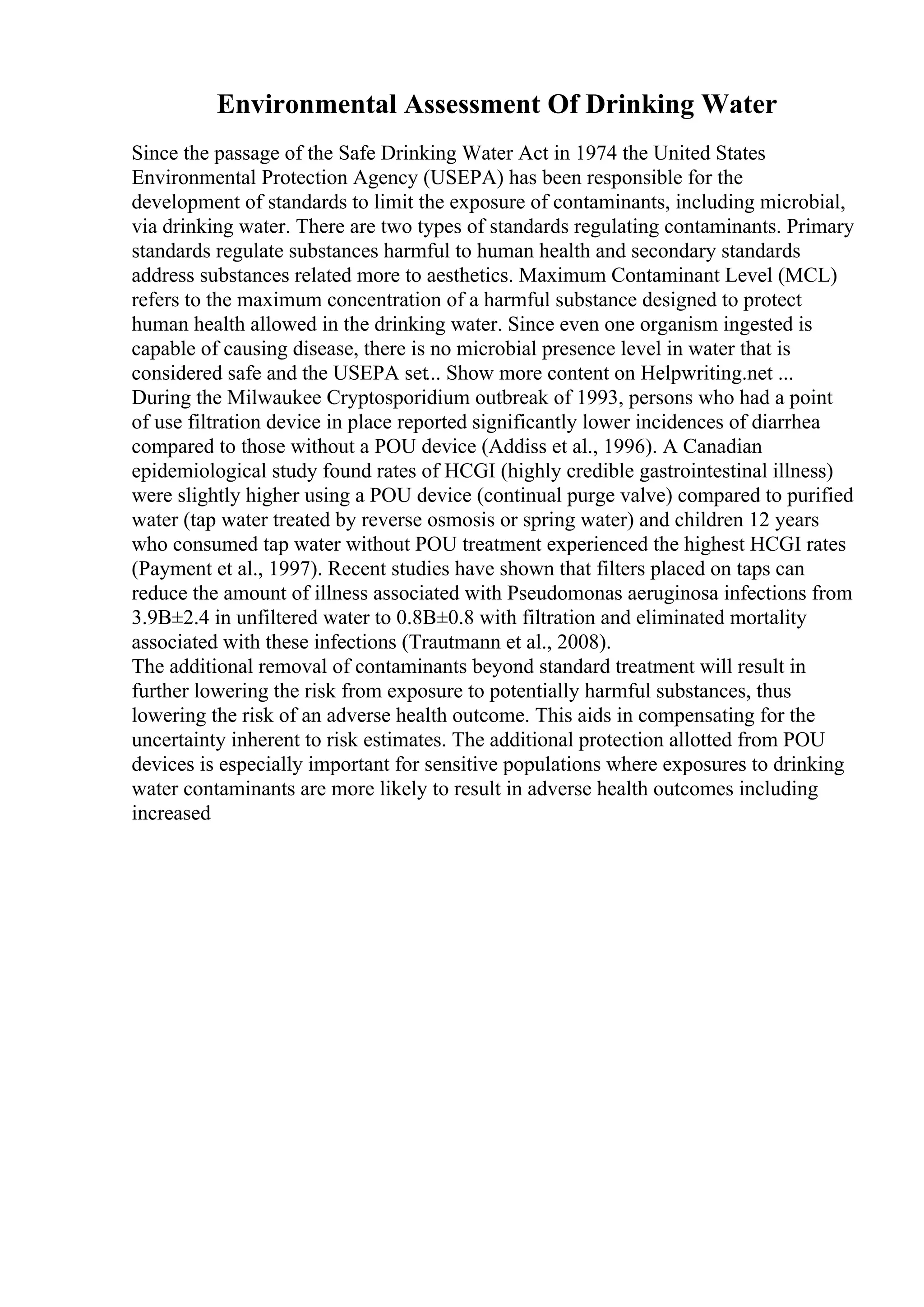 Environmental Assessment Of Drinking Water
Since the passage of the Safe Drinking Water Act in 1974 the United States
Environmental Protection Agency (USEPA) has been responsible for the
development of standards to limit the exposure of contaminants, including microbial,
via drinking water. There are two types of standards regulating contaminants. Primary
standards regulate substances harmful to human health and secondary standards
address substances related more to aesthetics. Maximum Contaminant Level (MCL)
refers to the maximum concentration of a harmful substance designed to protect
human health allowed in the drinking water. Since even one organism ingested is
capable of causing disease, there is no microbial presence level in water that is
considered safe and the USEPA set... Show more content on Helpwriting.net ...
During the Milwaukee Cryptosporidium outbreak of 1993, persons who had a point
of use filtration device in place reported significantly lower incidences of diarrhea
compared to those without a POU device (Addiss et al., 1996). A Canadian
epidemiological study found rates of HCGI (highly credible gastrointestinal illness)
were slightly higher using a POU device (continual purge valve) compared to purified
water (tap water treated by reverse osmosis or spring water) and children 12 years
who consumed tap water without POU treatment experienced the highest HCGI rates
(Payment et al., 1997). Recent studies have shown that filters placed on taps can
reduce the amount of illness associated with Pseudomonas aeruginosa infections from
3.9В±2.4 in unfiltered water to 0.8В±0.8 with filtration and eliminated mortality
associated with these infections (Trautmann et al., 2008).
The additional removal of contaminants beyond standard treatment will result in
further lowering the risk from exposure to potentially harmful substances, thus
lowering the risk of an adverse health outcome. This aids in compensating for the
uncertainty inherent to risk estimates. The additional protection allotted from POU
devices is especially important for sensitive populations where exposures to drinking
water contaminants are more likely to result in adverse health outcomes including
increased
 