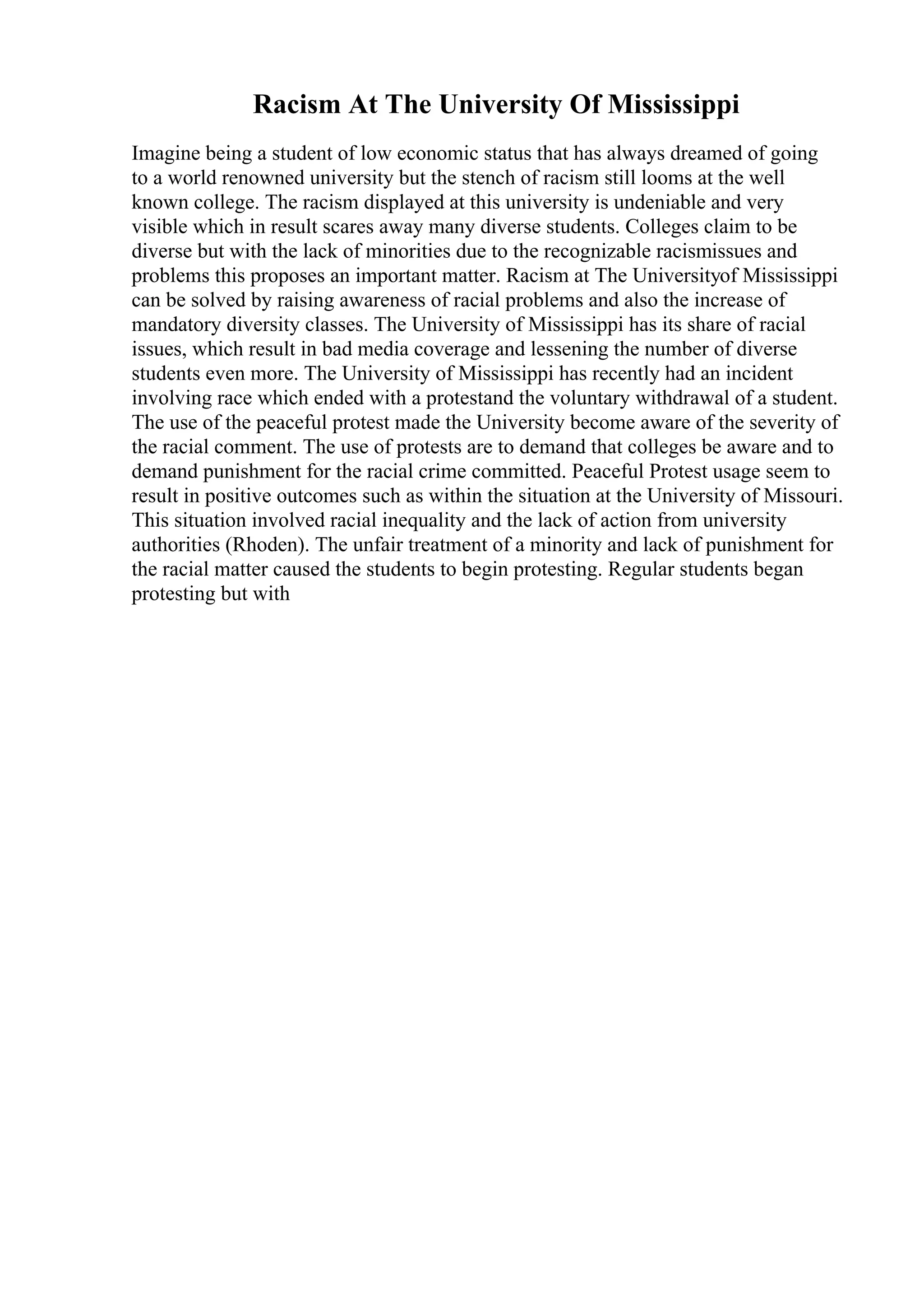 Racism At The University Of Mississippi
Imagine being a student of low economic status that has always dreamed of going
to a world renowned university but the stench of racism still looms at the well
known college. The racism displayed at this university is undeniable and very
visible which in result scares away many diverse students. Colleges claim to be
diverse but with the lack of minorities due to the recognizable racismissues and
problems this proposes an important matter. Racism at The Universityof Mississippi
can be solved by raising awareness of racial problems and also the increase of
mandatory diversity classes. The University of Mississippi has its share of racial
issues, which result in bad media coverage and lessening the number of diverse
students even more. The University of Mississippi has recently had an incident
involving race which ended with a protestand the voluntary withdrawal of a student.
The use of the peaceful protest made the University become aware of the severity of
the racial comment. The use of protests are to demand that colleges be aware and to
demand punishment for the racial crime committed. Peaceful Protest usage seem to
result in positive outcomes such as within the situation at the University of Missouri.
This situation involved racial inequality and the lack of action from university
authorities (Rhoden). The unfair treatment of a minority and lack of punishment for
the racial matter caused the students to begin protesting. Regular students began
protesting but with
 