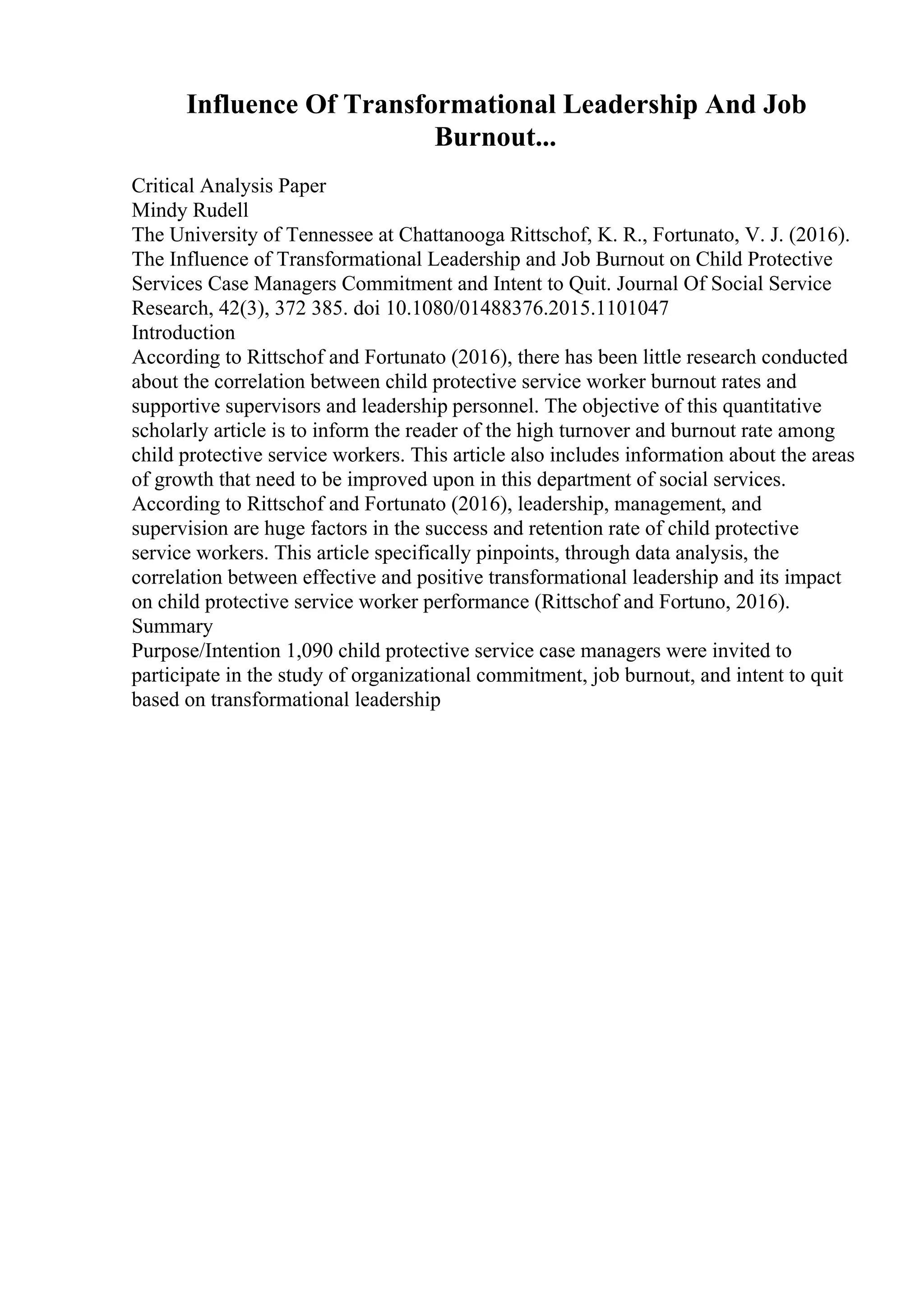 Influence Of Transformational Leadership And Job
Burnout...
Critical Analysis Paper
Mindy Rudell
The University of Tennessee at Chattanooga Rittschof, K. R., Fortunato, V. J. (2016).
The Influence of Transformational Leadership and Job Burnout on Child Protective
Services Case Managers Commitment and Intent to Quit. Journal Of Social Service
Research, 42(3), 372 385. doi 10.1080/01488376.2015.1101047
Introduction
According to Rittschof and Fortunato (2016), there has been little research conducted
about the correlation between child protective service worker burnout rates and
supportive supervisors and leadership personnel. The objective of this quantitative
scholarly article is to inform the reader of the high turnover and burnout rate among
child protective service workers. This article also includes information about the areas
of growth that need to be improved upon in this department of social services.
According to Rittschof and Fortunato (2016), leadership, management, and
supervision are huge factors in the success and retention rate of child protective
service workers. This article specifically pinpoints, through data analysis, the
correlation between effective and positive transformational leadership and its impact
on child protective service worker performance (Rittschof and Fortuno, 2016).
Summary
Purpose/Intention 1,090 child protective service case managers were invited to
participate in the study of organizational commitment, job burnout, and intent to quit
based on transformational leadership
 