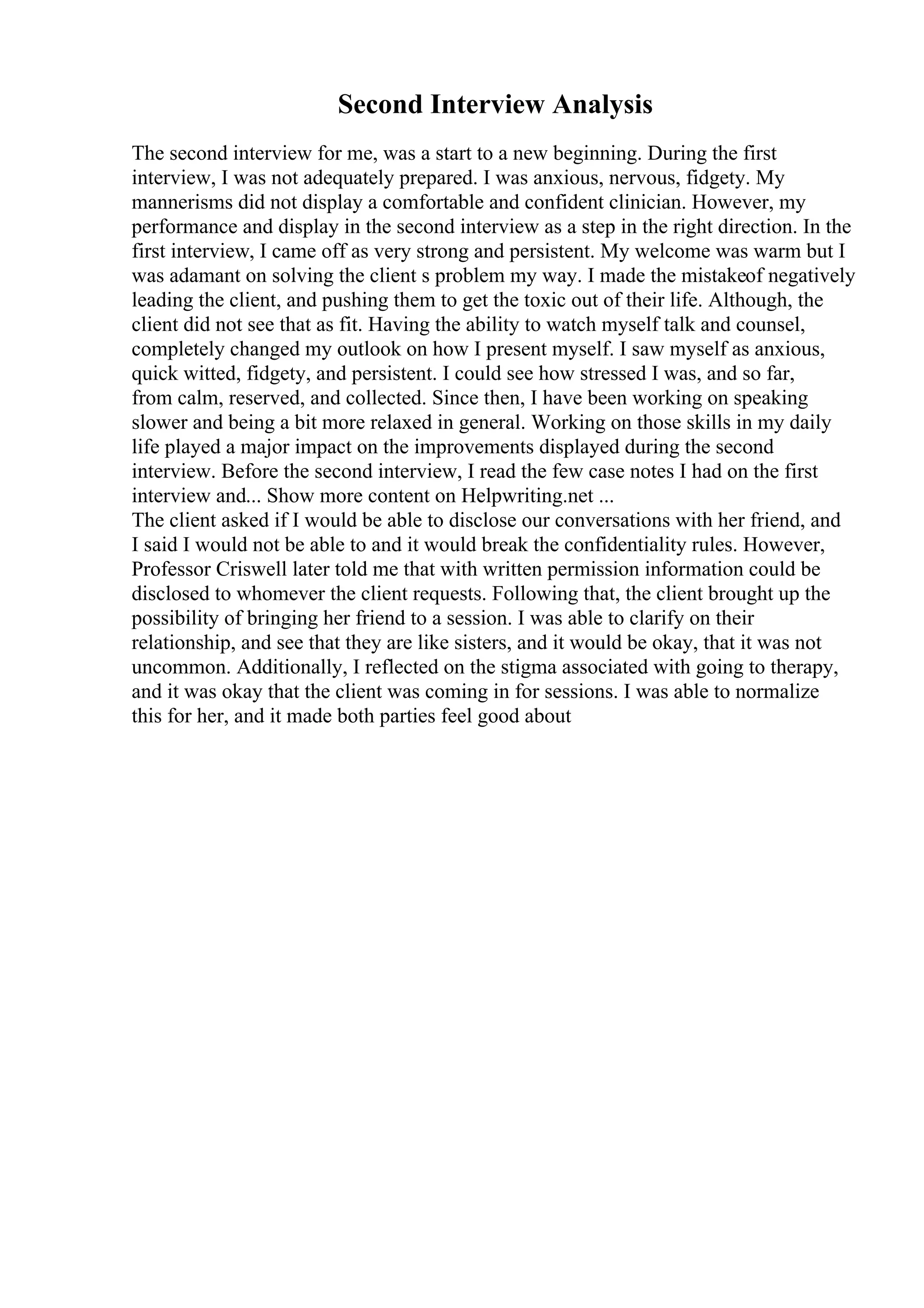 Second Interview Analysis
The second interview for me, was a start to a new beginning. During the first
interview, I was not adequately prepared. I was anxious, nervous, fidgety. My
mannerisms did not display a comfortable and confident clinician. However, my
performance and display in the second interview as a step in the right direction. In the
first interview, I came off as very strong and persistent. My welcome was warm but I
was adamant on solving the client s problem my way. I made the mistakeof negatively
leading the client, and pushing them to get the toxic out of their life. Although, the
client did not see that as fit. Having the ability to watch myself talk and counsel,
completely changed my outlook on how I present myself. I saw myself as anxious,
quick witted, fidgety, and persistent. I could see how stressed I was, and so far,
from calm, reserved, and collected. Since then, I have been working on speaking
slower and being a bit more relaxed in general. Working on those skills in my daily
life played a major impact on the improvements displayed during the second
interview. Before the second interview, I read the few case notes I had on the first
interview and... Show more content on Helpwriting.net ...
The client asked if I would be able to disclose our conversations with her friend, and
I said I would not be able to and it would break the confidentiality rules. However,
Professor Criswell later told me that with written permission information could be
disclosed to whomever the client requests. Following that, the client brought up the
possibility of bringing her friend to a session. I was able to clarify on their
relationship, and see that they are like sisters, and it would be okay, that it was not
uncommon. Additionally, I reflected on the stigma associated with going to therapy,
and it was okay that the client was coming in for sessions. I was able to normalize
this for her, and it made both parties feel good about
 