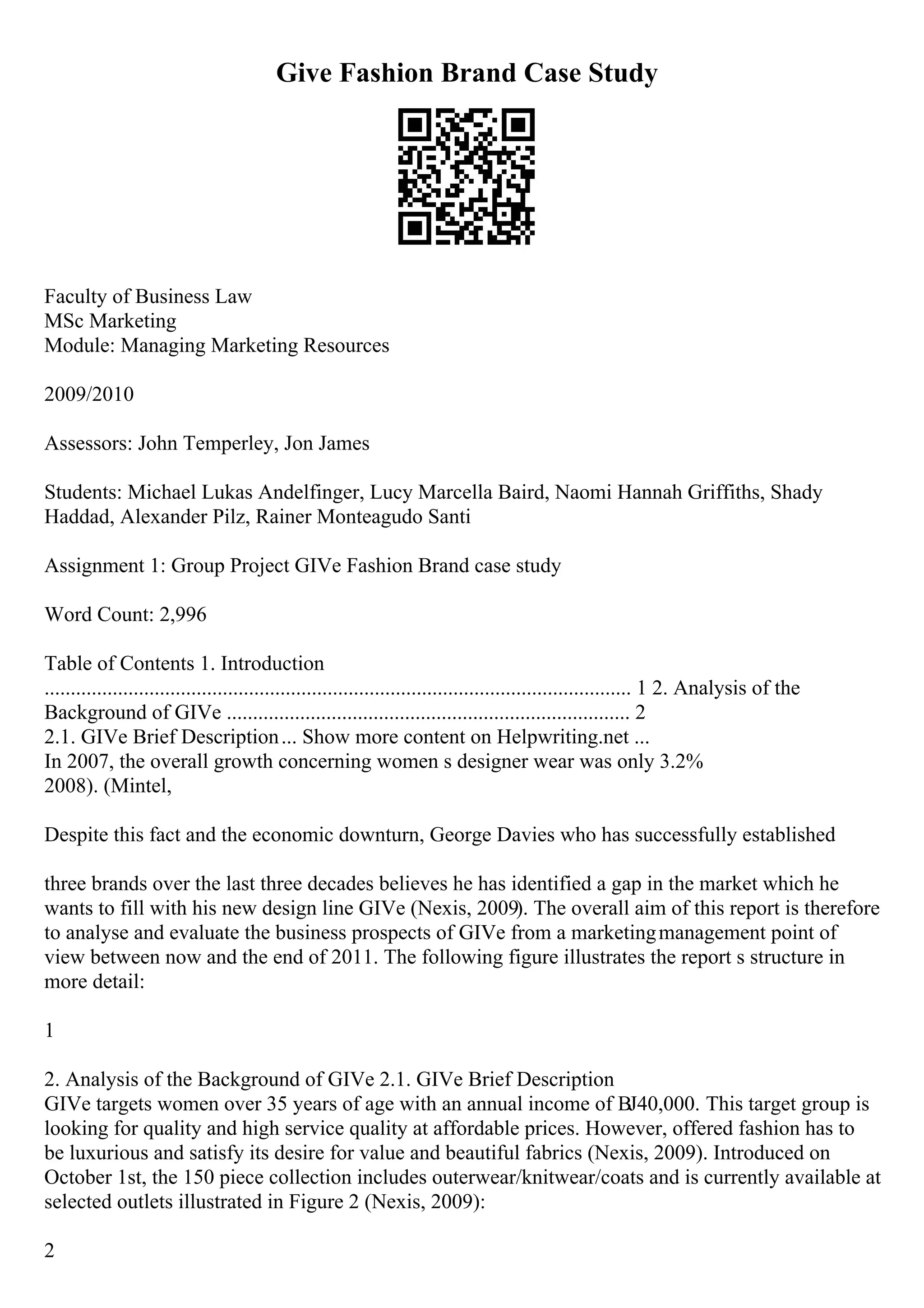 Give Fashion Brand Case Study
Faculty of Business Law
MSc Marketing
Module: Managing Marketing Resources
2009/2010
Assessors: John Temperley, Jon James
Students: Michael Lukas Andelfinger, Lucy Marcella Baird, Naomi Hannah Griffiths, Shady
Haddad, Alexander Pilz, Rainer Monteagudo Santi
Assignment 1: Group Project GIVe Fashion Brand case study
Word Count: 2,996
Table of Contents 1. Introduction
................................................................................................................ 1 2. Analysis of the
Background of GIVe ............................................................................. 2
2.1. GIVe Brief Description... Show more content on Helpwriting.net ...
In 2007, the overall growth concerning women s designer wear was only 3.2%
2008). (Mintel,
Despite this fact and the economic downturn, George Davies who has successfully established
three brands over the last three decades believes he has identified a gap in the market which he
wants to fill with his new design line GIVe (Nexis, 2009). The overall aim of this report is therefore
to analyse and evaluate the business prospects of GIVe from a marketingmanagement point of
view between now and the end of 2011. The following figure illustrates the report s structure in
more detail:
1
2. Analysis of the Background of GIVe 2.1. GIVe Brief Description
GIVe targets women over 35 years of age with an annual income of ВЈ40,000. This target group is
looking for quality and high service quality at affordable prices. However, offered fashion has to
be luxurious and satisfy its desire for value and beautiful fabrics (Nexis, 2009). Introduced on
October 1st, the 150 piece collection includes outerwear/knitwear/coats and is currently available at
selected outlets illustrated in Figure 2 (Nexis, 2009):
2
 