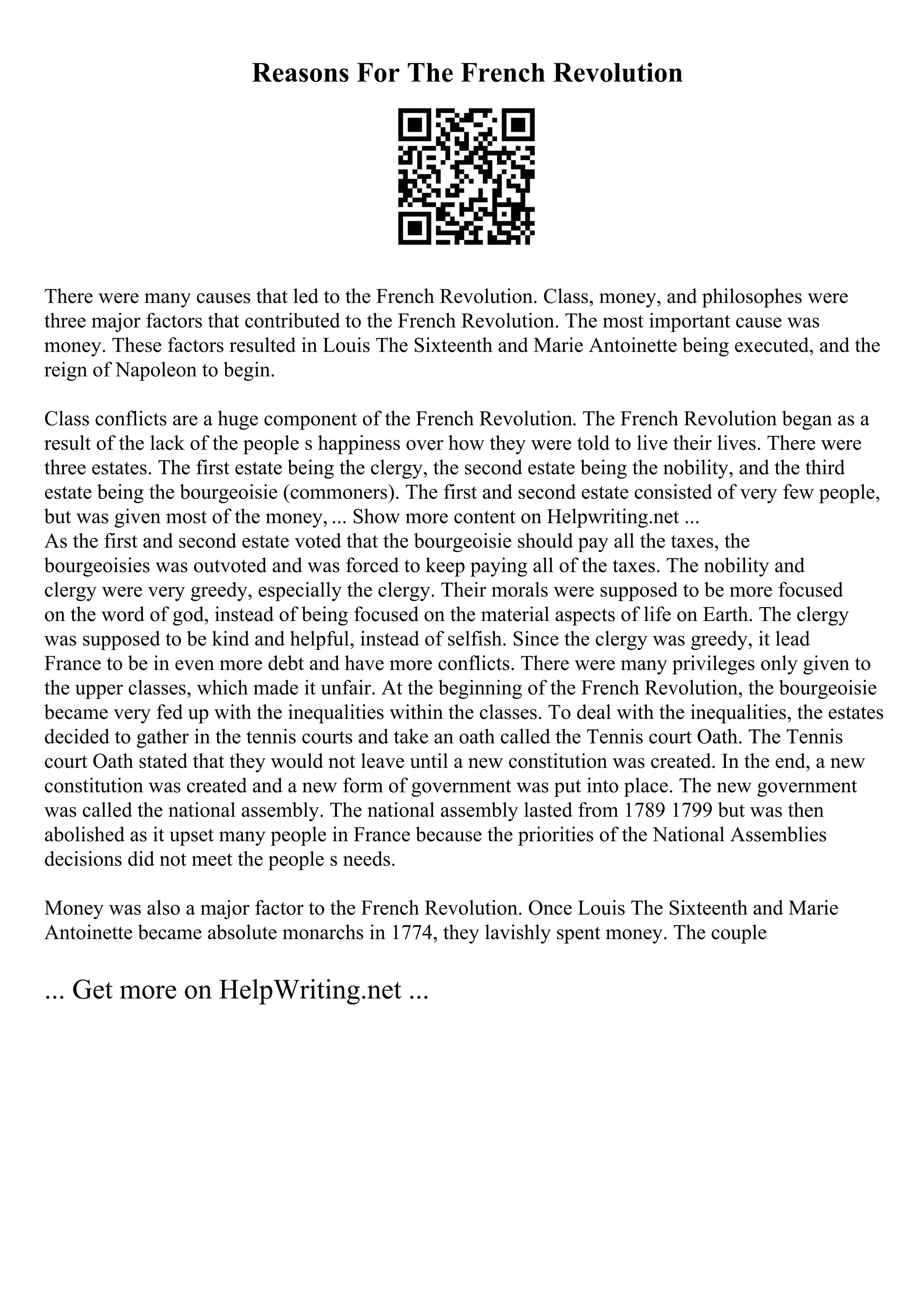 Reasons For The French Revolution
There were many causes that led to the French Revolution. Class, money, and philosophes were
three major factors that contributed to the French Revolution. The most important cause was
money. These factors resulted in Louis The Sixteenth and Marie Antoinette being executed, and the
reign of Napoleon to begin.
Class conflicts are a huge component of the French Revolution. The French Revolution began as a
result of the lack of the people s happiness over how they were told to live their lives. There were
three estates. The first estate being the clergy, the second estate being the nobility, and the third
estate being the bourgeoisie (commoners). The first and second estate consisted of very few people,
but was given most of the money, ... Show more content on Helpwriting.net ...
As the first and second estate voted that the bourgeoisie should pay all the taxes, the
bourgeoisies was outvoted and was forced to keep paying all of the taxes. The nobility and
clergy were very greedy, especially the clergy. Their morals were supposed to be more focused
on the word of god, instead of being focused on the material aspects of life on Earth. The clergy
was supposed to be kind and helpful, instead of selfish. Since the clergy was greedy, it lead
France to be in even more debt and have more conflicts. There were many privileges only given to
the upper classes, which made it unfair. At the beginning of the French Revolution, the bourgeoisie
became very fed up with the inequalities within the classes. To deal with the inequalities, the estates
decided to gather in the tennis courts and take an oath called the Tennis court Oath. The Tennis
court Oath stated that they would not leave until a new constitution was created. In the end, a new
constitution was created and a new form of government was put into place. The new government
was called the national assembly. The national assembly lasted from 1789 1799 but was then
abolished as it upset many people in France because the priorities of the National Assemblies
decisions did not meet the people s needs.
Money was also a major factor to the French Revolution. Once Louis The Sixteenth and Marie
Antoinette became absolute monarchs in 1774, they lavishly spent money. The couple
... Get more on HelpWriting.net ...
 