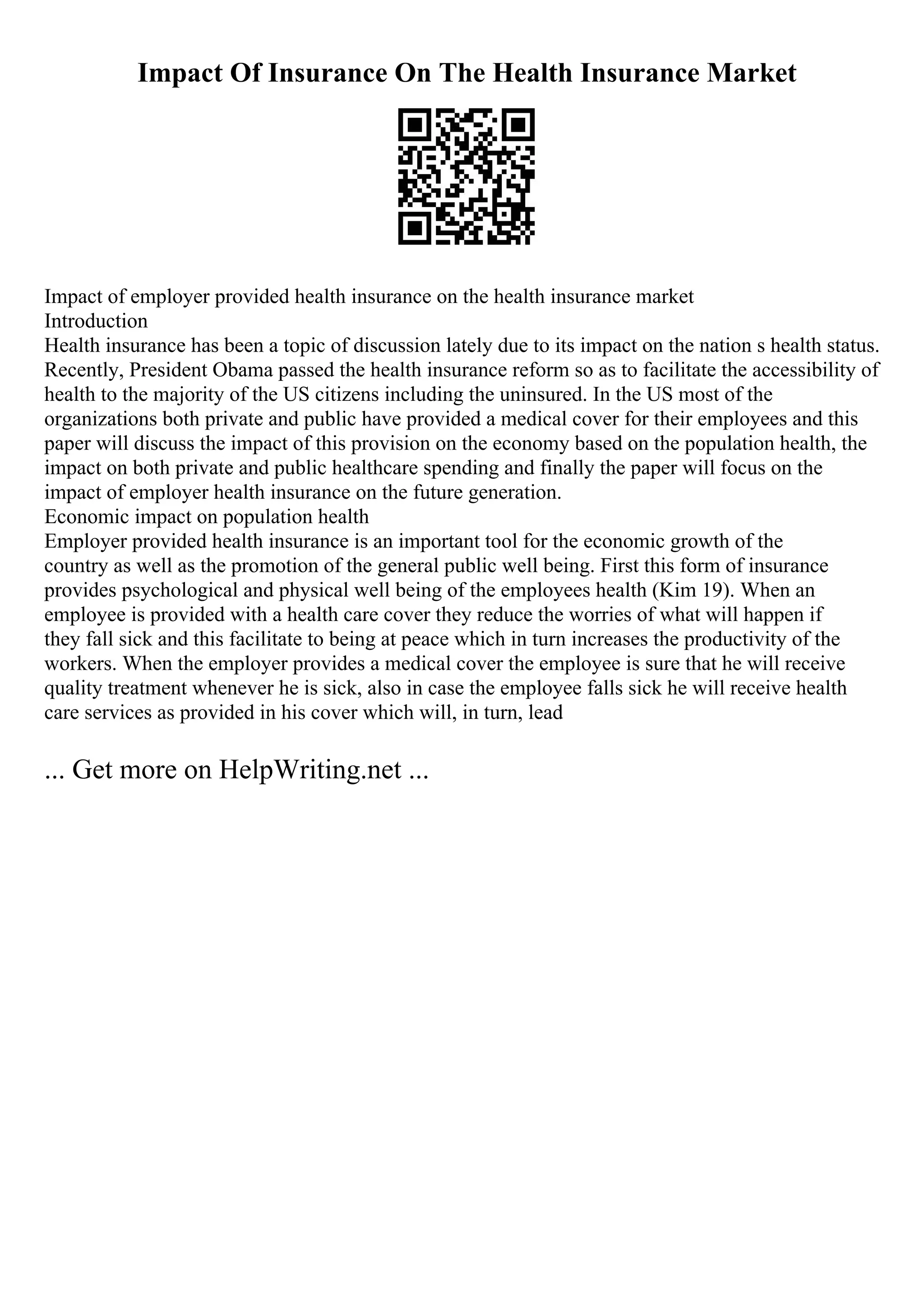 Impact Of Insurance On The Health Insurance Market
Impact of employer provided health insurance on the health insurance market
Introduction
Health insurance has been a topic of discussion lately due to its impact on the nation s health status.
Recently, President Obama passed the health insurance reform so as to facilitate the accessibility of
health to the majority of the US citizens including the uninsured. In the US most of the
organizations both private and public have provided a medical cover for their employees and this
paper will discuss the impact of this provision on the economy based on the population health, the
impact on both private and public healthcare spending and finally the paper will focus on the
impact of employer health insurance on the future generation.
Economic impact on population health
Employer provided health insurance is an important tool for the economic growth of the
country as well as the promotion of the general public well being. First this form of insurance
provides psychological and physical well being of the employees health (Kim 19). When an
employee is provided with a health care cover they reduce the worries of what will happen if
they fall sick and this facilitate to being at peace which in turn increases the productivity of the
workers. When the employer provides a medical cover the employee is sure that he will receive
quality treatment whenever he is sick, also in case the employee falls sick he will receive health
care services as provided in his cover which will, in turn, lead
... Get more on HelpWriting.net ...
 