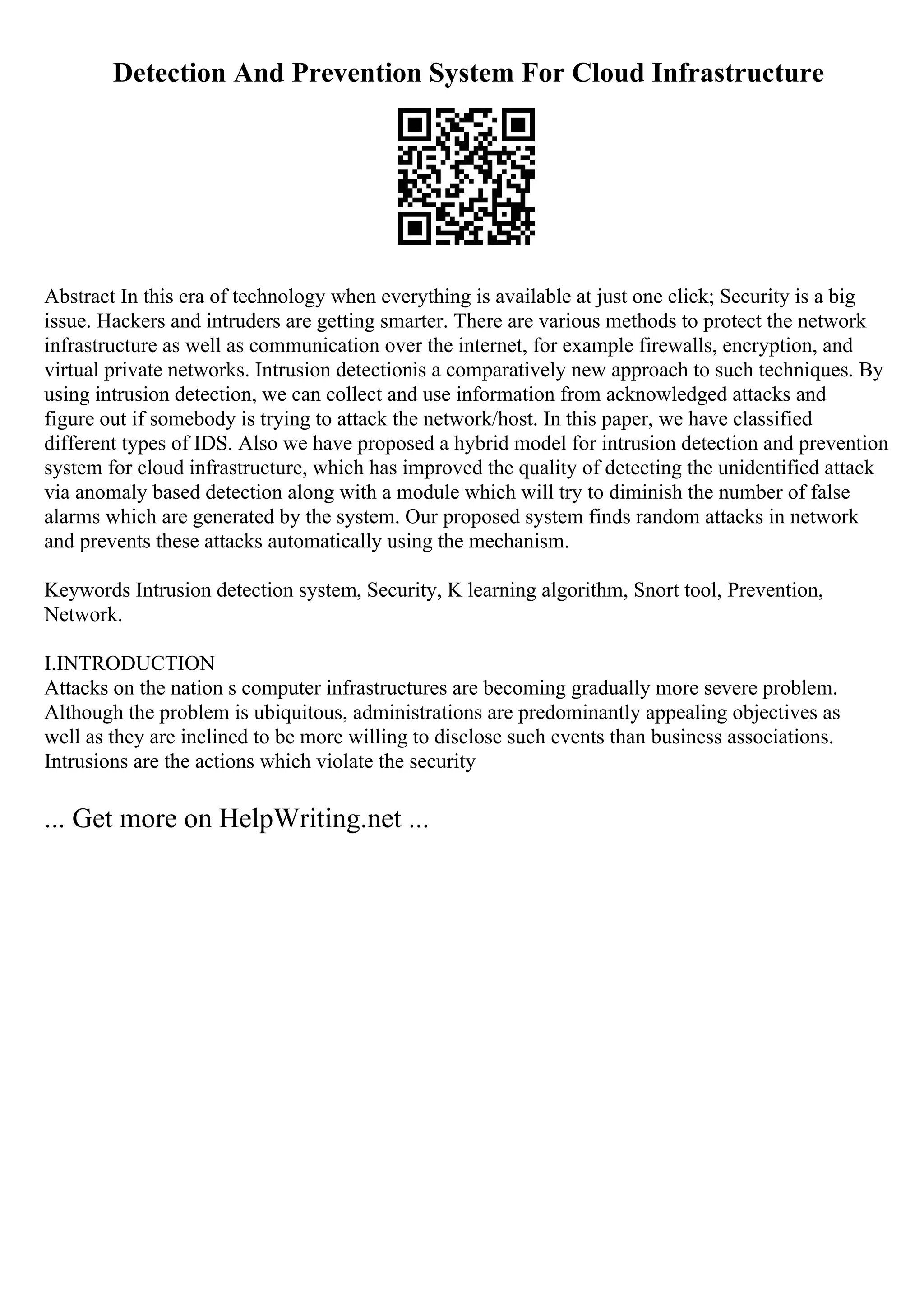 Detection And Prevention System For Cloud Infrastructure
Abstract In this era of technology when everything is available at just one click; Security is a big
issue. Hackers and intruders are getting smarter. There are various methods to protect the network
infrastructure as well as communication over the internet, for example firewalls, encryption, and
virtual private networks. Intrusion detectionis a comparatively new approach to such techniques. By
using intrusion detection, we can collect and use information from acknowledged attacks and
figure out if somebody is trying to attack the network/host. In this paper, we have classified
different types of IDS. Also we have proposed a hybrid model for intrusion detection and prevention
system for cloud infrastructure, which has improved the quality of detecting the unidentified attack
via anomaly based detection along with a module which will try to diminish the number of false
alarms which are generated by the system. Our proposed system finds random attacks in network
and prevents these attacks automatically using the mechanism.
Keywords Intrusion detection system, Security, K learning algorithm, Snort tool, Prevention,
Network.
I.INTRODUCTION
Attacks on the nation s computer infrastructures are becoming gradually more severe problem.
Although the problem is ubiquitous, administrations are predominantly appealing objectives as
well as they are inclined to be more willing to disclose such events than business associations.
Intrusions are the actions which violate the security
... Get more on HelpWriting.net ...
 