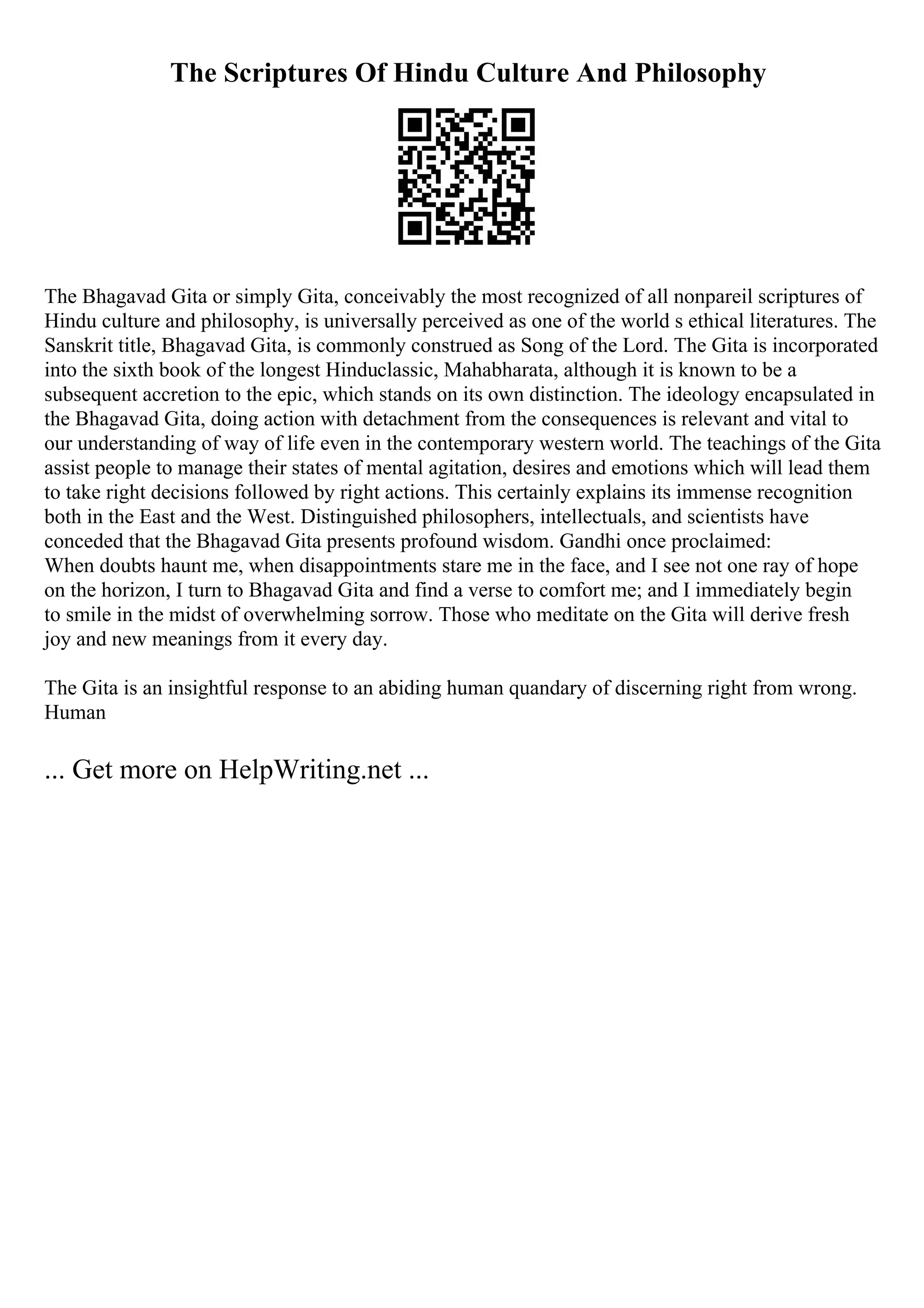 The Scriptures Of Hindu Culture And Philosophy
The Bhagavad Gita or simply Gita, conceivably the most recognized of all nonpareil scriptures of
Hindu culture and philosophy, is universally perceived as one of the world s ethical literatures. The
Sanskrit title, Bhagavad Gita, is commonly construed as Song of the Lord. The Gita is incorporated
into the sixth book of the longest Hinduclassic, Mahabharata, although it is known to be a
subsequent accretion to the epic, which stands on its own distinction. The ideology encapsulated in
the Bhagavad Gita, doing action with detachment from the consequences is relevant and vital to
our understanding of way of life even in the contemporary western world. The teachings of the Gita
assist people to manage their states of mental agitation, desires and emotions which will lead them
to take right decisions followed by right actions. This certainly explains its immense recognition
both in the East and the West. Distinguished philosophers, intellectuals, and scientists have
conceded that the Bhagavad Gita presents profound wisdom. Gandhi once proclaimed:
When doubts haunt me, when disappointments stare me in the face, and I see not one ray of hope
on the horizon, I turn to Bhagavad Gita and find a verse to comfort me; and I immediately begin
to smile in the midst of overwhelming sorrow. Those who meditate on the Gita will derive fresh
joy and new meanings from it every day.
The Gita is an insightful response to an abiding human quandary of discerning right from wrong.
Human
... Get more on HelpWriting.net ...
 