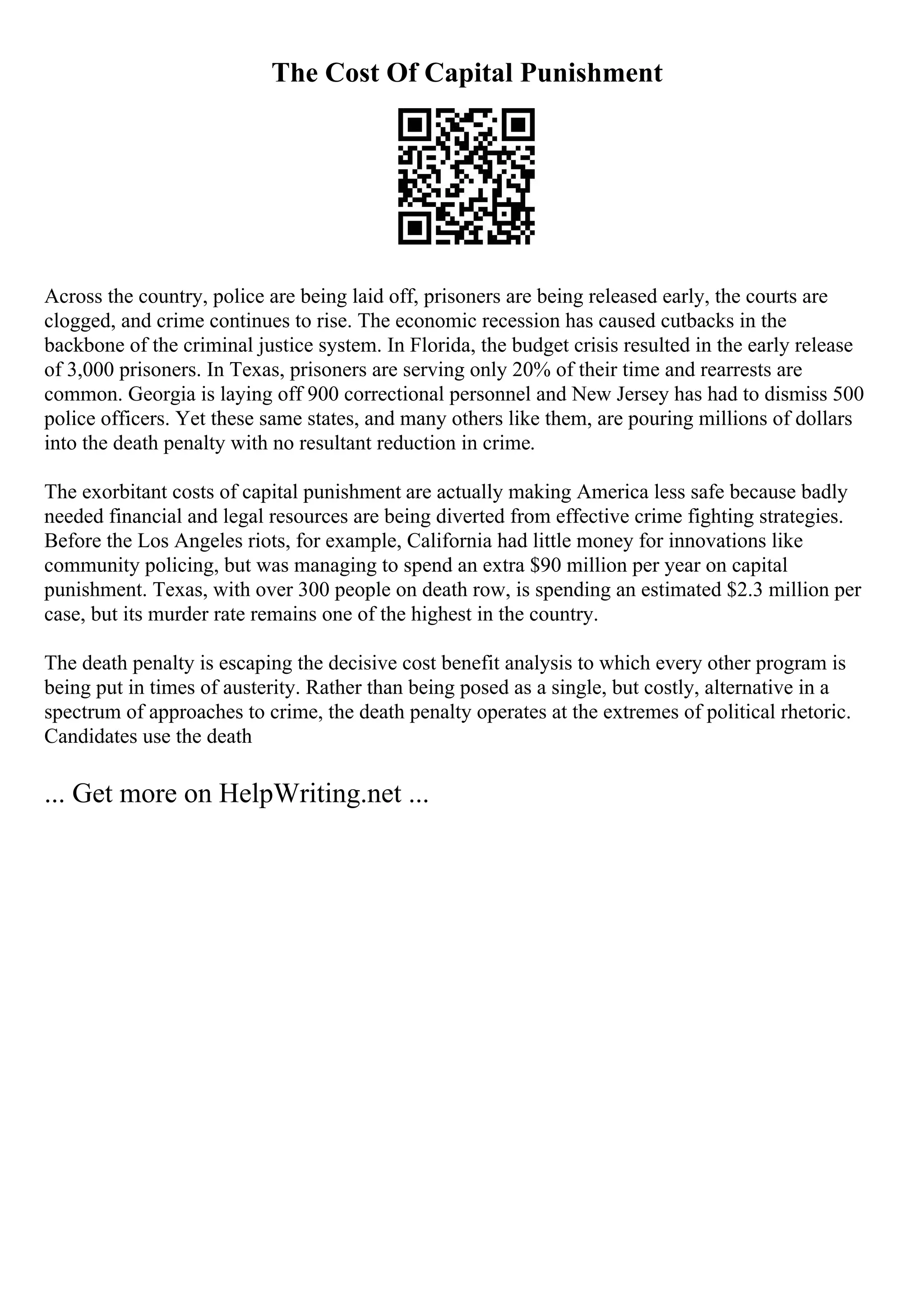 The Cost Of Capital Punishment
Across the country, police are being laid off, prisoners are being released early, the courts are
clogged, and crime continues to rise. The economic recession has caused cutbacks in the
backbone of the criminal justice system. In Florida, the budget crisis resulted in the early release
of 3,000 prisoners. In Texas, prisoners are serving only 20% of their time and rearrests are
common. Georgia is laying off 900 correctional personnel and New Jersey has had to dismiss 500
police officers. Yet these same states, and many others like them, are pouring millions of dollars
into the death penalty with no resultant reduction in crime.
The exorbitant costs of capital punishment are actually making America less safe because badly
needed financial and legal resources are being diverted from effective crime fighting strategies.
Before the Los Angeles riots, for example, California had little money for innovations like
community policing, but was managing to spend an extra $90 million per year on capital
punishment. Texas, with over 300 people on death row, is spending an estimated $2.3 million per
case, but its murder rate remains one of the highest in the country.
The death penalty is escaping the decisive cost benefit analysis to which every other program is
being put in times of austerity. Rather than being posed as a single, but costly, alternative in a
spectrum of approaches to crime, the death penalty operates at the extremes of political rhetoric.
Candidates use the death
... Get more on HelpWriting.net ...
 