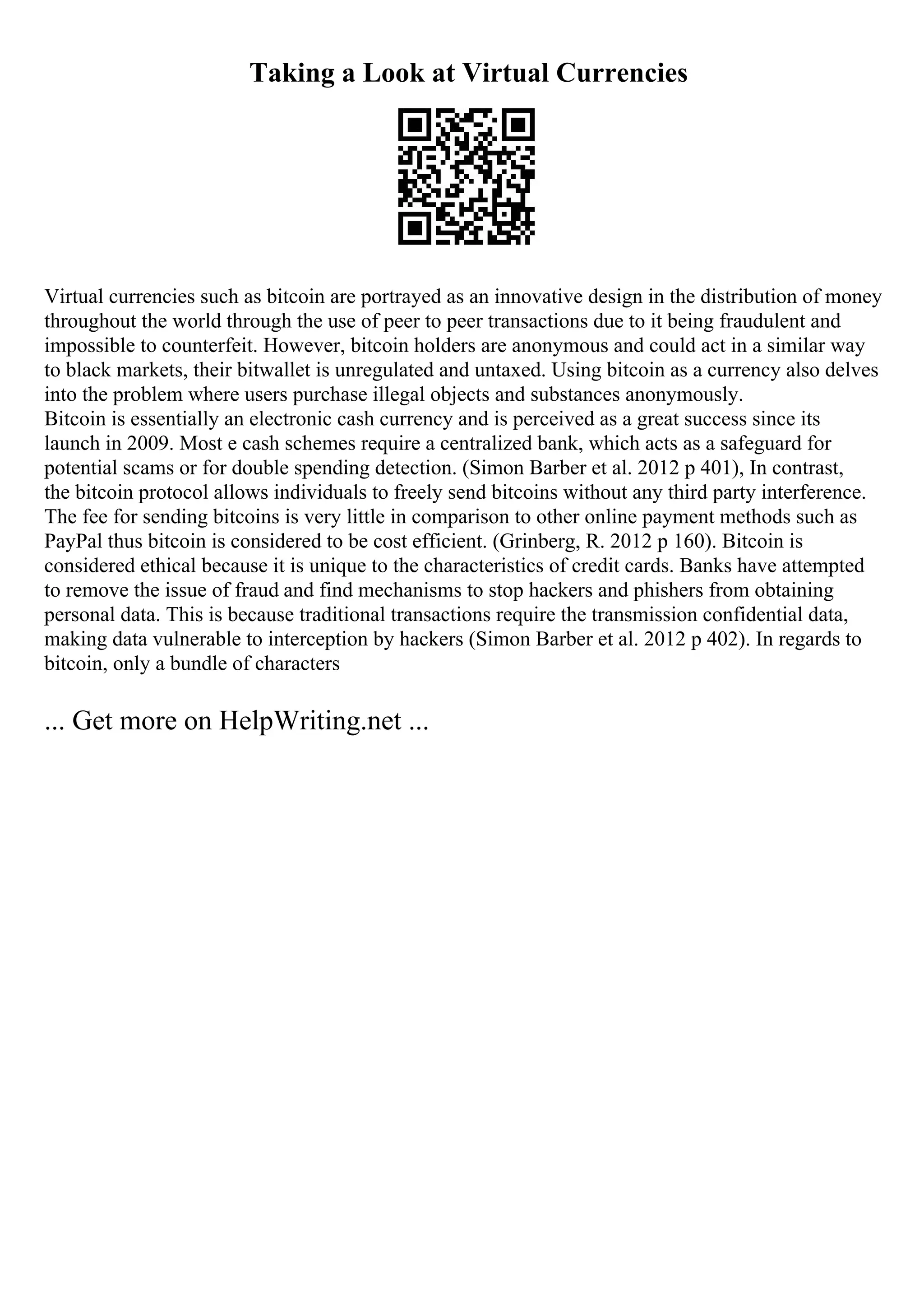 Taking a Look at Virtual Currencies
Virtual currencies such as bitcoin are portrayed as an innovative design in the distribution of money
throughout the world through the use of peer to peer transactions due to it being fraudulent and
impossible to counterfeit. However, bitcoin holders are anonymous and could act in a similar way
to black markets, their bitwallet is unregulated and untaxed. Using bitcoin as a currency also delves
into the problem where users purchase illegal objects and substances anonymously.
Bitcoin is essentially an electronic cash currency and is perceived as a great success since its
launch in 2009. Most e cash schemes require a centralized bank, which acts as a safeguard for
potential scams or for double spending detection. (Simon Barber et al. 2012 p 401), In contrast,
the bitcoin protocol allows individuals to freely send bitcoins without any third party interference.
The fee for sending bitcoins is very little in comparison to other online payment methods such as
PayPal thus bitcoin is considered to be cost efficient. (Grinberg, R. 2012 p 160). Bitcoin is
considered ethical because it is unique to the characteristics of credit cards. Banks have attempted
to remove the issue of fraud and find mechanisms to stop hackers and phishers from obtaining
personal data. This is because traditional transactions require the transmission confidential data,
making data vulnerable to interception by hackers (Simon Barber et al. 2012 p 402). In regards to
bitcoin, only a bundle of characters
... Get more on HelpWriting.net ...
 