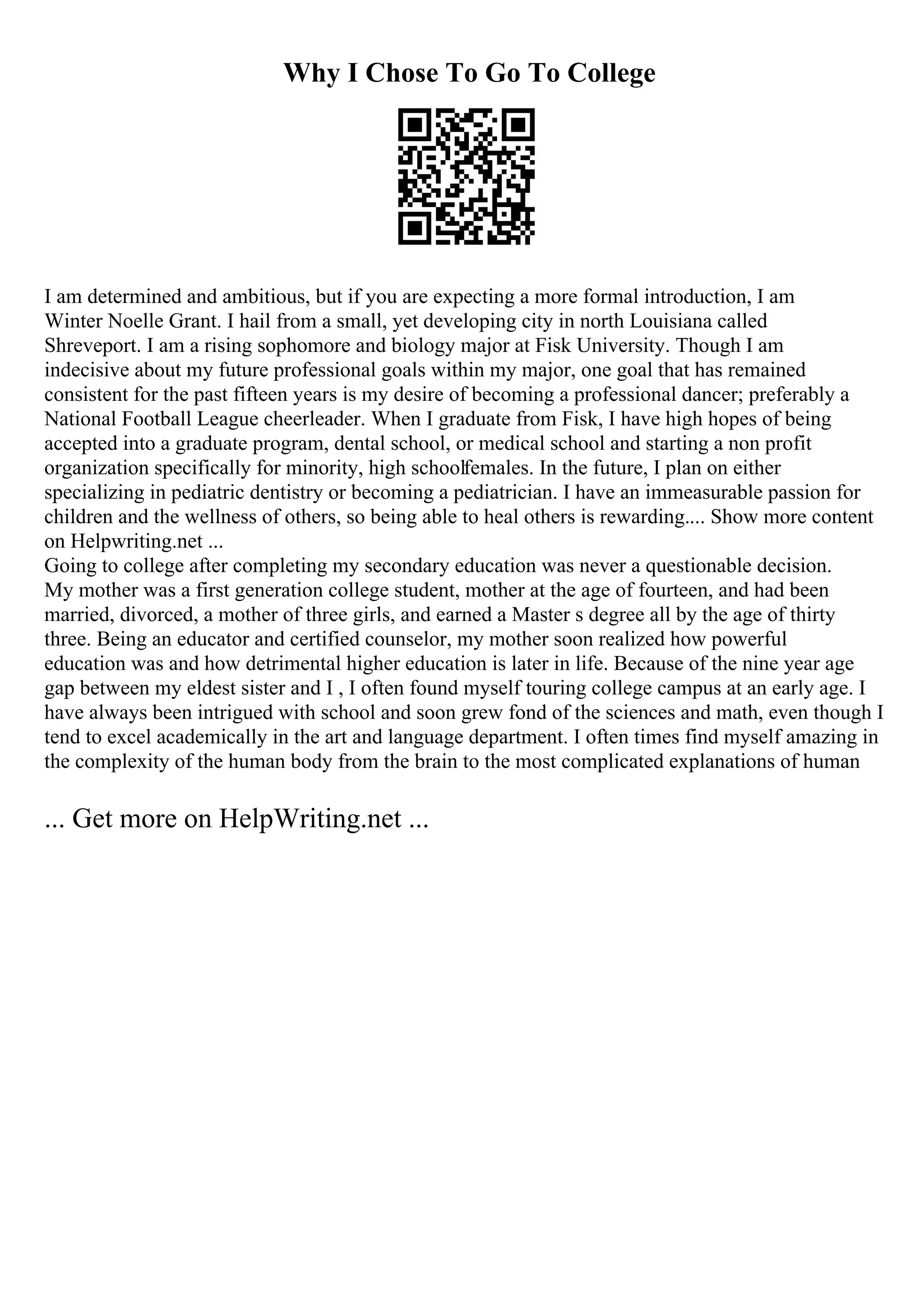 Why I Chose To Go To College
I am determined and ambitious, but if you are expecting a more formal introduction, I am
Winter Noelle Grant. I hail from a small, yet developing city in north Louisiana called
Shreveport. I am a rising sophomore and biology major at Fisk University. Though I am
indecisive about my future professional goals within my major, one goal that has remained
consistent for the past fifteen years is my desire of becoming a professional dancer; preferably a
National Football League cheerleader. When I graduate from Fisk, I have high hopes of being
accepted into a graduate program, dental school, or medical school and starting a non profit
organization specifically for minority, high schoolfemales. In the future, I plan on either
specializing in pediatric dentistry or becoming a pediatrician. I have an immeasurable passion for
children and the wellness of others, so being able to heal others is rewarding.... Show more content
on Helpwriting.net ...
Going to college after completing my secondary education was never a questionable decision.
My mother was a first generation college student, mother at the age of fourteen, and had been
married, divorced, a mother of three girls, and earned a Master s degree all by the age of thirty
three. Being an educator and certified counselor, my mother soon realized how powerful
education was and how detrimental higher education is later in life. Because of the nine year age
gap between my eldest sister and I , I often found myself touring college campus at an early age. I
have always been intrigued with school and soon grew fond of the sciences and math, even though I
tend to excel academically in the art and language department. I often times find myself amazing in
the complexity of the human body from the brain to the most complicated explanations of human
... Get more on HelpWriting.net ...
 