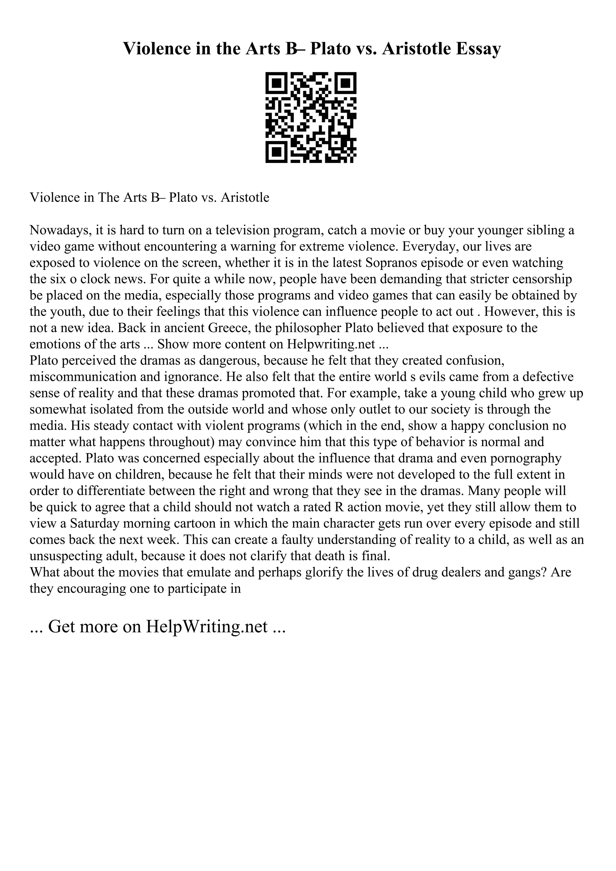 Violence in the Arts В– Plato vs. Aristotle Essay
Violence in The Arts В– Plato vs. Aristotle
Nowadays, it is hard to turn on a television program, catch a movie or buy your younger sibling a
video game without encountering a warning for extreme violence. Everyday, our lives are
exposed to violence on the screen, whether it is in the latest Sopranos episode or even watching
the six o clock news. For quite a while now, people have been demanding that stricter censorship
be placed on the media, especially those programs and video games that can easily be obtained by
the youth, due to their feelings that this violence can influence people to act out . However, this is
not a new idea. Back in ancient Greece, the philosopher Plato believed that exposure to the
emotions of the arts ... Show more content on Helpwriting.net ...
Plato perceived the dramas as dangerous, because he felt that they created confusion,
miscommunication and ignorance. He also felt that the entire world s evils came from a defective
sense of reality and that these dramas promoted that. For example, take a young child who grew up
somewhat isolated from the outside world and whose only outlet to our society is through the
media. His steady contact with violent programs (which in the end, show a happy conclusion no
matter what happens throughout) may convince him that this type of behavior is normal and
accepted. Plato was concerned especially about the influence that drama and even pornography
would have on children, because he felt that their minds were not developed to the full extent in
order to differentiate between the right and wrong that they see in the dramas. Many people will
be quick to agree that a child should not watch a rated R action movie, yet they still allow them to
view a Saturday morning cartoon in which the main character gets run over every episode and still
comes back the next week. This can create a faulty understanding of reality to a child, as well as an
unsuspecting adult, because it does not clarify that death is final.
What about the movies that emulate and perhaps glorify the lives of drug dealers and gangs? Are
they encouraging one to participate in
... Get more on HelpWriting.net ...
 