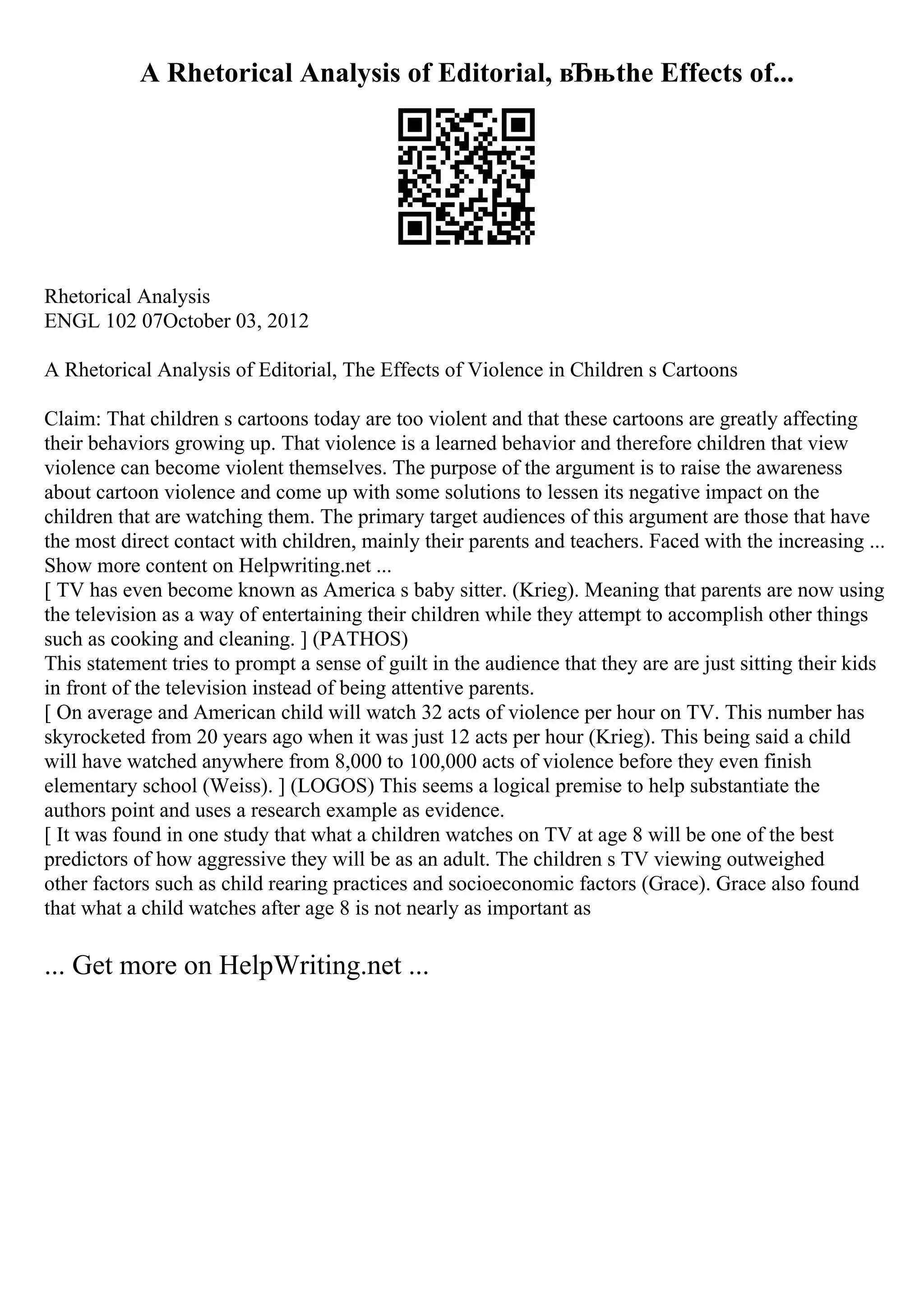 A Rhetorical Analysis of Editorial, вЂњthe Effects of...
Rhetorical Analysis
ENGL 102 07October 03, 2012
A Rhetorical Analysis of Editorial, The Effects of Violence in Children s Cartoons
Claim: That children s cartoons today are too violent and that these cartoons are greatly affecting
their behaviors growing up. That violence is a learned behavior and therefore children that view
violence can become violent themselves. The purpose of the argument is to raise the awareness
about cartoon violence and come up with some solutions to lessen its negative impact on the
children that are watching them. The primary target audiences of this argument are those that have
the most direct contact with children, mainly their parents and teachers. Faced with the increasing ...
Show more content on Helpwriting.net ...
[ TV has even become known as America s baby sitter. (Krieg). Meaning that parents are now using
the television as a way of entertaining their children while they attempt to accomplish other things
such as cooking and cleaning. ] (PATHOS)
This statement tries to prompt a sense of guilt in the audience that they are are just sitting their kids
in front of the television instead of being attentive parents.
[ On average and American child will watch 32 acts of violence per hour on TV. This number has
skyrocketed from 20 years ago when it was just 12 acts per hour (Krieg). This being said a child
will have watched anywhere from 8,000 to 100,000 acts of violence before they even finish
elementary school (Weiss). ] (LOGOS) This seems a logical premise to help substantiate the
authors point and uses a research example as evidence.
[ It was found in one study that what a children watches on TV at age 8 will be one of the best
predictors of how aggressive they will be as an adult. The children s TV viewing outweighed
other factors such as child rearing practices and socioeconomic factors (Grace). Grace also found
that what a child watches after age 8 is not nearly as important as
... Get more on HelpWriting.net ...
 