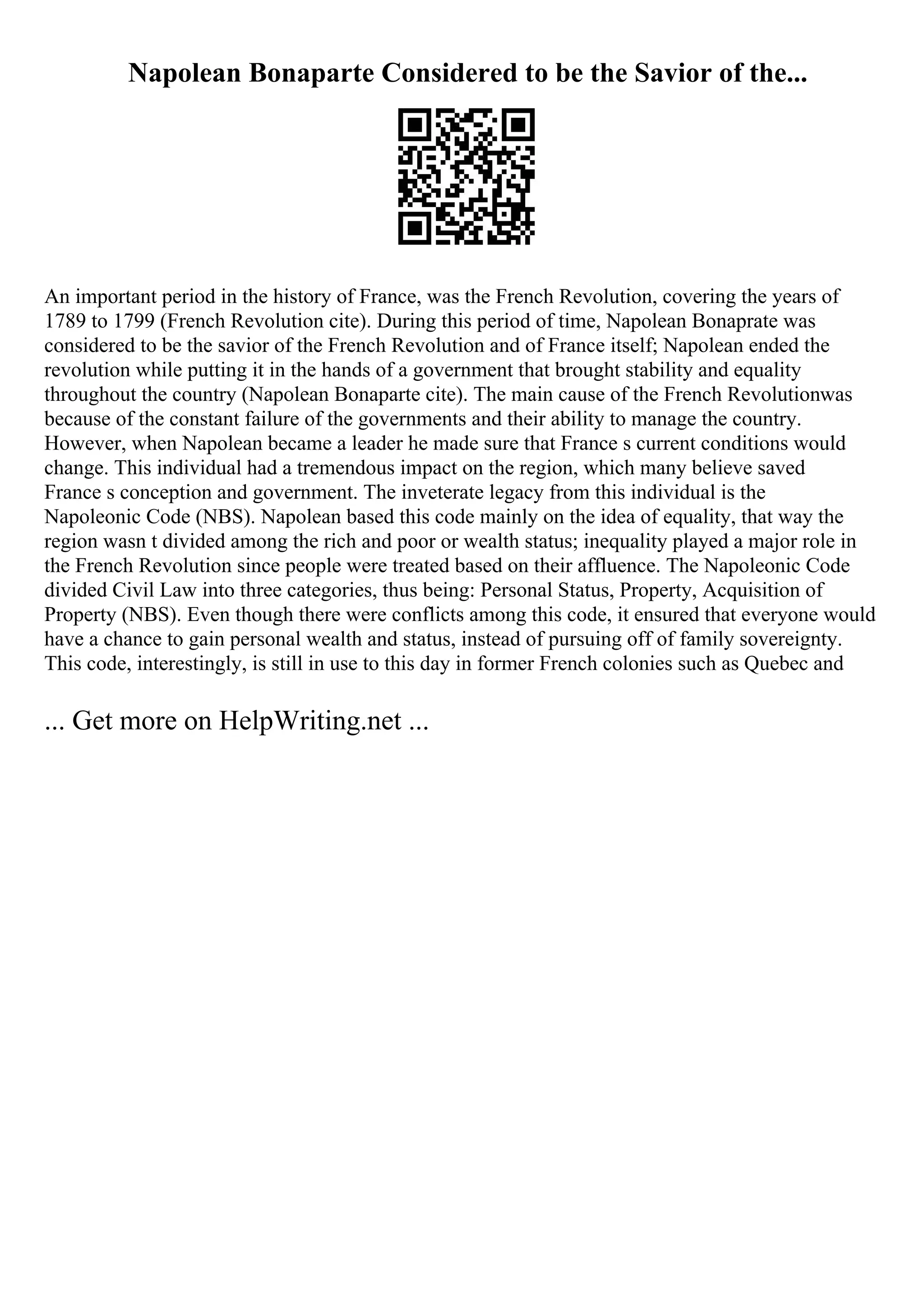 Napolean Bonaparte Considered to be the Savior of the...
An important period in the history of France, was the French Revolution, covering the years of
1789 to 1799 (French Revolution cite). During this period of time, Napolean Bonaprate was
considered to be the savior of the French Revolution and of France itself; Napolean ended the
revolution while putting it in the hands of a government that brought stability and equality
throughout the country (Napolean Bonaparte cite). The main cause of the French Revolutionwas
because of the constant failure of the governments and their ability to manage the country.
However, when Napolean became a leader he made sure that France s current conditions would
change. This individual had a tremendous impact on the region, which many believe saved
France s conception and government. The inveterate legacy from this individual is the
Napoleonic Code (NBS). Napolean based this code mainly on the idea of equality, that way the
region wasn t divided among the rich and poor or wealth status; inequality played a major role in
the French Revolution since people were treated based on their affluence. The Napoleonic Code
divided Civil Law into three categories, thus being: Personal Status, Property, Acquisition of
Property (NBS). Even though there were conflicts among this code, it ensured that everyone would
have a chance to gain personal wealth and status, instead of pursuing off of family sovereignty.
This code, interestingly, is still in use to this day in former French colonies such as Quebec and
... Get more on HelpWriting.net ...
 