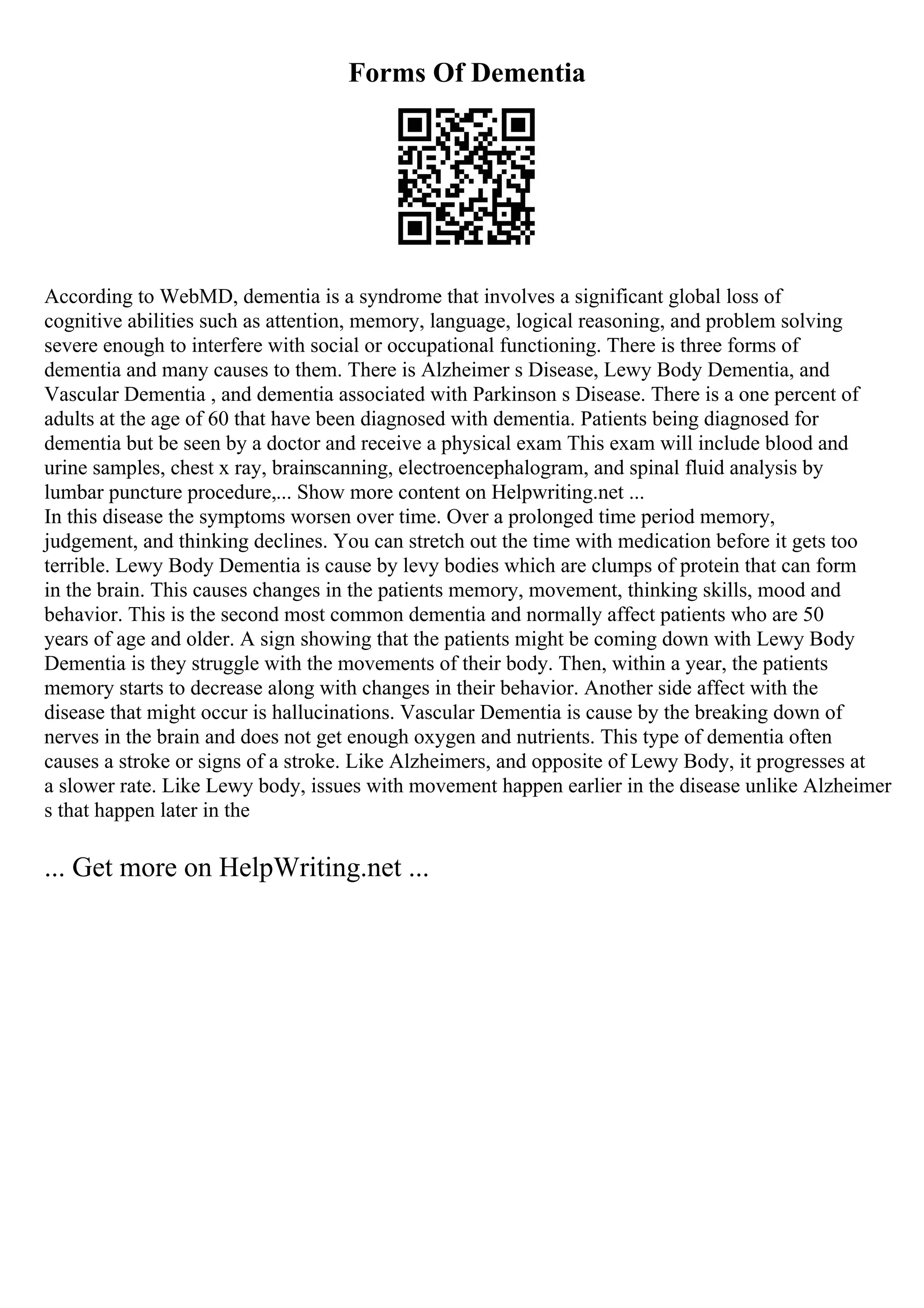 Forms Of Dementia
According to WebMD, dementia is a syndrome that involves a significant global loss of
cognitive abilities such as attention, memory, language, logical reasoning, and problem solving
severe enough to interfere with social or occupational functioning. There is three forms of
dementia and many causes to them. There is Alzheimer s Disease, Lewy Body Dementia, and
Vascular Dementia , and dementia associated with Parkinson s Disease. There is a one percent of
adults at the age of 60 that have been diagnosed with dementia. Patients being diagnosed for
dementia but be seen by a doctor and receive a physical exam This exam will include blood and
urine samples, chest x ray, brainscanning, electroencephalogram, and spinal fluid analysis by
lumbar puncture procedure,... Show more content on Helpwriting.net ...
In this disease the symptoms worsen over time. Over a prolonged time period memory,
judgement, and thinking declines. You can stretch out the time with medication before it gets too
terrible. Lewy Body Dementia is cause by levy bodies which are clumps of protein that can form
in the brain. This causes changes in the patients memory, movement, thinking skills, mood and
behavior. This is the second most common dementia and normally affect patients who are 50
years of age and older. A sign showing that the patients might be coming down with Lewy Body
Dementia is they struggle with the movements of their body. Then, within a year, the patients
memory starts to decrease along with changes in their behavior. Another side affect with the
disease that might occur is hallucinations. Vascular Dementia is cause by the breaking down of
nerves in the brain and does not get enough oxygen and nutrients. This type of dementia often
causes a stroke or signs of a stroke. Like Alzheimers, and opposite of Lewy Body, it progresses at
a slower rate. Like Lewy body, issues with movement happen earlier in the disease unlike Alzheimer
s that happen later in the
... Get more on HelpWriting.net ...
 