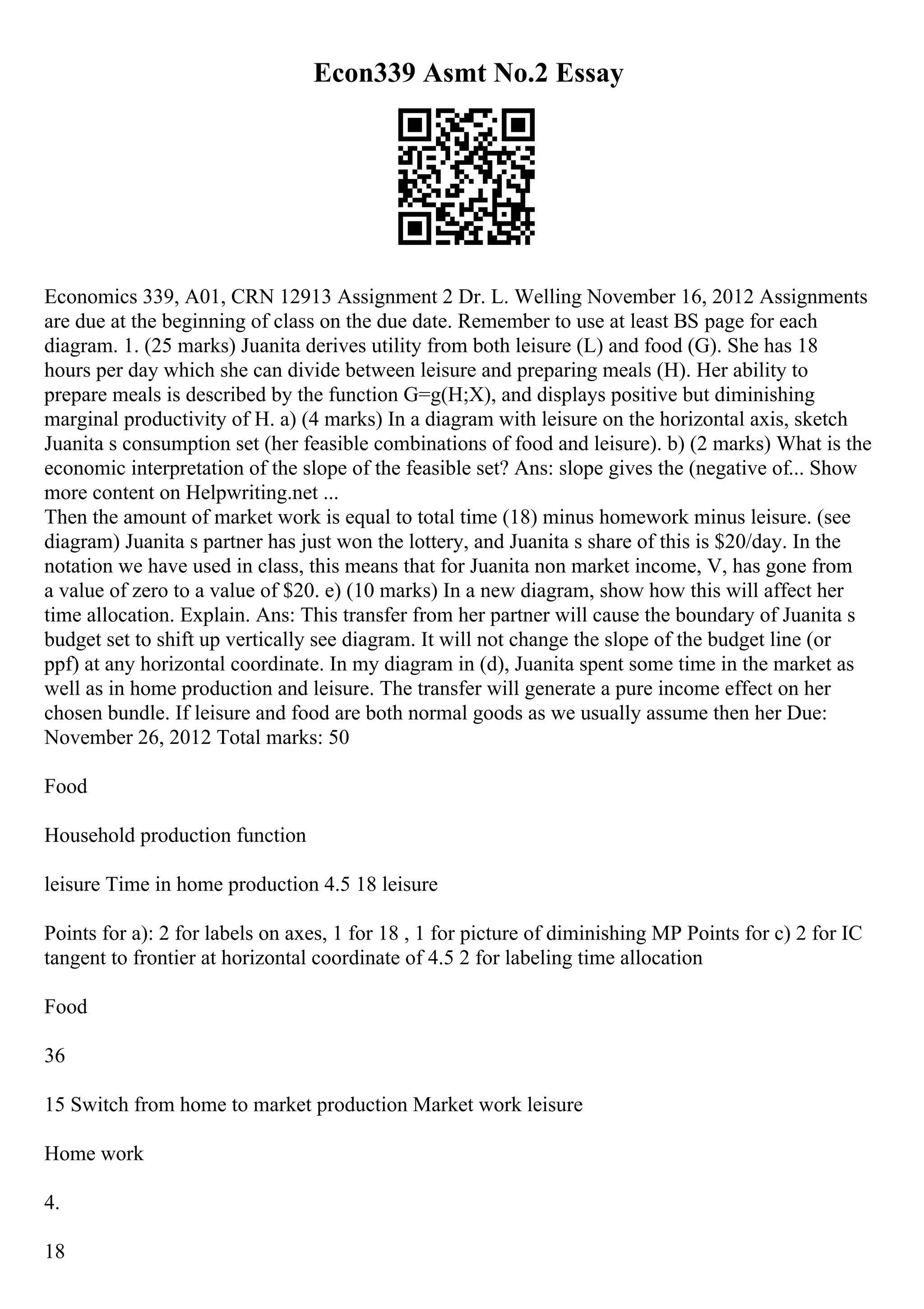Econ339 Asmt No.2 Essay
Economics 339, A01, CRN 12913 Assignment 2 Dr. L. Welling November 16, 2012 Assignments
are due at the beginning of class on the due date. Remember to use at least ВЅ page for each
diagram. 1. (25 marks) Juanita derives utility from both leisure (L) and food (G). She has 18
hours per day which she can divide between leisure and preparing meals (H). Her ability to
prepare meals is described by the function G=g(H;X), and displays positive but diminishing
marginal productivity of H. a) (4 marks) In a diagram with leisure on the horizontal axis, sketch
Juanita s consumption set (her feasible combinations of food and leisure). b) (2 marks) What is the
economic interpretation of the slope of the feasible set? Ans: slope gives the (negative of... Show
more content on Helpwriting.net ...
Then the amount of market work is equal to total time (18) minus homework minus leisure. (see
diagram) Juanita s partner has just won the lottery, and Juanita s share of this is $20/day. In the
notation we have used in class, this means that for Juanita non market income, V, has gone from
a value of zero to a value of $20. e) (10 marks) In a new diagram, show how this will affect her
time allocation. Explain. Ans: This transfer from her partner will cause the boundary of Juanita s
budget set to shift up vertically see diagram. It will not change the slope of the budget line (or
ppf) at any horizontal coordinate. In my diagram in (d), Juanita spent some time in the market as
well as in home production and leisure. The transfer will generate a pure income effect on her
chosen bundle. If leisure and food are both normal goods as we usually assume then her Due:
November 26, 2012 Total marks: 50
Food
Household production function
leisure Time in home production 4.5 18 leisure
Points for a): 2 for labels on axes, 1 for 18 , 1 for picture of diminishing MP Points for c) 2 for IC
tangent to frontier at horizontal coordinate of 4.5 2 for labeling time allocation
Food
36
15 Switch from home to market production Market work leisure
Home work
4.
18
 