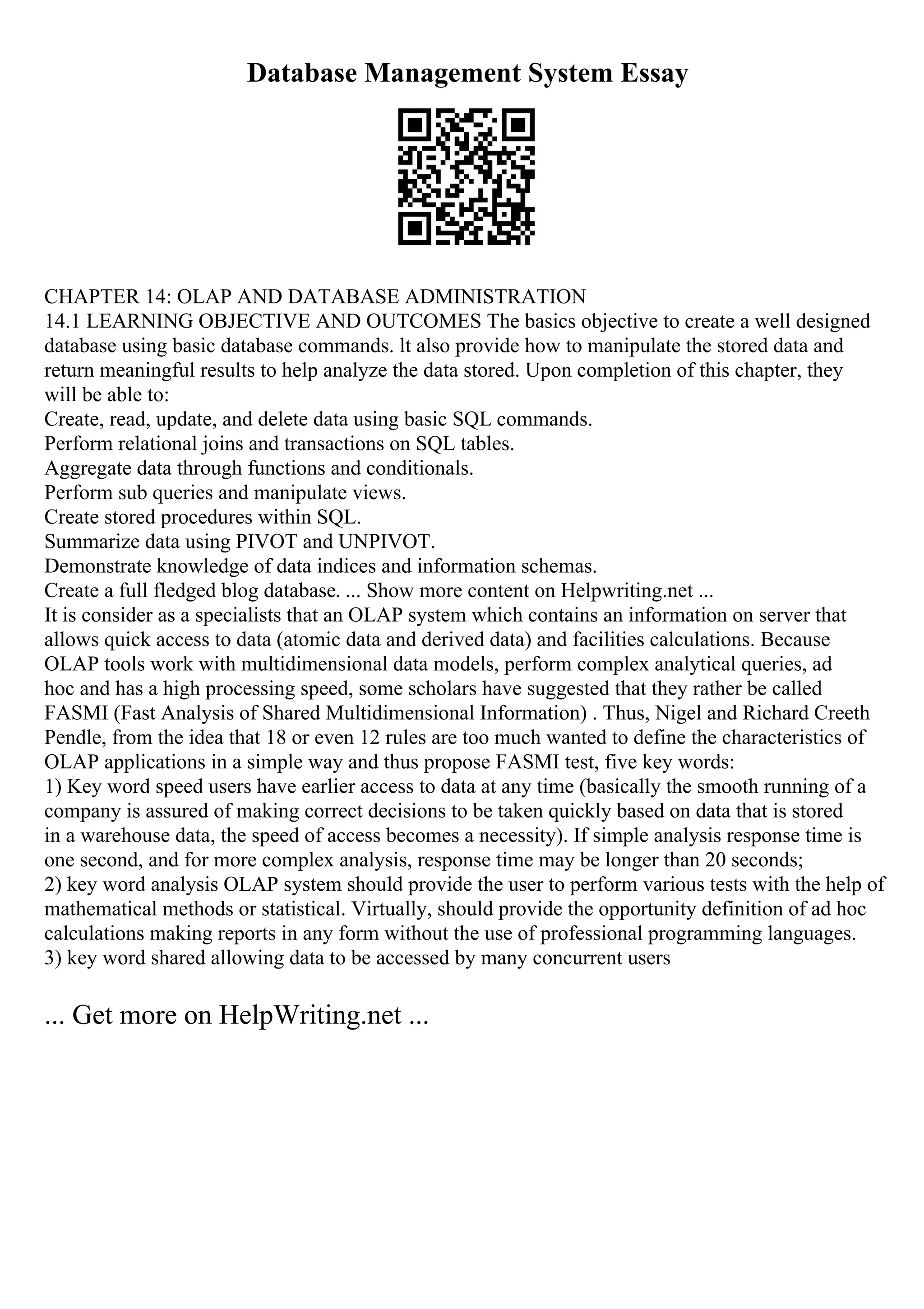 Database Management System Essay
CHAPTER 14: OLAP AND DATABASE ADMINISTRATION
14.1 LEARNING OBJECTIVE AND OUTCOMES The basics objective to create a well designed
database using basic database commands. lt also provide how to manipulate the stored data and
return meaningful results to help analyze the data stored. Upon completion of this chapter, they
will be able to:
Create, read, update, and delete data using basic SQL commands.
Perform relational joins and transactions on SQL tables.
Aggregate data through functions and conditionals.
Perform sub queries and manipulate views.
Create stored procedures within SQL.
Summarize data using PIVOT and UNPIVOT.
Demonstrate knowledge of data indices and information schemas.
Create a full fledged blog database. ... Show more content on Helpwriting.net ...
It is consider as a specialists that an OLAP system which contains an information on server that
allows quick access to data (atomic data and derived data) and facilities calculations. Because
OLAP tools work with multidimensional data models, perform complex analytical queries, ad
hoc and has a high processing speed, some scholars have suggested that they rather be called
FASMI (Fast Analysis of Shared Multidimensional Information) . Thus, Nigel and Richard Creeth
Pendle, from the idea that 18 or even 12 rules are too much wanted to define the characteristics of
OLAP applications in a simple way and thus propose FASMI test, five key words:
1) Key word speed users have earlier access to data at any time (basically the smooth running of a
company is assured of making correct decisions to be taken quickly based on data that is stored
in a warehouse data, the speed of access becomes a necessity). If simple analysis response time is
one second, and for more complex analysis, response time may be longer than 20 seconds;
2) key word analysis OLAP system should provide the user to perform various tests with the help of
mathematical methods or statistical. Virtually, should provide the opportunity definition of ad hoc
calculations making reports in any form without the use of professional programming languages.
3) key word shared allowing data to be accessed by many concurrent users
... Get more on HelpWriting.net ...
 
