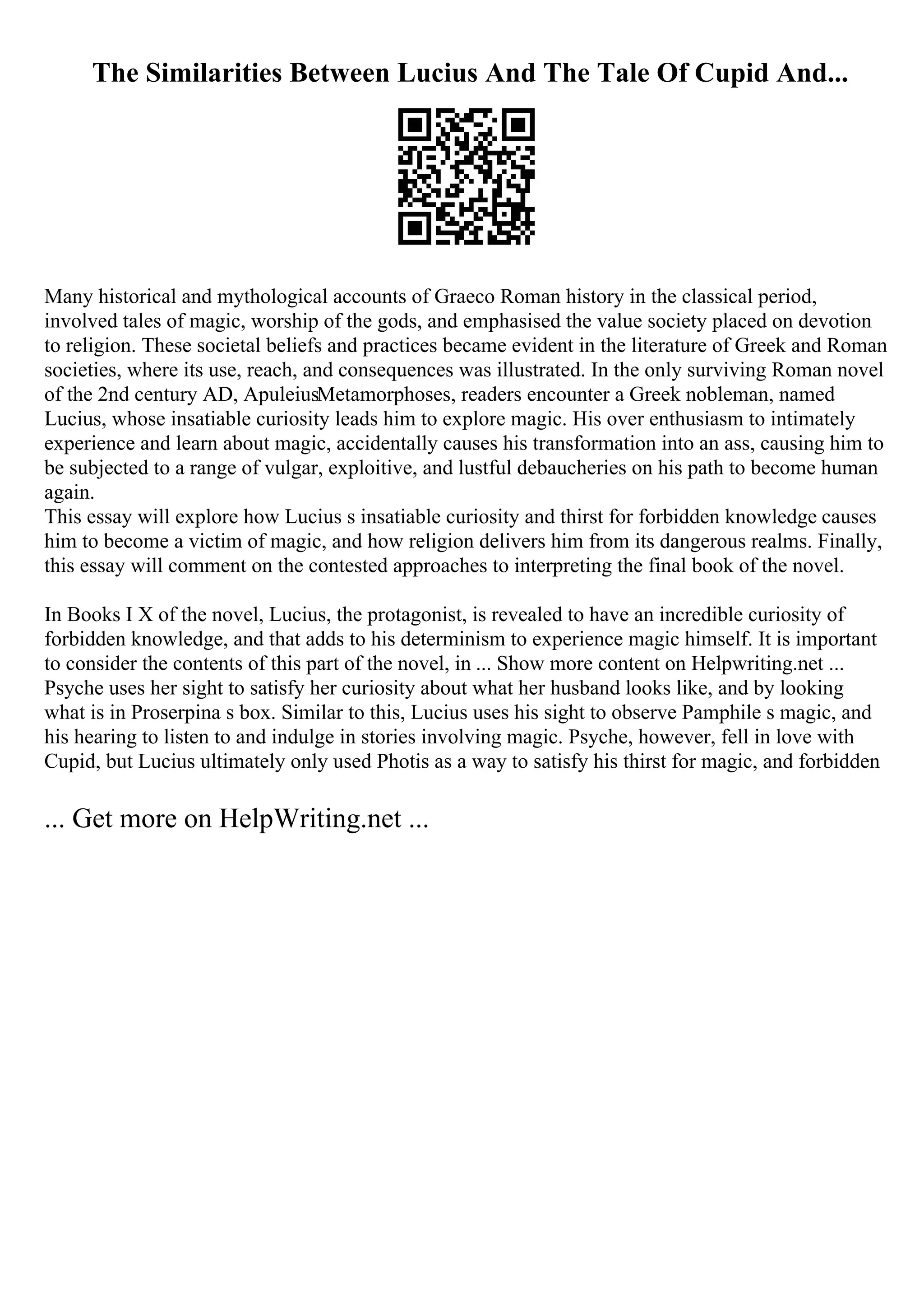 The Similarities Between Lucius And The Tale Of Cupid And...
Many historical and mythological accounts of Graeco Roman history in the classical period,
involved tales of magic, worship of the gods, and emphasised the value society placed on devotion
to religion. These societal beliefs and practices became evident in the literature of Greek and Roman
societies, where its use, reach, and consequences was illustrated. In the only surviving Roman novel
of the 2nd century AD, ApuleiusMetamorphoses, readers encounter a Greek nobleman, named
Lucius, whose insatiable curiosity leads him to explore magic. His over enthusiasm to intimately
experience and learn about magic, accidentally causes his transformation into an ass, causing him to
be subjected to a range of vulgar, exploitive, and lustful debaucheries on his path to become human
again.
This essay will explore how Lucius s insatiable curiosity and thirst for forbidden knowledge causes
him to become a victim of magic, and how religion delivers him from its dangerous realms. Finally,
this essay will comment on the contested approaches to interpreting the final book of the novel.
In Books I X of the novel, Lucius, the protagonist, is revealed to have an incredible curiosity of
forbidden knowledge, and that adds to his determinism to experience magic himself. It is important
to consider the contents of this part of the novel, in ... Show more content on Helpwriting.net ...
Psyche uses her sight to satisfy her curiosity about what her husband looks like, and by looking
what is in Proserpina s box. Similar to this, Lucius uses his sight to observe Pamphile s magic, and
his hearing to listen to and indulge in stories involving magic. Psyche, however, fell in love with
Cupid, but Lucius ultimately only used Photis as a way to satisfy his thirst for magic, and forbidden
... Get more on HelpWriting.net ...
 