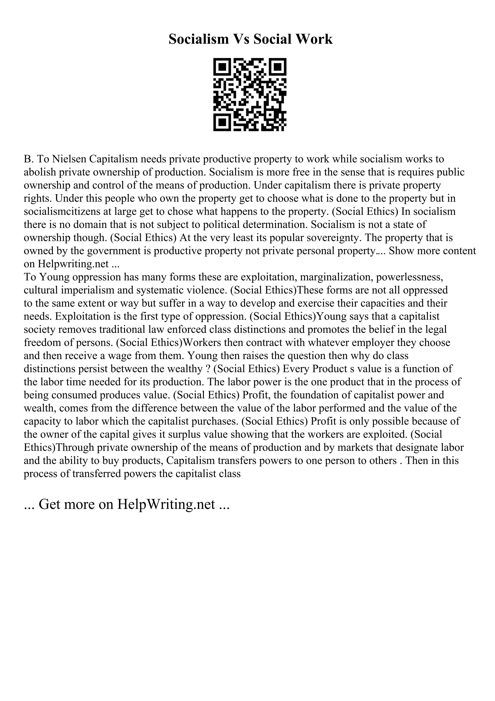 Socialism Vs Social Work
B. To Nielsen Capitalism needs private productive property to work while socialism works to
abolish private ownership of production. Socialism is more free in the sense that is requires public
ownership and control of the means of production. Under capitalism there is private property
rights. Under this people who own the property get to choose what is done to the property but in
socialismcitizens at large get to chose what happens to the property. (Social Ethics) In socialism
there is no domain that is not subject to political determination. Socialism is not a state of
ownership though. (Social Ethics) At the very least its popular sovereignty. The property that is
owned by the government is productive property not private personal property.... Show more content
on Helpwriting.net ...
To Young oppression has many forms these are exploitation, marginalization, powerlessness,
cultural imperialism and systematic violence. (Social Ethics)These forms are not all oppressed
to the same extent or way but suffer in a way to develop and exercise their capacities and their
needs. Exploitation is the first type of oppression. (Social Ethics)Young says that a capitalist
society removes traditional law enforced class distinctions and promotes the belief in the legal
freedom of persons. (Social Ethics)Workers then contract with whatever employer they choose
and then receive a wage from them. Young then raises the question then why do class
distinctions persist between the wealthy ? (Social Ethics) Every Product s value is a function of
the labor time needed for its production. The labor power is the one product that in the process of
being consumed produces value. (Social Ethics) Profit, the foundation of capitalist power and
wealth, comes from the difference between the value of the labor performed and the value of the
capacity to labor which the capitalist purchases. (Social Ethics) Profit is only possible because of
the owner of the capital gives it surplus value showing that the workers are exploited. (Social
Ethics)Through private ownership of the means of production and by markets that designate labor
and the ability to buy products, Capitalism transfers powers to one person to others . Then in this
process of transferred powers the capitalist class
... Get more on HelpWriting.net ...
 