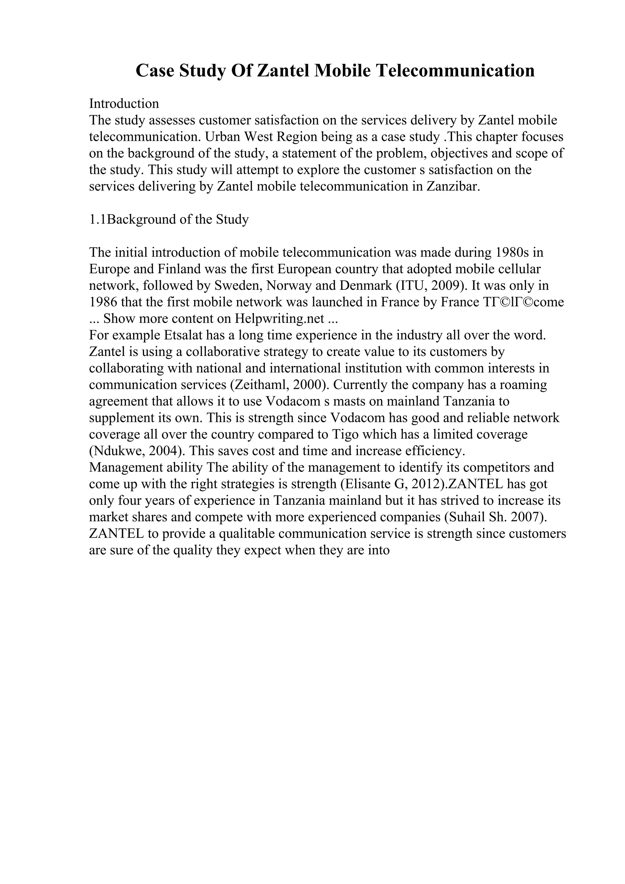 Case Study Of Zantel Mobile Telecommunication
Introduction
The study assesses customer satisfaction on the services delivery by Zantel mobile
telecommunication. Urban West Region being as a case study .This chapter focuses
on the background of the study, a statement of the problem, objectives and scope of
the study. This study will attempt to explore the customer s satisfaction on the
services delivering by Zantel mobile telecommunication in Zanzibar.
1.1Background of the Study
The initial introduction of mobile telecommunication was made during 1980s in
Europe and Finland was the first European country that adopted mobile cellular
network, followed by Sweden, Norway and Denmark (ITU, 2009). It was only in
1986 that the first mobile network was launched in France by France TГ©lГ©come
... Show more content on Helpwriting.net ...
For example Etsalat has a long time experience in the industry all over the word.
Zantel is using a collaborative strategy to create value to its customers by
collaborating with national and international institution with common interests in
communication services (Zeithaml, 2000). Currently the company has a roaming
agreement that allows it to use Vodacom s masts on mainland Tanzania to
supplement its own. This is strength since Vodacom has good and reliable network
coverage all over the country compared to Tigo which has a limited coverage
(Ndukwe, 2004). This saves cost and time and increase efficiency.
Management ability The ability of the management to identify its competitors and
come up with the right strategies is strength (Elisante G, 2012).ZANTEL has got
only four years of experience in Tanzania mainland but it has strived to increase its
market shares and compete with more experienced companies (Suhail Sh. 2007).
ZANTEL to provide a qualitable communication service is strength since customers
are sure of the quality they expect when they are into
 