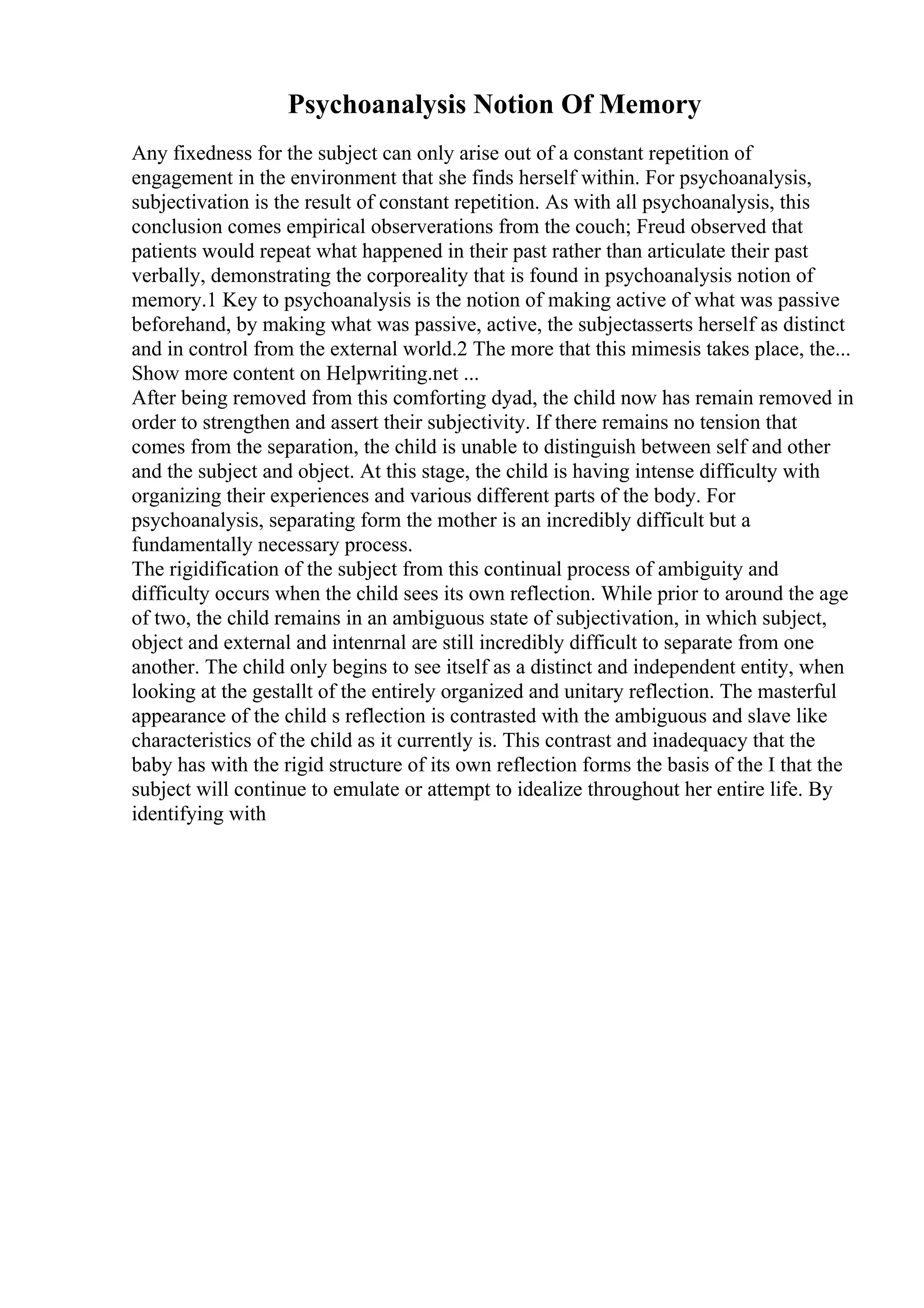 Psychoanalysis Notion Of Memory
Any fixedness for the subject can only arise out of a constant repetition of
engagement in the environment that she finds herself within. For psychoanalysis,
subjectivation is the result of constant repetition. As with all psychoanalysis, this
conclusion comes empirical observerations from the couch; Freud observed that
patients would repeat what happened in their past rather than articulate their past
verbally, demonstrating the corporeality that is found in psychoanalysis notion of
memory.1 Key to psychoanalysis is the notion of making active of what was passive
beforehand, by making what was passive, active, the subjectasserts herself as distinct
and in control from the external world.2 The more that this mimesis takes place, the...
Show more content on Helpwriting.net ...
After being removed from this comforting dyad, the child now has remain removed in
order to strengthen and assert their subjectivity. If there remains no tension that
comes from the separation, the child is unable to distinguish between self and other
and the subject and object. At this stage, the child is having intense difficulty with
organizing their experiences and various different parts of the body. For
psychoanalysis, separating form the mother is an incredibly difficult but a
fundamentally necessary process.
The rigidification of the subject from this continual process of ambiguity and
difficulty occurs when the child sees its own reflection. While prior to around the age
of two, the child remains in an ambiguous state of subjectivation, in which subject,
object and external and intenrnal are still incredibly difficult to separate from one
another. The child only begins to see itself as a distinct and independent entity, when
looking at the gestallt of the entirely organized and unitary reflection. The masterful
appearance of the child s reflection is contrasted with the ambiguous and slave like
characteristics of the child as it currently is. This contrast and inadequacy that the
baby has with the rigid structure of its own reflection forms the basis of the I that the
subject will continue to emulate or attempt to idealize throughout her entire life. By
identifying with
 