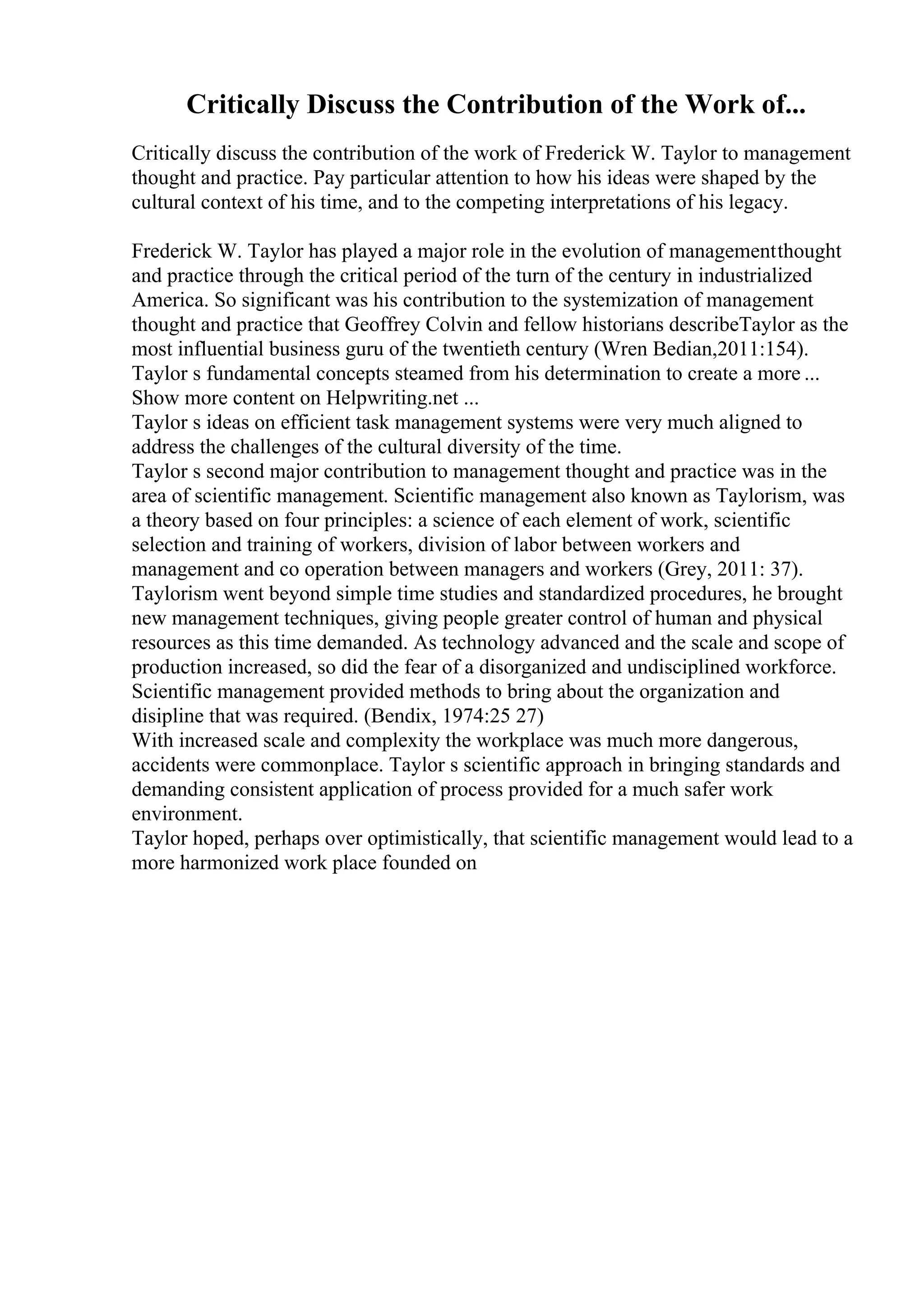 Critically Discuss the Contribution of the Work of...
Critically discuss the contribution of the work of Frederick W. Taylor to management
thought and practice. Pay particular attention to how his ideas were shaped by the
cultural context of his time, and to the competing interpretations of his legacy.
Frederick W. Taylor has played a major role in the evolution of managementthought
and practice through the critical period of the turn of the century in industrialized
America. So significant was his contribution to the systemization of management
thought and practice that Geoffrey Colvin and fellow historians describeTaylor as the
most influential business guru of the twentieth century (Wren Bedian,2011:154).
Taylor s fundamental concepts steamed from his determination to create a more ...
Show more content on Helpwriting.net ...
Taylor s ideas on efficient task management systems were very much aligned to
address the challenges of the cultural diversity of the time.
Taylor s second major contribution to management thought and practice was in the
area of scientific management. Scientific management also known as Taylorism, was
a theory based on four principles: a science of each element of work, scientific
selection and training of workers, division of labor between workers and
management and co operation between managers and workers (Grey, 2011: 37).
Taylorism went beyond simple time studies and standardized procedures, he brought
new management techniques, giving people greater control of human and physical
resources as this time demanded. As technology advanced and the scale and scope of
production increased, so did the fear of a disorganized and undisciplined workforce.
Scientific management provided methods to bring about the organization and
disipline that was required. (Bendix, 1974:25 27)
With increased scale and complexity the workplace was much more dangerous,
accidents were commonplace. Taylor s scientific approach in bringing standards and
demanding consistent application of process provided for a much safer work
environment.
Taylor hoped, perhaps over optimistically, that scientific management would lead to a
more harmonized work place founded on
 
