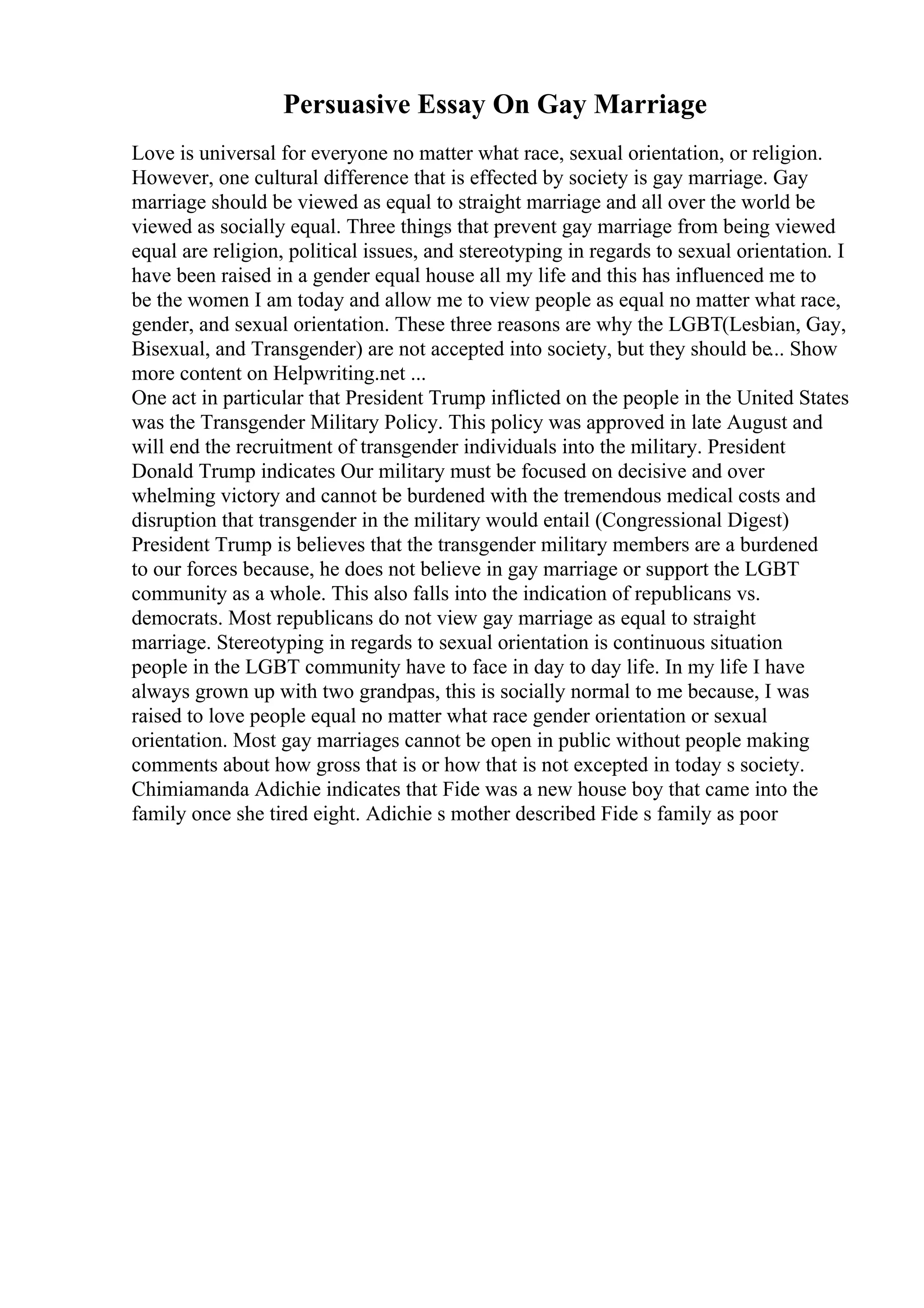 Persuasive Essay On Gay Marriage
Love is universal for everyone no matter what race, sexual orientation, or religion.
However, one cultural difference that is effected by society is gay marriage. Gay
marriage should be viewed as equal to straight marriage and all over the world be
viewed as socially equal. Three things that prevent gay marriage from being viewed
equal are religion, political issues, and stereotyping in regards to sexual orientation. I
have been raised in a gender equal house all my life and this has influenced me to
be the women I am today and allow me to view people as equal no matter what race,
gender, and sexual orientation. These three reasons are why the LGBT(Lesbian, Gay,
Bisexual, and Transgender) are not accepted into society, but they should be... Show
more content on Helpwriting.net ...
One act in particular that President Trump inflicted on the people in the United States
was the Transgender Military Policy. This policy was approved in late August and
will end the recruitment of transgender individuals into the military. President
Donald Trump indicates Our military must be focused on decisive and over
whelming victory and cannot be burdened with the tremendous medical costs and
disruption that transgender in the military would entail (Congressional Digest)
President Trump is believes that the transgender military members are a burdened
to our forces because, he does not believe in gay marriage or support the LGBT
community as a whole. This also falls into the indication of republicans vs.
democrats. Most republicans do not view gay marriage as equal to straight
marriage. Stereotyping in regards to sexual orientation is continuous situation
people in the LGBT community have to face in day to day life. In my life I have
always grown up with two grandpas, this is socially normal to me because, I was
raised to love people equal no matter what race gender orientation or sexual
orientation. Most gay marriages cannot be open in public without people making
comments about how gross that is or how that is not excepted in today s society.
Chimiamanda Adichie indicates that Fide was a new house boy that came into the
family once she tired eight. Adichie s mother described Fide s family as poor
 