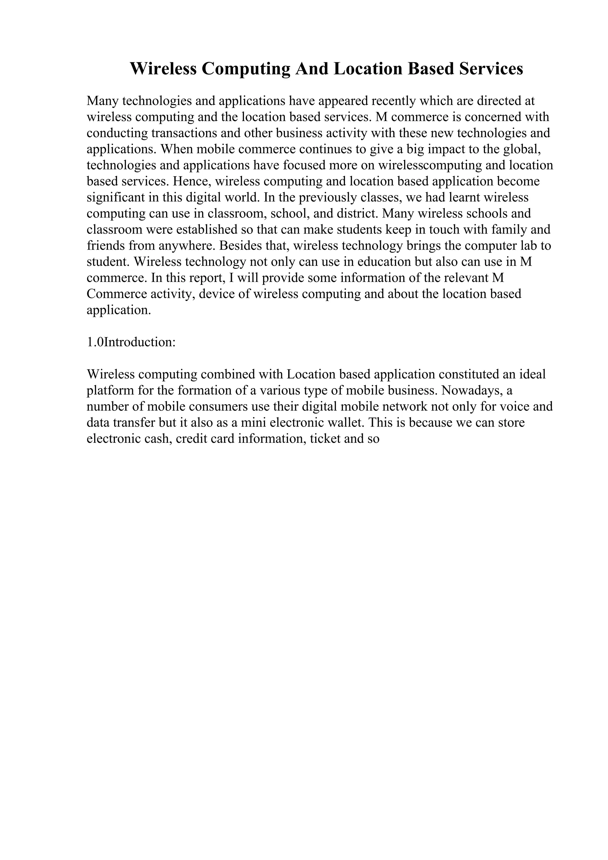 Wireless Computing And Location Based Services
Many technologies and applications have appeared recently which are directed at
wireless computing and the location based services. M commerce is concerned with
conducting transactions and other business activity with these new technologies and
applications. When mobile commerce continues to give a big impact to the global,
technologies and applications have focused more on wirelesscomputing and location
based services. Hence, wireless computing and location based application become
significant in this digital world. In the previously classes, we had learnt wireless
computing can use in classroom, school, and district. Many wireless schools and
classroom were established so that can make students keep in touch with family and
friends from anywhere. Besides that, wireless technology brings the computer lab to
student. Wireless technology not only can use in education but also can use in M
commerce. In this report, I will provide some information of the relevant M
Commerce activity, device of wireless computing and about the location based
application.
1.0Introduction:
Wireless computing combined with Location based application constituted an ideal
platform for the formation of a various type of mobile business. Nowadays, a
number of mobile consumers use their digital mobile network not only for voice and
data transfer but it also as a mini electronic wallet. This is because we can store
electronic cash, credit card information, ticket and so
 