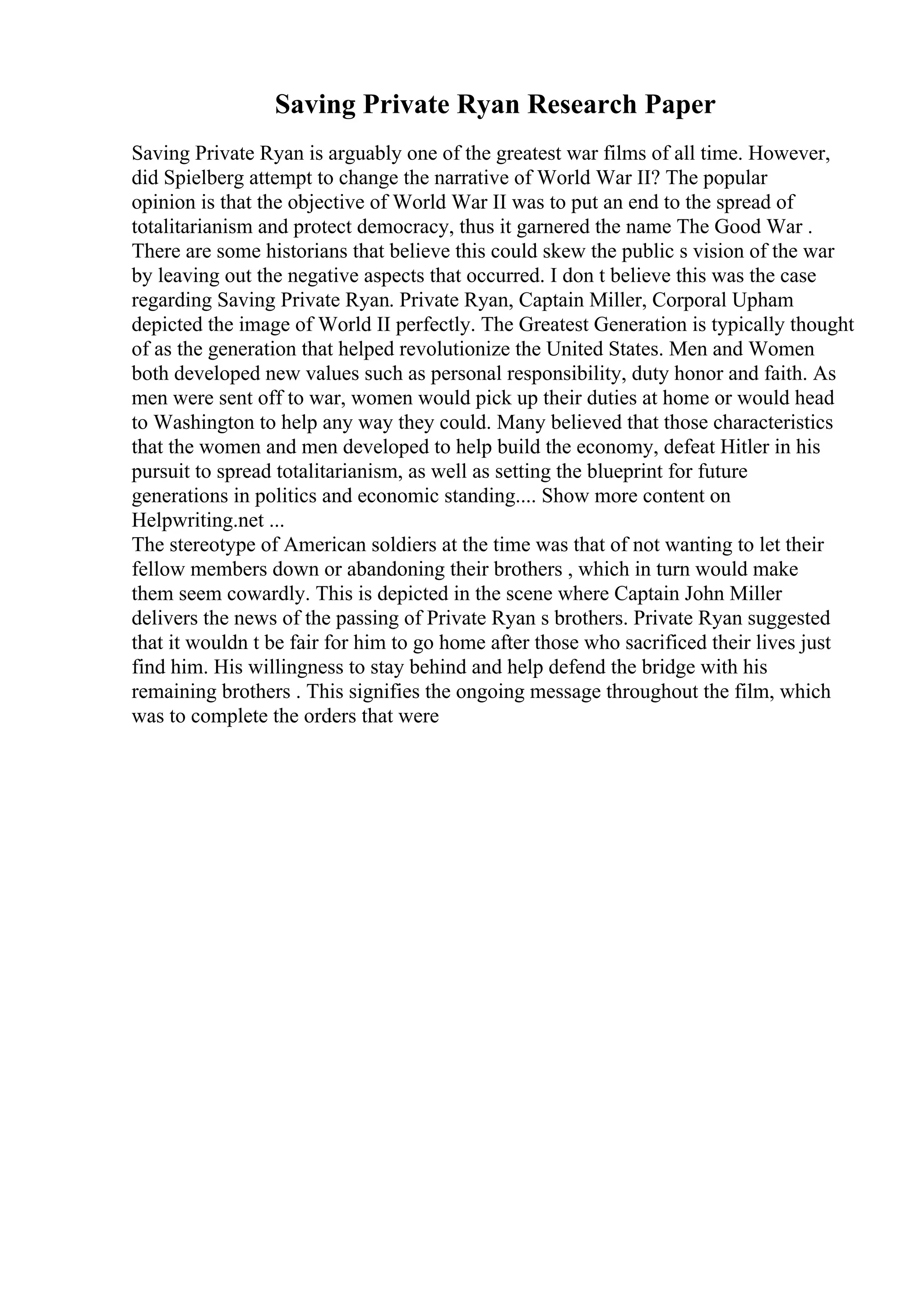 Saving Private Ryan Research Paper
Saving Private Ryan is arguably one of the greatest war films of all time. However,
did Spielberg attempt to change the narrative of World War II? The popular
opinion is that the objective of World War II was to put an end to the spread of
totalitarianism and protect democracy, thus it garnered the name The Good War .
There are some historians that believe this could skew the public s vision of the war
by leaving out the negative aspects that occurred. I don t believe this was the case
regarding Saving Private Ryan. Private Ryan, Captain Miller, Corporal Upham
depicted the image of World II perfectly. The Greatest Generation is typically thought
of as the generation that helped revolutionize the United States. Men and Women
both developed new values such as personal responsibility, duty honor and faith. As
men were sent off to war, women would pick up their duties at home or would head
to Washington to help any way they could. Many believed that those characteristics
that the women and men developed to help build the economy, defeat Hitler in his
pursuit to spread totalitarianism, as well as setting the blueprint for future
generations in politics and economic standing.... Show more content on
Helpwriting.net ...
The stereotype of American soldiers at the time was that of not wanting to let their
fellow members down or abandoning their brothers , which in turn would make
them seem cowardly. This is depicted in the scene where Captain John Miller
delivers the news of the passing of Private Ryan s brothers. Private Ryan suggested
that it wouldn t be fair for him to go home after those who sacrificed their lives just
find him. His willingness to stay behind and help defend the bridge with his
remaining brothers . This signifies the ongoing message throughout the film, which
was to complete the orders that were
 