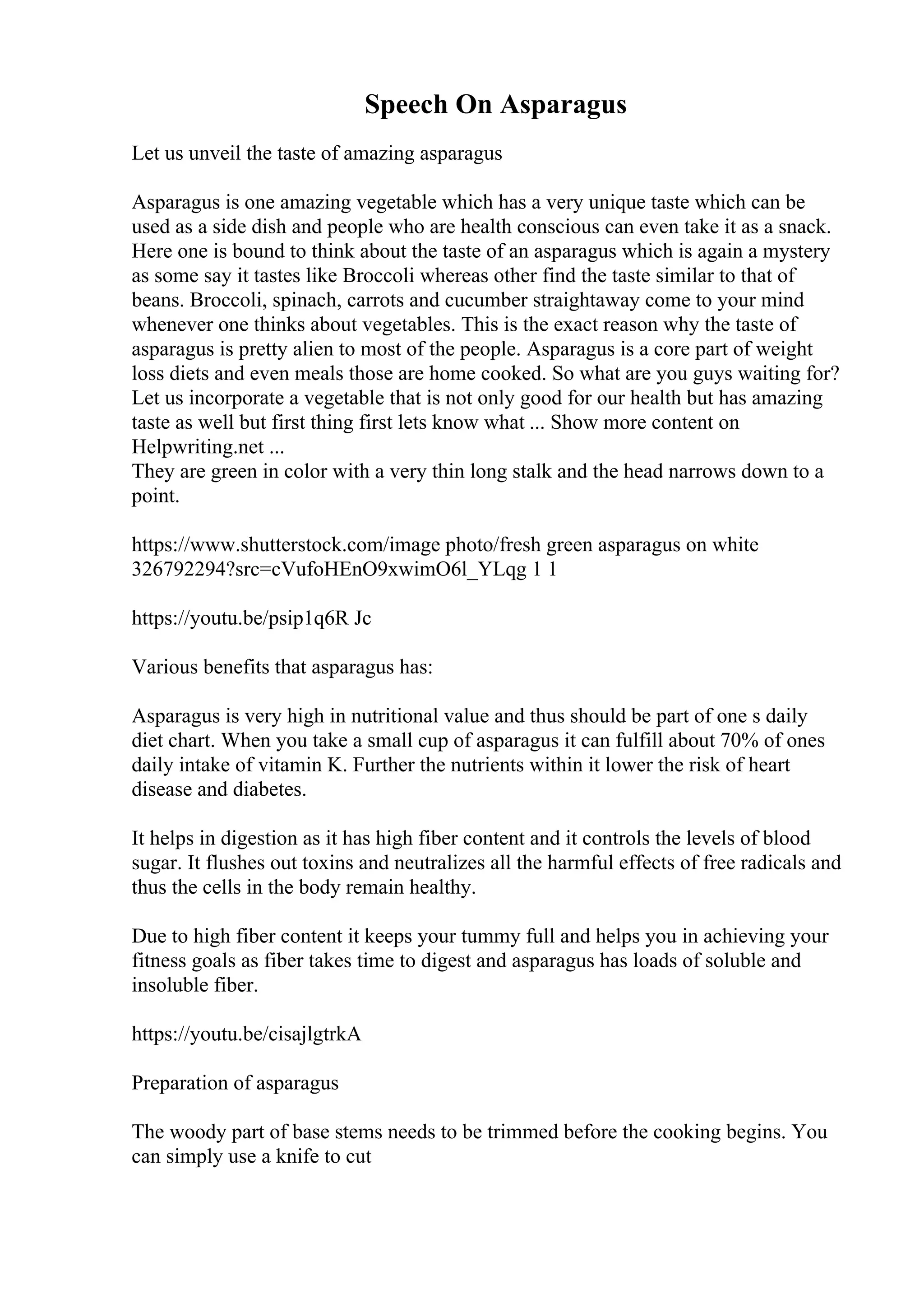 Speech On Asparagus
Let us unveil the taste of amazing asparagus
Asparagus is one amazing vegetable which has a very unique taste which can be
used as a side dish and people who are health conscious can even take it as a snack.
Here one is bound to think about the taste of an asparagus which is again a mystery
as some say it tastes like Broccoli whereas other find the taste similar to that of
beans. Broccoli, spinach, carrots and cucumber straightaway come to your mind
whenever one thinks about vegetables. This is the exact reason why the taste of
asparagus is pretty alien to most of the people. Asparagus is a core part of weight
loss diets and even meals those are home cooked. So what are you guys waiting for?
Let us incorporate a vegetable that is not only good for our health but has amazing
taste as well but first thing first lets know what ... Show more content on
Helpwriting.net ...
They are green in color with a very thin long stalk and the head narrows down to a
point.
https://www.shutterstock.com/image photo/fresh green asparagus on white
326792294?src=cVufoHEnO9xwimO6l_YLqg 1 1
https://youtu.be/psip1q6R Jc
Various benefits that asparagus has:
Asparagus is very high in nutritional value and thus should be part of one s daily
diet chart. When you take a small cup of asparagus it can fulfill about 70% of ones
daily intake of vitamin K. Further the nutrients within it lower the risk of heart
disease and diabetes.
It helps in digestion as it has high fiber content and it controls the levels of blood
sugar. It flushes out toxins and neutralizes all the harmful effects of free radicals and
thus the cells in the body remain healthy.
Due to high fiber content it keeps your tummy full and helps you in achieving your
fitness goals as fiber takes time to digest and asparagus has loads of soluble and
insoluble fiber.
https://youtu.be/cisajlgtrkA
Preparation of asparagus
The woody part of base stems needs to be trimmed before the cooking begins. You
can simply use a knife to cut
 