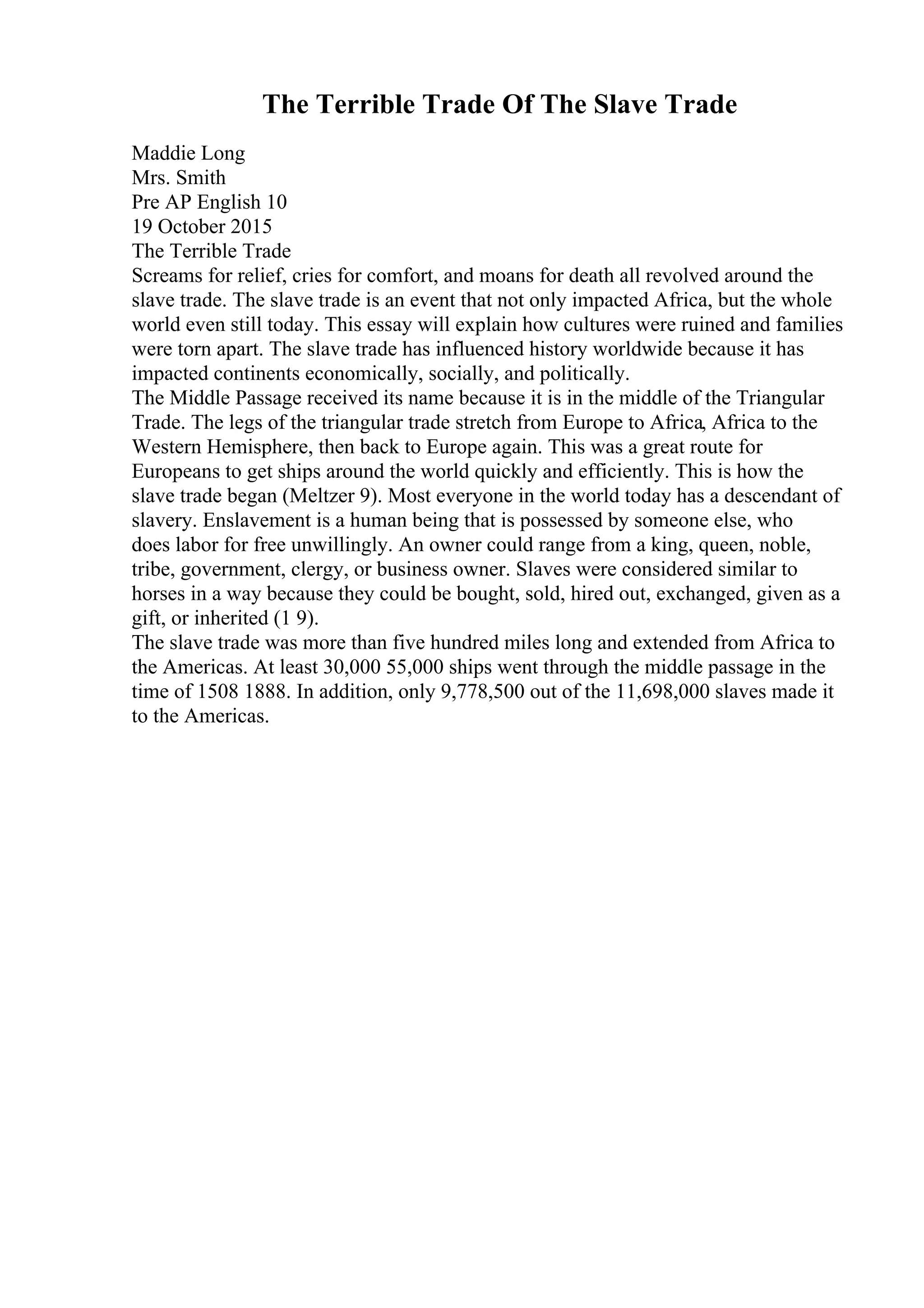 The Terrible Trade Of The Slave Trade
Maddie Long
Mrs. Smith
Pre AP English 10
19 October 2015
The Terrible Trade
Screams for relief, cries for comfort, and moans for death all revolved around the
slave trade. The slave trade is an event that not only impacted Africa, but the whole
world even still today. This essay will explain how cultures were ruined and families
were torn apart. The slave trade has influenced history worldwide because it has
impacted continents economically, socially, and politically.
The Middle Passage received its name because it is in the middle of the Triangular
Trade. The legs of the triangular trade stretch from Europe to Africa, Africa to the
Western Hemisphere, then back to Europe again. This was a great route for
Europeans to get ships around the world quickly and efficiently. This is how the
slave trade began (Meltzer 9). Most everyone in the world today has a descendant of
slavery. Enslavement is a human being that is possessed by someone else, who
does labor for free unwillingly. An owner could range from a king, queen, noble,
tribe, government, clergy, or business owner. Slaves were considered similar to
horses in a way because they could be bought, sold, hired out, exchanged, given as a
gift, or inherited (1 9).
The slave trade was more than five hundred miles long and extended from Africa to
the Americas. At least 30,000 55,000 ships went through the middle passage in the
time of 1508 1888. In addition, only 9,778,500 out of the 11,698,000 slaves made it
to the Americas.
 