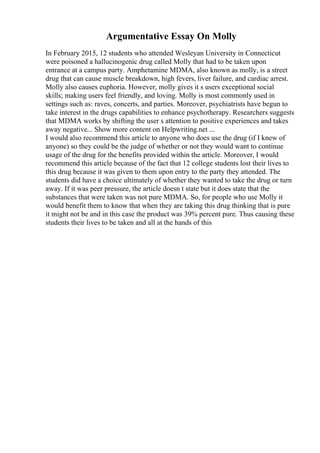 Argumentative Essay On Molly
In February 2015, 12 students who attended Wesleyan University in Connecticut
were poisoned a hallucinogenic drug called Molly that had to be taken upon
entrance at a campus party. Amphetamine MDMA, also known as molly, is a street
drug that can cause muscle breakdown, high fevers, liver failure, and cardiac arrest.
Molly also causes euphoria. However, molly gives it s users exceptional social
skills; making users feel friendly, and loving. Molly is most commonly used in
settings such as: raves, concerts, and parties. Moreover, psychiatrists have begun to
take interest in the drugs capabilities to enhance psychotherapy. Researchers suggests
that MDMA works by shifting the user s attention to positive experiences and takes
away negative... Show more content on Helpwriting.net ...
I would also recommend this article to anyone who does use the drug (if I knew of
anyone) so they could be the judge of whether or not they would want to continue
usage of the drug for the benefits provided within the article. Moreover, I would
recommend this article because of the fact that 12 college students lost their lives to
this drug because it was given to them upon entry to the party they attended. The
students did have a choice ultimately of whether they wanted to take the drug or turn
away. If it was peer pressure, the article doesn t state but it does state that the
substances that were taken was not pure MDMA. So, for people who use Molly it
would benefit them to know that when they are taking this drug thinking that is pure
it might not be and in this case the product was 39% percent pure. Thus causing these
students their lives to be taken and all at the hands of this
 