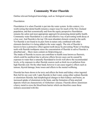 Community Water Fluoride
Outline relevant biological knowledge, such as: biological concepts
Fluoridation
Fluoridation it is when Fluoride is put into the water system. In this context, it is
worth noting that dental health remains a major issue for much of the New Zealand
population, and that economically and from the equity perspective fluoridation
remains the safest and most appropriate approach for promoting dental public health.
Community water fluoridation is a safe and effective way of preventing tooth decay at
a low cost. And fluoride is the top 13th most abundant element created in the earth.
Yet fluoride is not found in its pure form in nature only combined with other
elements therefore it is being added to the water supply. The role of fluoride is
known to have a protective effect against tooth decay by preventing Water or brushing
teeth with fluoride toothpaste raises the concentration of fluoride in saliva Fluoride is
absorbed and ... Show more content on Helpwriting.net ...
The intake of fluoride in excess can contribute to health issue known as fluorosis,
which could be unethical due to adverse effects Severe cases can be caused by
exposure to water that is naturally fluoridated to levels well above the recommended
levels, or by exposure to other fluoride sources such as brick tea or pollution from
high fluoride coal. On the other hand, however it can cause negative effects such as
tumour, thyroid damage, bone issues and effects to the mental wellbeing.
Fluoride has been shown to be toxic and affects the brain and kidney when ingested.
Rats fed for one year with 1 ppm fluoride in their water, using either sodium fluoride
or aluminium fluoride, had morphological changes to their kidneys and brains, an
increased uptake of aluminium in the brain, and the formation of beta amyloid
deposits which are characteristic of Alzheimer s disease. Fluoride allows aluminium
a heavy metal to cross the blood brain barrier which can therefore cause these
sickness associated with this
 