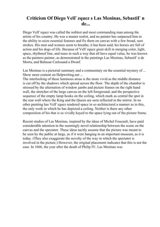 Criticism Of Diego VelГ zquez s Las Meninas, SebastiГ n
de...
Diego VelГzquez was called the noblest and most commanding man among the
artists of his country. He was a master realist, and no painter has surpassed him in
the ability to seize essential features and fix them on canvas with a few broad, sure
strokes. His men and women seem to breathe, it has been said; his horses are full of
action and his dogs of life. Because of VelГzquez great skill in merging color, light,
space, rhythmof line, and mass in such a way that all have equal value, he was known
as the painters painter, as demonstrated in the paintings Las Meninas, SebastiГ n de
Morra, and Baltasar Carlosand a Dwarf.
Las Meninas is a pictorial summary and a commentary on the essential mystery of ...
Show more content on Helpwriting.net ...
The interlocking of these luminous areas is the more vivid as the middle distance
is cut off by the shadows which spread across the floor. The depth of the chamber is
stressed by the alternation of window jambs and picture frames on the right hand
wall, the stretcher of the large canvas on the left foreground, and the perspective
sequence of the empty lamp hooks on the ceiling, which mark as central the spot in
the rear wall where the King and the Queen are seen reflected in the mirror. In no
other painting has VelГzquez rendered space in so architectural a manner as in this,
the only work in which he has depicted a ceiling. Neither is there any other
composition of his that is so vividly keyed to the space lying out of the picture frame.
Recent studies of Las Meninas, inspired by the ideas of Michel Foucault, have paid
considerable attention to the seemingly novel relationship between the scene on the
canvas and the spectator. These ideas tacitly assume that the picture was meant to
be seen by the public at large, as if it were hanging in an important museum, as it is
today. (They also exaggerate the novelty of the way in which the spectator is
involved in the picture.) However, the original placement indicates that this is not the
case. In 1666, the year after the death of Philip IV, Las Meninas was
 