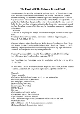 The Physics Of The Universe Beyond Earth
Astronomers are the type of scientists who study the physics of the universe beyond
Earth. Galileo Galilei is a famous astronomer and is often known as the father of
modern astronomy. He created the first telescope with 30x magnification. Nicolaus
Copernicus was a famous Polish astronomer who established the concept that the Sun
, rather than the Earth, is the center of the solar system and is Earth s main source of
light. His discovery lead to the concept that the Earth and other planets rotate around
the Sun. Therefore, because of his discovery, he changed the way people viewed our
solar system.
Vocabulary
Axis a real or imaginary line through the center of an object, around which the object
turns.
Counterclockwise opposite to the ... Show more content on Helpwriting.net ...
N.p., n.d. Web. 12 Feb. 2017. .
Common Misconceptions about Day and Night, Seasons Polar Patterns: Day, Night,
and Seasons Beyond Penguins and Polar Bears. (n.d.). Retrieved February 11, 2017,
from http://beyondpenguins.ehe.osu.edu/issue/polar patterns day night and seasons
/common misconceptions about day and night seasons
Nicolaus Copernicus. (2016, May 20). Retrieved February 21, 2017, from http:/
/www.biography.com/people/nicolaus copernicus 9256984
Sun Earth Moon. Sun Earth Moon interactive simulations eduMedia. N.p., n.d. Web.
11 Feb. 2017. .
St. Paul Public Schools. Como Planetarium: Night and Day. NSTA, National Science
Teachers Association, 2014, ngss.nsta.org/Resource.aspx?ResourceID=494.
Materials:
Teacher Materials:
(5) Day and Night in Space! answer key (1 per teacher) attached
(5) Lesson plan outline (1 per teacher)
(1) Chart paper (for whole class)
(5) Markers (1 per teacher)
Internet access (YouTube)
SMART Board
Doc cam
(2) iPads (1 at each media station)
(2) Extension cords (1 for each lamp)
Paper shades for classroom windows
Earth Orbit Video: https://www.youtube.com/watch?v=R2lP146KA5A
Student Materials:
(12) Field hockey balls (6 at each demonstration station)
(2) Lamps (1 at each demonstration station)
 