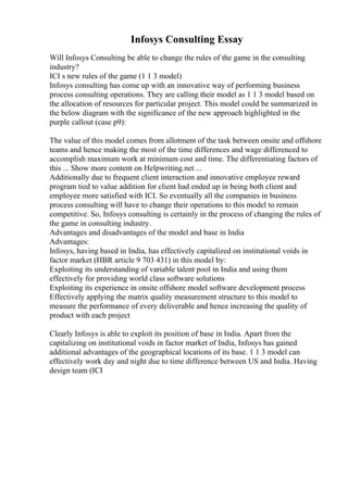 Infosys Consulting Essay
Will Infosys Consulting be able to change the rules of the game in the consulting
industry?
ICI s new rules of the game (1 1 3 model)
Infosys consulting has come up with an innovative way of performing business
process consulting operations. They are calling their model as 1 1 3 model based on
the allocation of resources for particular project. This model could be summarized in
the below diagram with the significance of the new approach highlighted in the
purple callout (case p9):
The value of this model comes from allotment of the task between onsite and offshore
teams and hence making the most of the time differences and wage differenced to
accomplish maximum work at minimum cost and time. The differentiating factors of
this ... Show more content on Helpwriting.net ...
Additionally due to frequent client interaction and innovative employee reward
program tied to value addition for client had ended up in being both client and
employee more satisfied with ICI. So eventually all the companies in business
process consulting will have to change their operations to this model to remain
competitive. So, Infosys consulting is certainly in the process of changing the rules of
the game in consulting industry.
Advantages and disadvantages of the model and base in India
Advantages:
Infosys, having based in India, has effectively capitalized on institutional voids in
factor market (HBR article 9 703 431) in this model by:
Exploiting its understanding of variable talent pool in India and using them
effectively for providing world class software solutions
Exploiting its experience in onsite offshore model software development process
Effectively applying the matrix quality measurement structure to this model to
measure the performance of every deliverable and hence increasing the quality of
product with each project
Clearly Infosys is able to exploit its position of base in India. Apart from the
capitalizing on institutional voids in factor market of India, Infosys has gained
additional advantages of the geographical locations of its base. 1 1 3 model can
effectively work day and night due to time difference between US and India. Having
design team (ICI
 