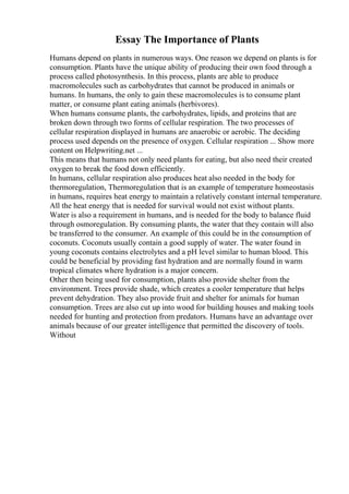 Essay The Importance of Plants
Humans depend on plants in numerous ways. One reason we depend on plants is for
consumption. Plants have the unique ability of producing their own food through a
process called photosynthesis. In this process, plants are able to produce
macromolecules such as carbohydrates that cannot be produced in animals or
humans. In humans, the only to gain these macromolecules is to consume plant
matter, or consume plant eating animals (herbivores).
When humans consume plants, the carbohydrates, lipids, and proteins that are
broken down through two forms of cellular respiration. The two processes of
cellular respiration displayed in humans are anaerobic or aerobic. The deciding
process used depends on the presence of oxygen. Cellular respiration ... Show more
content on Helpwriting.net ...
This means that humans not only need plants for eating, but also need their created
oxygen to break the food down efficiently.
In humans, cellular respiration also produces heat also needed in the body for
thermoregulation, Thermoregulation that is an example of temperature homeostasis
in humans, requires heat energy to maintain a relatively constant internal temperature.
All the heat energy that is needed for survival would not exist without plants.
Water is also a requirement in humans, and is needed for the body to balance fluid
through osmoregulation. By consuming plants, the water that they contain will also
be transferred to the consumer. An example of this could be in the consumption of
coconuts. Coconuts usually contain a good supply of water. The water found in
young coconuts contains electrolytes and a pH level similar to human blood. This
could be beneficial by providing fast hydration and are normally found in warm
tropical climates where hydration is a major concern.
Other then being used for consumption, plants also provide shelter from the
environment. Trees provide shade, which creates a cooler temperature that helps
prevent dehydration. They also provide fruit and shelter for animals for human
consumption. Trees are also cut up into wood for building houses and making tools
needed for hunting and protection from predators. Humans have an advantage over
animals because of our greater intelligence that permitted the discovery of tools.
Without
 